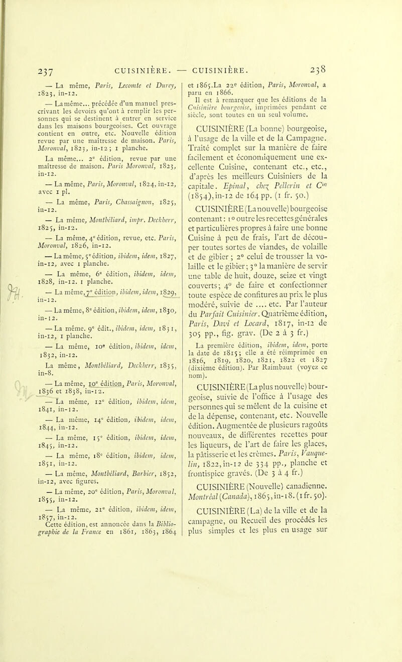 — La même, Paris, Lecomte et Durey, 1825, in-i2. — Lamême... précédée d'un manuel pres- crivant les devoirs qu'ont à remplir les per- sonnes qui se destinent à entrer en service dans les maisons bourgeoises. Cet ouvrage contient en outre, etc. Nouvelle édition revue par une maîtresse de maison. Paris, Moronval, 1823, in-12; i planche. La même... 2° édition, revue par une maîtresse de maison. Paris Moronval, 1823, in-12. — La même, Paris, Moronval, 1824, m-12, avec I pl. — La même, Paris, Chassaignon, 1825, in-12. — La même, Montbcliard, iiiipr. Dccl-herr, 1825, in-12. — La même, 4 édition, revue, etc. Paris, Moronval, 1826, in-12. — Lamême, 5°édition, ibidem, idem, 1827, in-12, avec I planche. — La même, 6' édition, ibidem, idem, 1828, in-12. I planche. — La même, 7° édition, ibidem, idem, 1829, in-j2. ~ — La même, 8= édition, ibidem, idem, 1830, in-12. — La même. 9= édit., ibidem, idem, 1851, in-12, I planche. — La même, lo^ édition, ibidem, idem, 1832, iu-i2. La même, Montbéliard, Deckherr, 1835, in-8. — La même, 10^édition, Paris, Moronval, 1836 et 1838, in-12. — La même, 12° édition, ibidem, idem, 1841, in-12. — La même, 14° édition, ibidem, idem, 1844, in-12. — La même, 15' édition, ibidem, idem, 1845, iii-i2. — La même, 18' édition, ibidem, idem, 1851, in-12. — La même, Montbéliard, Barbier, 1852, in-12, avec figures. — La même, 20° édition, Paris, Moronval, 185$, in-12. — La même, 21 édition, ibidem, idem, 1857, in-12. Cette édition, est annoncée dans la Biblio- graphie de la France en 1861, 1863, 1864 et 1865.La 22^ édition, Paris, Moronval, a paru en 1866. Il est à remarquer que les éditions de la Cnisiniére bourgeoise, imprimées pendant ce siècle, sont toutes en un seul volume. CUISINIÈRE (La bonne) bourgeoise, à l'usage de la ville et de la Campagne. Traité complet sur la manière de faire facilement et économiquement une ex- cellente Cuisine, contenant etc., etc., d'après les meilleurs Cuisiniers de la capitale. EpiiiaJ, che^ Pellerin et (1854),in-12 de 164 pp. (i fr- 50-) CUISINIÈRE (La nouvelle) bourgeoise contenant : 10 outre les recettes générales et particulières propres à faire une bonne Cuisine à peu de frais, Fart de décou- per toutes sortes de viandes, de volaille et de gibier ; 2° celui de trousser la vo- laille et le gibier; 3 la manière de servir une table de huit, douze, seize et vingt couverts; 4° de faire et confectionner toute espèce de confitures au prix le plus modéré, suivie de ....etc. Par l'auteur du Parfait CîH'iîw/e?'. Quatrième édition, Paris, Davi et Locard, 1817, in-12 de 305 pp., fig. grav. (De 2 à 3 fr.) La première édition, ibidem, idem, porte la date de 1815; elle a été réimprimée en 1816, 1819, 1820, 1821, 1822 et 1827 (dixième édition). Par Raimbaut (voyez ce nom). CUISINIÈRE (La plus nouvelle) bour- geoise, suivie de l'office à l'usage des personnes qui se mêlent de la cuisine et delà dépense, contenant, etc. Nouvelle édition. Augmentée de plusieurs ragoûts nouveaux, de différentes recettes pour les liqueurs, de l'art de faire les glaces, la pâtisserie et les crèmes. Paris, Vauque- Un, 1822,in-12 de 334 pp., planche et frontispice gravés. (De ^ à. 4 fr.) CUISINIÈRE (Nouvelle) canadienne. Montréal {Canada), iSS-^,in-18. (ifr. 50). CUISINIÈRE (La) de la ville et de la campagne, ou Recueil des procédés les plus simples et les plus en usage sur