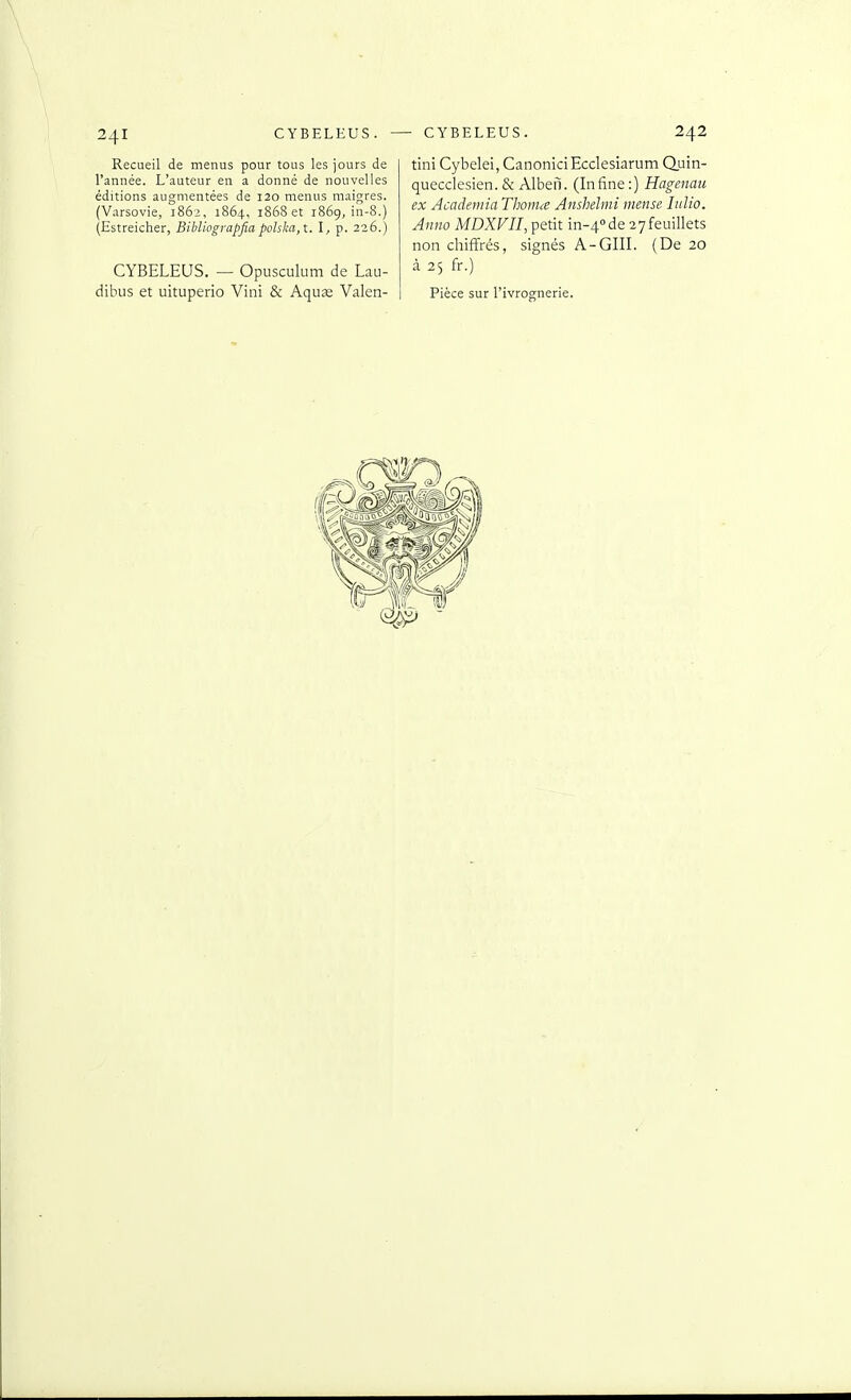 Recueil de menus pour tous les jours de l'année. L'auteur en a donné de nouvelles éditions augmentées de 120 menus maigres. (V.arsovie, 1862, 1864, 1868 et 1869, in-8.) (Estreicher, Bibliograpfia pohlm,\.. \, p. 226.) CYBELEUS. — Opusculum de Lau- dibus et uituperio Vint & Aqu^ Valen- tini Cybelei, CanoniciEcclesiarum Quin- quecclesien.& Albeii. (Infine:) Hagenaii ex Acadeniia Thotme Anshelmi mense Itilio. Aiino MDXF7/, petit in-4''de 27feuillets non chiffrés, signés A-GUI. (De 20 à 25 fr.) Pièce sur l'ivrognerie.