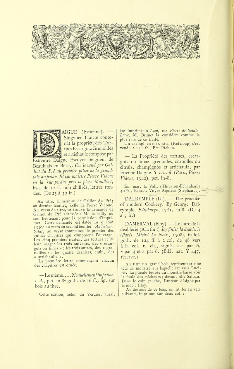 pAIGUE (Estienne). — Siiigvlier Traicte coiite- nât la propriété des Tor- tues Escargotz Grenoilles et articliaulz compose par Èstiemic Daigue Escuyer Seigneur de Beauluais en Berry. On Je vend par Gal- liot du Pré au premier pilier de la grande sale du palais Et par viaistre Pierre Vidoue en la rue perdue près la place Maulbert, in-4 de 12 ff. non chiffrés, lettres ron- des. (De 25 à 30 fr.j Au titre, la marque de Galliot du Pré; au dernier feuillet, celle de Pierre Vidoue. Au verso du titre, se trouve la demande de Galliot du Pré adressée a M. le bailly ou son lieutenant pour la permission d'impri- mer. Cette demande est datée du 9 août 1550; au recto du second feuillet : An lecteur. Salut; au verso commence le premier des quinze chapitres qui composent l'ouvrage. Les cinq premiers traitent des tortues et de leur usage; les trois suivants, des « escar- gotz ou limaz » ; les trois autres, des « gre- noilles » ; les quatre derniers, enfin, des (i artichaultz ». La première lettre commençant chacun des chapitres est ornée. —Le même 'Nouiicllement imprime, s. d., pet. in-80 goth. de 16 ff.j fig. sur bois au titre. Cette édition, selon du Verdier, aurait été imprimée à Lyon, par Pierre de Sainte- Lucie. M. Brunet la considère comme la plus rare de ce traité. Un exempl. en mar. citr. (Padeloup) s'est vendu : 121 fr., B'^ Pichon. — La Propriété des tortues, escar- gotz ou limaz, grenoilles, citroulles ou citrulz, champignôs et articliaulz, par Etienne Daigue. S. l. n. d. [Paris, Pierre Vidoue, 1542), pet. in-8. En mar. la Vall. (Thibaron-Echaubard) 40 fr., Bancel. Voyez Aquœus (Stephanus). ~ DALRYMPLE (G.). — The practice of modem Cookery. By George Dal- rymple. Edinhurgh, 1781, in-8. (De 4 à 5 h-.) DAMER VAL (Eloy). — Le liure de la deablerie [K\x fin :) Icy finist la deahlerie [Paris, Michel Le Noir, 1508), in-fol. goth. de 124 fF. à 2 col, de 48 vers à la col. n. ch., signés a-t par 6, V par 4 et X par 6. (Bibl. nat. Y 447, réserve.) Au titre un grand bois représentant une tête de monstre, sur laquelle est assis Luci- fer. La gueule béante du monstre laisse voir la foule des pécheurs ; devant elle Sathan. Dans le coin gauche, l'auteur désigné par le mot : Eloy. Au-dessous de ce bois, on lit les 14 vers suivants, imprimés sur deux col. :