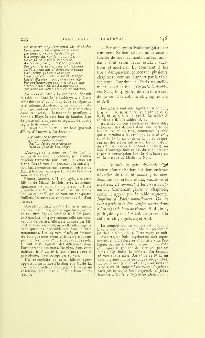 De maistre eloy Damernal sâs^doubtâce Vénérable prestre plat de prudêce Icy sensuyt cruye^ la deablerie Il a congé du roy ie vous affie. De le faire a paris imprimer. Aultre ne peut que luy le exprimer Sur grandes peines cela est deffendii Jusljs a deux ans il doibt estre vendu Par iceluy qui en a le congé C'est vng bon liure vtille et abrège Lacté' IZigtéps a vacque a louurage Po' expliquer son cueur et sô courage Michelle noir faicte à limpression W deux les mette dieu en sa masion. Au verso du titre ir Le prologue. Sensuit la table du liure de la deablerye... » Cette table finit au v° du 5'^ f. après la 15' ligne de la 2° colonne. Au-dessous, un bois. Le t° du 6°[ . ne contient que 2 col. de 8 vers cha- cune. Au verso, « la teneur du preuilege... donne a Bloys le xxix iour de ianuier. Lan de grâce mil cinq cens et sept. Et de nostre règne le dixiesme. » En haut du r du 7° . un bois (portrait d'Eloy d'Amervalj. Au-dessous : Cy cômence le prologue Sur la deablerie deloy Quil a dictée en dyalogue Dieu la face de bon aloy. L'ouvrage se termine au r du 124 f., au bas de la seconde colonne, par la sous- cription transcrite plus haut ; le verso est blanc. Les 16 vers qui précèdent la souscrip- tion finale mentionnent le nom et l'adresse de Michel le Noir, ainsi que la date de l'impres- sion de l'ouvrage. Brunet, Manuel, t. Il, col. 478, cite cette édition de Michel le Noir, avec les mêmes signatures a-x, mais il indique 126 fF. Il est probable que M. Brunet n'a pas fait atten- tion au cahier V, qui ne contient que quatre feuillets, les autres se composant de 6 ; d'où l'erreur. Une édition du Livre de la Deablerie, même nombre de feuillets, mêmes signatures, même bois au titre, fig. au Calai, de M. le B''^ James de Rothschild, n 457 ; comme celle que nous venons de décrire, elle a été donnée par Mi- chel le Noir, en 150S, mais elle offre cepen- dant quelques dissemblances dans le titre notamment. Les 14 vers placés au-dessous du bois que nous avons cités ne s'y trouvent pas; on les lit au v du titre, avant la table. 11 faut aussi signaler des différences dans l'orthographe des mots. De plus, dans cette édition, le r° du 6 f. est blanc ; dans la précédente, il est occupé par 16 vers. Un exemplaire de cette édition ayant appartenu au prince d'Essling et à M. de La Roche-La-Carelle, a été adjugé à la vente de ce bibliophile: enmar. r. (Trautz-Bauzonnet) 33S fr. — Sensuit la grant dy ablerie Qui traicte comment Sathan fait demonstrance a Lucifer de tous les maulx que les mon- dains font selon leurs estatz : vaca- tions et mestiers. Et comment il les tire a dampnacion contenant plusieurs chapitres : comme il appert par la table sequente. Imprime a Paris nouuelle- ment. — (A la fin : ; Cy finist la dyable- ric. S. à., in-4, goth., de 150 ff. à 2 col. de 40 vers à la col., n. ch., signés a-:( et A-B. Les cahiers sont ainsi signés a par 6; b, d, f, g, i, 1, n, p, q, s, V, y, :^ par 4; c, e, h, k, m, o, T, t, X, z par 8. Le cahier A contient 4 ff. ; le cahier B, 8. Au titre, un bois représentant des diables enfonçant des damnés dans une sorte de baquet. Au v du titre, commence la table qui se termine à la 21e ligne de la 2'- col., au r du 6 f. ; au v de ce f., un bois repré- sentant des scènes infernales. En haut du r du i' f. du cahier B (second alphabet), un bois. L'ouvrage finit au bas du r du dernier f. par la souscription donnée plus haut ; au v, la marque de Michel le Noir. — Sensuit la grât dyahleris Qui traicte côment Sathan fait demonstrence a Lucifer de tous les maulx q les mon- dains font selon leurs estatz, vacations et mestiers. Et comment il les tire a damp- nation. Contenant plusieurs chapitres, côme il appert par la table sequente. Imprime a Paris nouueUement. On les vent a paris en la Rue neiifue nostre dame a Lenseigne de lescu de France. S. d., in-4, goth., de i$o ff. à 2 col. de 40 vers à la col. ;n. ch., signés a-;^; et A-B. La composition des cahiers est identique à celle des cahiers de l'édition précédente (Michel le Noir, in-4). Titre rouge et noir. Au titre, un bois imprimé en noir repré- sentant cinq diables; au v du titre « Le Pro- logue. Sensuit la table... » qui finit au r° du 6 f. après la 3° ligne de la 2 col. par ces mots « Cy finist la table ». Au-dessous, 16 vers sur la table. Au v° de ce 6 L, un bois imprimé moitié en rouge (côté gauche), moitié en noir (coté droit). Et, au-dessous de ce bois, on lit, imprimé en rouge : Imprime a paris par la veujue iehan trepperel, et Jehan iehannot Libraire & imprimeur Deinonrans a