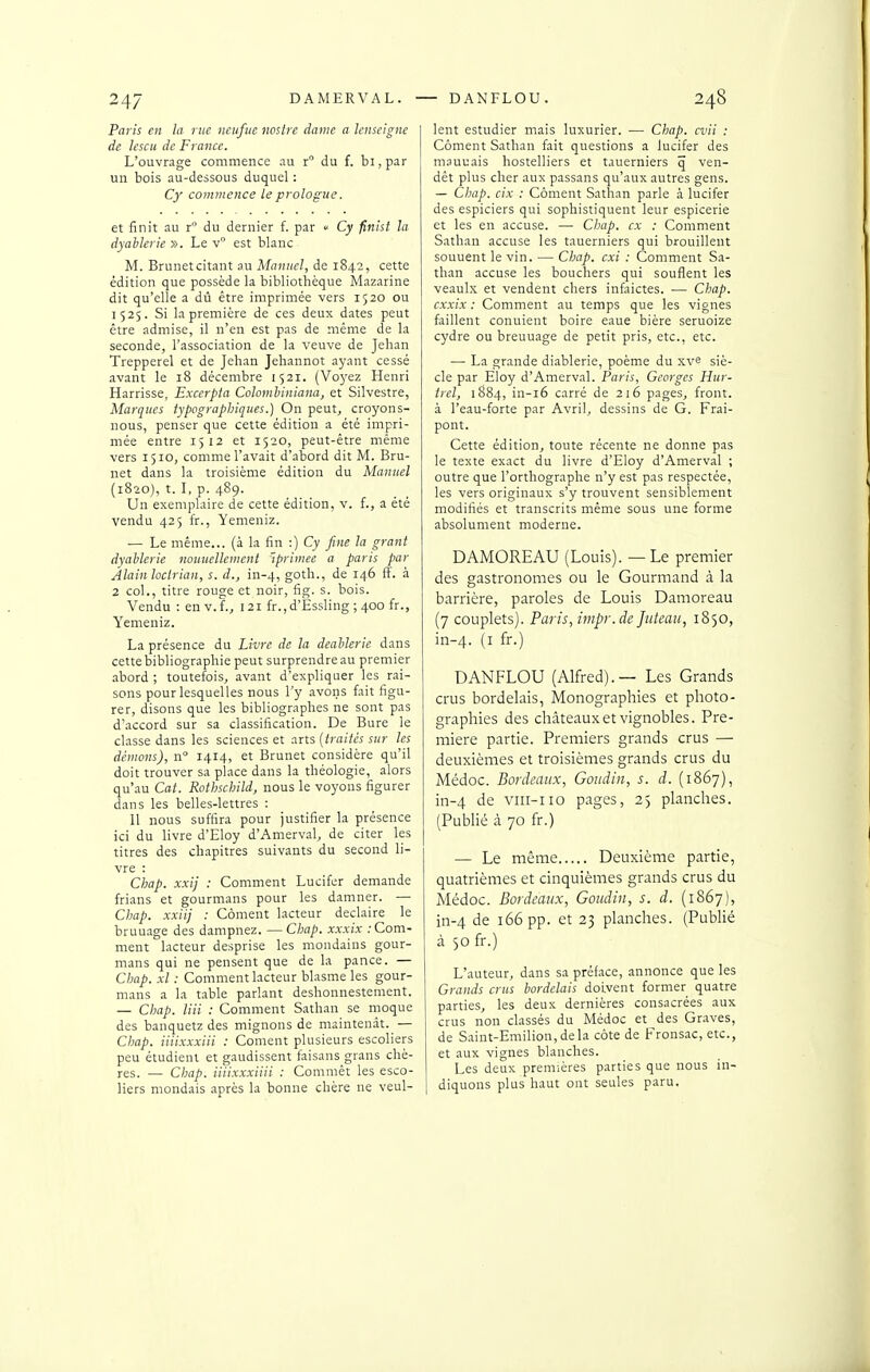 Paris en la rue neuftie noslre dame a lenscigne de lescu de France. L'ouvrage commence au r du f. bi, par un bois au-dessous duquel : Cy commence le prologue. et finit au r du dernier f. par  Cy finht la dyabkrie ». Le v est blanc M. Brunetcitant au Manuel, de 1842, cette édition que possède la bibliothèque Mazarine dit qu'elle a dû être imprimée vers 1520 ou 1525. Si la première de ces deux dates peut être admise, il n'en est pas de même de la seconde, l'association de la veuve de Jehan Trepperel et de Jehan Jehannot ayant cessé avant le 18 décembre 1521. (Vo5'ez Henri Harrisse, Excerpfa Coloinhiniana, et Silvestre, Marques typographiques.) On peut, croyons- nous, penser que cette édition a été impri- mée entre 1512 et 1520, peut-être même vers 1510, comme l'avait d'abord dit M. Bru- net dans la troisième édition du Manuel (1820), t. 1, p. 489. Un exemplaire de cette édition, v. f., a été vendu 425 fr., Yemeniz. — Le même... (à la fin :) Cy fine la grant dyaUerie nouuelleinent ^primée a paris par Alain loclrian, s. d., in-4, goth., de 146 fF. à 2 col., titre rouge et noir, fig. s. bois. Vendu : en v.f., 121 fr., d'Essling ; 400 fr., Yemeniz. La présence du Livre de la deahlerie dans cette bibliographie peut surprendre au premier abord ; toutefois, avant d'expliquer les rai- sons pour lesquelles nous l'y avons fait figu- rer, disons que les bibliographes ne sont pas d'accord sur sa classification. De Bure le classe dans les sciences et arts (traités sur les démons), n 1414, et Brunet considère qu'il doit trouver sa place dans la théologie, alors qu'au Cat. Rothschild, nous le voyons figurer dans les belles-lettres : 11 nous suffira pour justifier la présence ici du livre d'Eloy d'Amerval, de citer les titres des chapitres suivants du second li- vre : Chap. xxij : Comment Lucifer demande frians et gourmans pour les damner. — Chap. xxiij : Coment lacteur declaire le bruuage des dampnez. —Chap. xxxix .-Com- ment lacteur desprise les mondains gour- mans qui ne pensent que de la pance. — Chap. xl : Comment lacteur blasme les gour- mans a la table parlant deshonnestement. — Chap. un : Comment Sathan se moque des banquetz des mignons de maintenàt. — Chap. iiiixxxiii : Coment plusieurs escoliers peu étudient et gaudissent faisans grans chè- res. — Chap. iiiixxxiiii : Comniêt les esco- liers mondais après la bonne chère ne veul- lent estudier mais luxurier. — Chap. cvii : Cornent Sathan fait questions a lucifer des mauuais hostelliers et tauerniers q ven- dêt plus cher aux passans qu'aux autres gens. — CIjap. cix : Côment Sathan parle à lucifer des espiciers qui sophistiquent leur espicerie et les en accuse. — Chap. ex : Comment Sathan accuse les tauerniers qui brouillent souuent le vin. — Chap. cxi : Comment Sa- than accuse les bouchers qui souflent les veaulx et vendent chers infaictes. — Chap. cxxix : Comment au temps que les vignes faillent conuient boire eaue bière seruoize cydre ou breuuage de petit pris, etc., etc. — La grande diablerie, poème du xv^ siè- cle par Eloy d'Amerval. Paris, Georges Hur- trel, 1884, in-i6 carré de 216 pages, front, à l'eau-forte par Avril, dessins de G. Frai- pont. Cette édition, toute récente ne donne pas le texte exact du livre d'Eloy d'Amerval ; outre que l'orthographe n'y est pas respectée, les vers originaux s'y trouvent sensiblement modifiés et transcrits même sous une forme absolument moderne. DAMOREAU (Louis). — Le premier des gastronomes ou le Gourmand à la barrière, paroles de Louis Damoreau (7 couplets). Paris, impr.de Jukau, 1850, in-4. (i fr-) DANFLOU (Alfred).— Les Grands crus bordelais, Monographies et photo- graphies des châteaux et vignobles. Pre- mière partie. Premiers grands crus — deuxièmes et troisièmes grands crus du Médoc. Bordeaux, Goudin, s. d. (1867), in-4 de viii-iio pages, 25 planches. (Publié à 70 fr.) — Le même Deuxième partie, quatrièmes et cinquièmes grands crus du Médoc. Bordeaux, Goudin, s. d. (1867), in-4 de 166 pp. et 23 planches. (Publié à 50 fr.) L'auteur, dans sa préface, annonce que les Grands crus bordelais doivent former quatre parties, les deux dernières consacrées aux crus non classés du Médoc et des Gr.aves, de Saint-Emilion,dela côte de Fronsac, etc., et aux vignes blanches. Les deux premières parties que nous in- diquons plus haut ont seules paru.