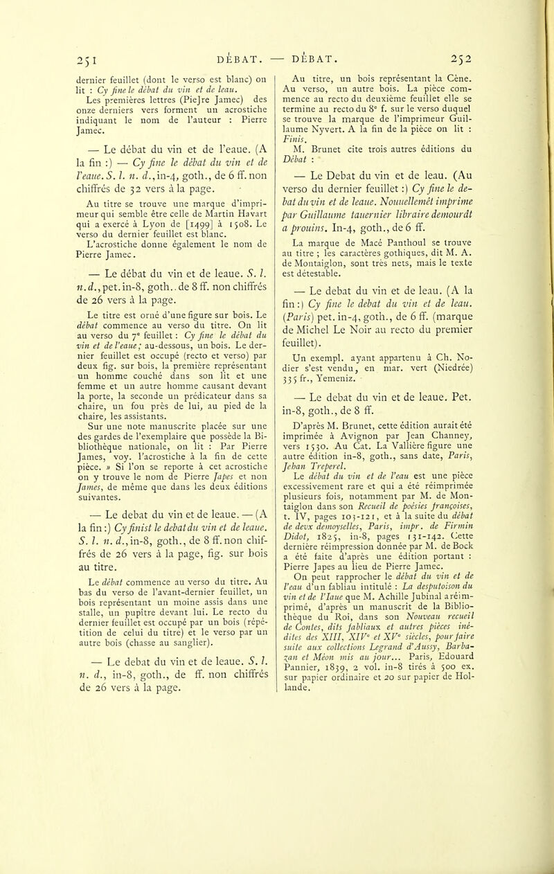 dernier feuillet (dont le verso est blanc) on lit : Cy fine le débat du vin et de leaii. Les premières lettres (Piejre Jamec) des onze derniers vers forment un acrostiche indiquant le nom de l'auteur : Pierre Jamec. — Le débat du vin et de l'eaue. (A la fin :) —■ Cy fine le débat du vin et de Veaiie. S. l. n. d.,m-4, goth., de 6 ff. non chiflFrés de 32 vers à la page. Au titre se trouve une marque d'impri- meur qui semble être celle de Martin Havart qui a exercé à Lyon de [1^199] à 1508. Le verso du dernier feuillet est blanc. L'acrostiche donne également le nom de Pierre Jamec. — Le débat du vin et de leaue. S. 1. pet.in-8, goth..de 8ff. non chiffrés de 26 vers à la page. Le titre est orné d'une figure sur bois. Le débat commence au verso du titre. On lit au verso du 7 feuillet : Cy fine le débat du vin et de l'eaue; au-dessous, un bois. Le der- nier feuillet est occupé (recto et verso) par deux fig. sur bois, la première représentant un homme couché dans son lit et une femme et un autre homme causant devant la porte, la seconde un prédicateur dans sa chaire, un fou près de lui, au pied de la chaire, les assistants. Sur une note manuscrite placée sur une des gardes de l'exemplaire que possède la Bi- bliothèque nationale, on lit : Par Pierre James, voy. l'acrostiche à la fin de cette pièce. » Si l'on se reporte à cet acrostiche on y trouve le nom de Pierre Japes et non James, de même que dans les deux éditions suivantes. — Le débat du vin et de leaue. — (A la fin :) Cyfinist le débat du vin et de leaue. S. l. 11. d.,m-?>, goth., de 8ff.non chif- fi-és de 26 vers à la page, fig. sur bois au titre. Le débat commence au verso du titre. Au bas du verso de l'avant-dernier feuillet, un bois représentant un moine assis dans une stalle, un pupitre devant lui. Le recto du dernier feuillet est occupé par un bois (répé- tition de celui du titre) et le verso par un autre bois (chasse au sanglier). — Le débat du vin et de leaue. S. l. n. d., in-8, goth., de ff. non chiffrés de 26 vers à la page. Au titre, un bois représentant la Cène. Au verso, un autre bois. La pièce com- mence au recto du deuxième feuillet elle se termine au recto du 8' f. sur le verso duquel se trouve la marque de l'imprimeur Guil- laume Nyvert. A la fin de la pièce on lit : Finis. M. Brunei cite trois autres éditions du Débat : — Le Débat du vin et de leau. (Au verso du dernier feuillet :) Cy fine le dé- bat du vin et de leaue. Nouuellemét imprime par Guillaume tauernier libraire demeurât a prouins. In-4, goth., de 6 ff. La marque de Macé Panthoul se trouve au titre ; les caractères gothiques, dit M. A. de Montaiglon, sont très nets, mais le texte est détestable. — Le débat du vin et de leau. (A la fin:) Cy fine le débat du vin et de leau. (Paris) pet. in-4, goih., de 6 ff. (marque de Michel Le Noir au recto du premier feuillet). Un exempl. ayant appartenu à Ch. No- dier s'est vendu, en mar. vert (Niedrée) 335 fr., Yemeniz. — Le débat du vin et de leaue. Pet. in-8, goth., de 8 ff. D'après M. Brunet, cette édition aurait été imprimée à Avignon par Jean Channey, vers 1550. Au Cat. La Vallière figure une autre édition in-8, goth., sans date, Paris, Jehan Trepercl. Le débat du vin et de l'eau est une pièce excessivement rare et qui a été réimprimée plusieurs fois, notamment par M. de Mon- taiglon dans son Recueil de poésies françaises, t. IV, pages io;-i2r, et à la suite du débat de devx deinoysellcs, Paris, impr. de Firtnin Didot, 1825, in-8, pages 131-142. (>ette dernière réimpression donnée par M. de Bock a été faite d'après une édition portant : Pierre Japes au lieu de Pierre Jamec. On peut rapprocher le débat du vin et de Veau d'un fabliau intitulé : La desputoison du vin et de l'Iaue que M. Achille Jubinal aréim- primé, d'après un manuscrit de la Biblio- thèque du Roi, dans son Nouveau recueil de Contes, dits Jabliau-x. et autres pièces iné- dites des XIII, XIV' et XV siècles, pour pire suite aux collections Legrand d'Aussy, Barba- :^an et Méon mis au jour... Paris, Edouard Pannier, 1839, 2 vol. in-8 tirés à 500 ex. sur papier ordinaire et 20 sur papier de Hol- lande.