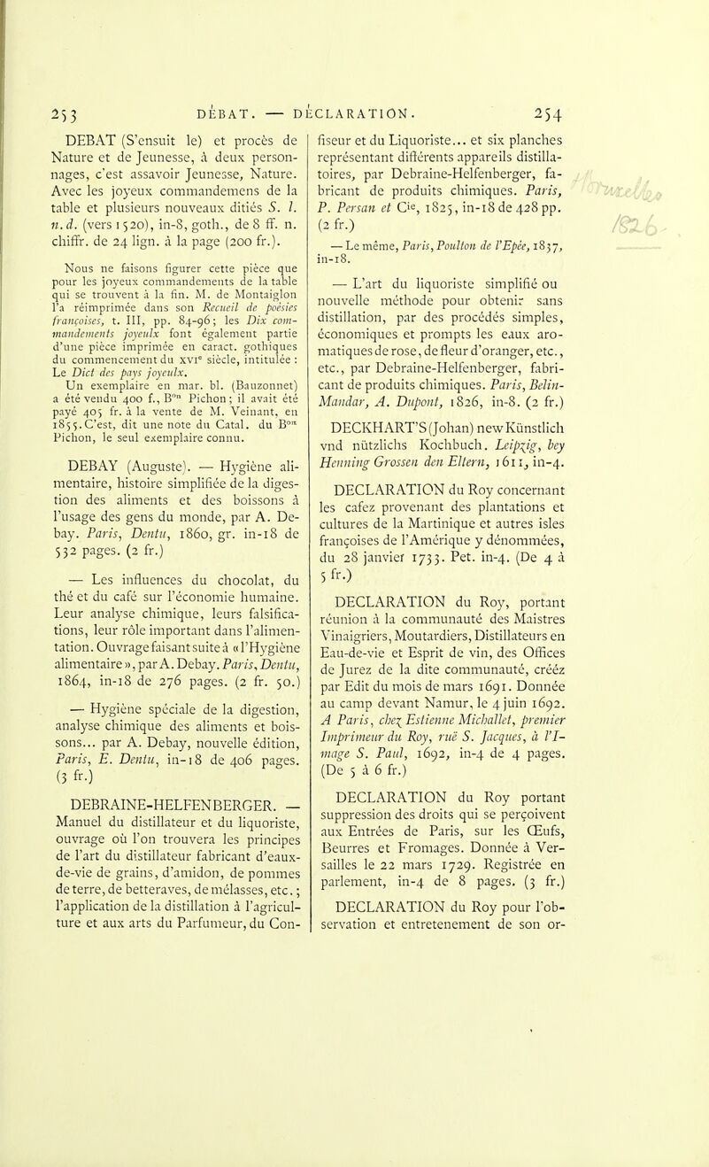 2)3 DEBAT. — DECLARATION, DEBAT (S'ensuit le) et procès de Nature et de Jeunesse, à deux person- nages, c'est assavoir Jeunesse, Nature. Avec les joyeux cominandemens de la table et plusieurs nouveaux ditiés S. 1. n.d. (vers 1520), in-S,goth., de 8 ff. n. chiffr. de 24 lign. à la page (200 fr.). Nous ne faisons figurer cette pièce que pour les joyeux commandements de la table qui se trouvent à la fin. M. de Montaiglon l'a réimprimée dans son Recueil de poésies françaises, t. III, pp. 84-96; les Dix com- mandements joyenlx font également partie d'une pièce imprimée en caract. gothiques du commencement du xvi siècle, intitulée : Le Dict des pays joyenlx. Un exemplaire en mar. bl. (Bauzonnet) a été vendu 400 f., B Pichon; il avait été payé 4O) fr. à la vente de M. Veinant, en 185$.C'est, dit une note du Cat.il. du B Pichon, le seul e.'cemplaire connu. DEBAY (Auguste). — Hygiène ali- mentaire, histoire simplifiée de la diges- tion des aliments et des boissons à l'usage des gens du monde, par A. De- bay. Paris, Deniii, 1860, gr. in-18 de 532 pages. (2 fr.) — Les influences du chocolat, du thé et du café sur l'économie humaine. Leur analyse chimique, leurs falsifica- tions, leur rôle important dans l'alimen- tation. Ouvrage faisant suite à «l'Hygiène alirnentaire », par A. Debay. Paris, Dentic, 1864, in-i8 de 276 pages. (2 fr. 50.) — Hygiène spéciale de la digestion, analyse chimique des aliments et bois- sons... par A. Debay, nouvelle édition, Paris, E. Deiiiu, in-18 de 406 pages. (3 fr-) DEBRAINE-HELFENBERGER. — Manuel du distillateur et du liquoriste, ouvrage où l'on trouvera les principes de l'art du distillateur fabricant d'eaux- de-vie de grains, d'amidon, de pommes déterre, de betteraves, démêlasses, etc. ; l'application de la distillation à l'agricul- ture et aux arts du Parfumeur, du Con- fiseur et du Liquoriste... et six planches représentant différents appareils distilla- toires, par Debraine-Helfenberger, fa- bricant de produits chimiques. Paris, P. Persan et C'^, 1825, in-i8 de 428 pp. (2 fr.) — Le même, Paris, Poulton de VEpée, 1837, in-i8. — L'art du liquoriste simplifié ou nouvelle méthode pour obtenir sans distillation, par des procédés simples, économiques et prompts les eaux aro- matiques de rose, de fleur d'oranger, etc., etc., par Debraine-Helfenberger, fabri- cant de produits chimiques. Paris, Bdin- Mandar, A. Dupont, 1826, in-8. (2 fr.) DECKHART'S(Johan) newKùnstlich vnd nùtzlichs Kochbuch. Leipzig, bey Henniiig Grossen den EUern, 161iii-4. DECLARATION du Roy concernant les cafez provenant des plantations et cultures de la Martinique et autres isles françoises de l'Amérique y dénominées, du 28 janvier 1733. Pet. in-4. (De 4 à 5fr.) DECLARATION du Roy, portant réunion à la communauté des Maistres Vinaigriers, Moutardiers, Distillateurs en Eau-de-vie et Esprit de vin, des Offices de Jurez de la dite communauté, crééz par Edit du mois de mars 1691. Donnée au camp devant Namur, le 4 juin 1692. A Paris, che^ Estienne Michaïlet, premier Imprimeur du Roy, rue S. Jacques, à VI- mage S. Paul, 1692, in-4 Je 4 P^iges. (De 5 à 6 fr.) DECLARATION du Roy portant suppression des droits qui se perçoivent aux Entrées de Paris, sur les Œufs, Beurres et Fromages. Donnée à Ver- sailles le 22 mars 1729. Registrée en parlement, in-4 de 8 pages. (3 fr.) DECLARATION du Roy pour l'ob- servation et entretenement de son or-