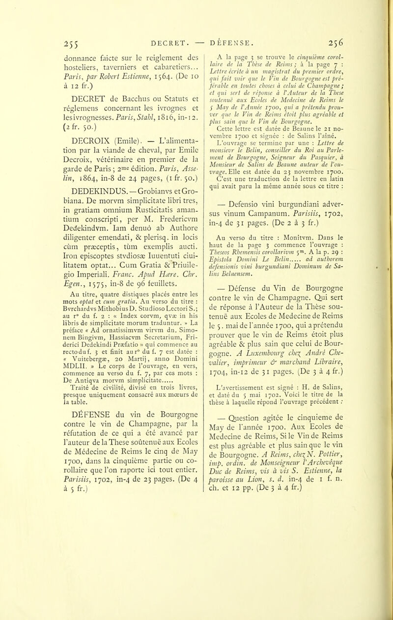 donnance faicte sur le reiglement des hosteliers, taverniers et cabaretiers... Paris, par Robert Estienne, 1564. (De 10 à 12 fr.) DECRET de Bacchus ou Statuts et réglemens concernant les ivrognes et lesivrognesses. Par/^,5/a/;Z, 1816, in-12. (2fr. 50.) DECROIX (Emile). — L'alimenta- tion par la viande de cheval, par Emile Decroix, vétérinaire en premier de la garde de Paris ; 2™= édition. Paris, Asse- Un, 1864, in-8 de 24 pages, (i fr. 50.) DEDEKINDUS. —Grobianvs etGro- biana. De morvm simplicitate libri très, in gratiam omnium Rusticitatis aman- tium conscripti, per M. Fredericvm Dedekindvm. lam denuô ab Authore diligenter emendati, & plerisq. in locis cùm prasceptis, tùm exemplis aucti. Iron episcoptes stvdiosje luuentuti ciui- litatem optât... Cum Gratia & Priuile- gio Imperiali. Franc. Apud Hare. Chr. Egen., 1575, in-8 de 96 feuillets. Au titre, quatre distiques placés entre les mots oplat et cum gratia. Au verso du titre : BvrchardvsMithobiusD. Studioso LectoriS.; au r du f. 2 : « Index eorvm, qvœ in his libris de simplicitate morum traduntur. » La préface « Ad ornatissimvm virvm dn. Simo- nem Bingivm, Hassiacvm Secretarium, Fri- derici Dedekindi Prîefatio » qui commence au rectoduf. 3 et finit aur° du f. 7 est datée : « Vuitebergae, 20 Martij, anno Domini MDLII. » Le corps de l'ouvr.ige, en vers, commence au verso du f. 7, par ces mots : De Antiqva morvm simplicitate Traité de civilité, divisé en trois livres, presque uniquement consacré aux mœurs de la table. DÉFENSE du vin de Bourgogne contre le vin de Champagne, par la réfutation de ce qui a été avancé par l'auteur de la Thèse soùtenuë aux Ecoles de Médecine de Reims le cinq de May 1700, dans la cinquième partie ou co- rollaire que l'on raporte ici tout entier. Parisiis, 1702, in-4 de 23 pages. (De 4 à 5 fr.) A la page 3 se trouve le cinquième corol- laire de la Tlièse de Reims ; à la page 7 : Lettre écrite à un magistrat du premier ordre, qui fait voir que le Vin de Bourgogne est pré- fcrable en toutes choses à celui de Champagne ; et qui sert de réponse à l'Auteur de la Thèse soutenue aux Ecoles de Médecine de Reims le J May de l'Année lyoo, qui a prétendu prou- ver que le Vin de Reims étoit plus agréable et plus sain que le Vin de Bourgogne. Cette lettre est datée de Beaune le 21 no- vembre 1700 et signée : de Salins l'ainé. L'ouvrage se termine par une : Lettre de monsievr le Belin, conseiller du Roi au Parle- ment de Bourgogne, Seigneur du Pasquier, à Monsieur de Salins de Beaune auteur de l'ou- vrage.EUe est datée du 23 novembre 1700. C'est une traduction de la lettre en latin qui avait paru la même année sous ce titre : — Defensio vini burgundiani adver- sus vinum Campanum. Parisiis, 1702, in-4 de 31 pages. (De 2 à 3 fr.) Au verso du titre : Monitvm. Dans le haut de la page 3 commence l'ouvrage : Theseos Rhemensis coroUarivm 5™. A la p. 29 : Epistola Domini Le Belin ad authorem defensionis vini burgundiani Dominum de Sa- lins Behiensem. — Défense du Vin de Bourgogne contre le vin de Champagne. Qui sert de réponse à l'Auteur de la Thèse sou- tenue aux Ecoles de Médecine de Reims le 5. mai de l'année 1700, qui a prétendu prouver que le vin de Reims étoit plus agréable & plus sain que celui de Bour- gogne. A Luxembourg che^ André Che- valier, imprimeur & marchand Libraire, 1704, in-12 de 31 pages. (De 3 à 4fr.) L'avertissement est signé : H. de Salins, et daté du 5 mai 1702. Voici le titre de la thèse à laquelle répond l'ouvrage précédent .• — duestion agitée le cinquième de May de l'année 1700. Aux Ecoles de Médecine de Reims, Si le Vin de Reims est plus agréable et plus sain que le vin de Bourgogne. A Reims, che^N. Pot lier, imp. ordin. de Monseigneur l'Archevêque Duc de Reims, vis à vis S. Estienne, la paroisse au Lion, s. d. in-4 de i f- n. ch. et 12 pp. (De 3 à 4 fr.)