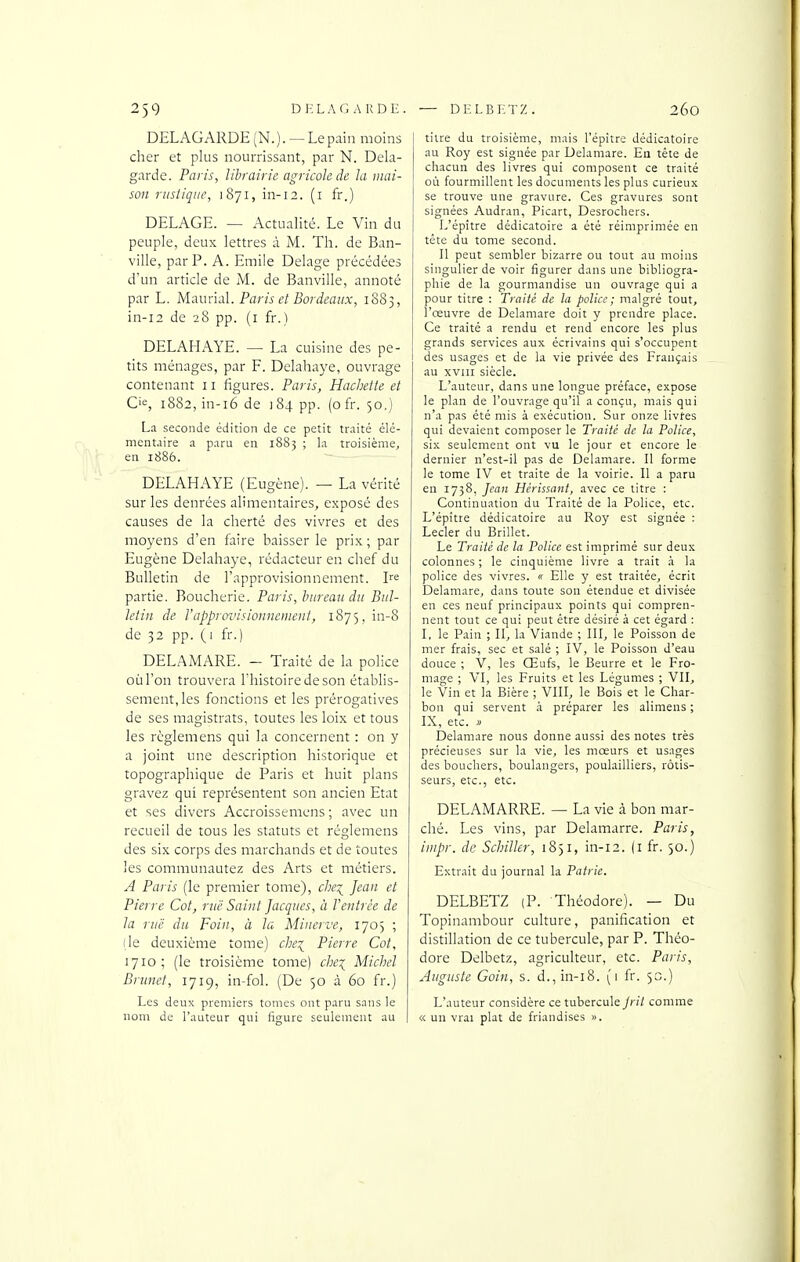 DELAGARDE(N.). —Le pain moins cher et plus nourrissant, par N. Dela- garde. Paris, librairie agricole de la mai- son rustique, 1871, in-12. (i fr.) DELAGE. — Actualité. Le Vin du peuple, deux lettres à M. Th. de Ban- ville, par P. A. Emile Delage précédées d'un article de M. de Banville, annoté par L. Maurial. Paris et Bordeaux, 1883, in-i2 de 28 pp. (i fr.) DELAHAYE. — La cuisine des pe- tits ménages, par F. Delahaye, ouvrage contenant 11 figures. Paris, Hachette et C'«, 1882, in-i6 de 184 pp. (ofr. 50,) La seconde édition de ce petit traité élé- mentaire a paru en 1883 ; la troisième, en 1886. DELAHAYE (Eugène). — La vérité sur les denrées alimentaires, exposé des causes de la cherté des vivres et des moyens d'en faire baisser le prix ; par Eugène Delahaye, rédacteur en chef du Bulletin de l'approvisionnement. I^e partie. Boucherie. Paris, bureau du Bul- letin de Vapprovisionnement, 1875, in-8 de 32 pp. (1 fr.) DELAMARE. - Traité de la police où l'on trouvera Thistoiredeson établis- sement, les fonctions et les prérogatives de ses magistrats, toutes les loix et tous les règlemens qui la concernent : on y a joint une description historique et topographique de Paris et huit plans gravez qui représentent son ancien Etat et ses divers Accroissemens ; avec un recueil de tous les statuts et règlemens des six corps des marchands et de toutes les communautez des Arts et métiers. A Paris (le premier tome), chei;^ Jean et Pierre Cet, ruë Saint Jacques, à l'entrée de la ruë du Foin, à la Minerve, 1705 ; lie deuxième tome) che:^^ Pierre Cot, 1710; (le troisième tome) che^ Michel Brunei, 1719, in-fol. (De 50 à 60 fr.) Les deux premiers tomes ont paru sans le nom de l'auteur qui figure seulement au titre du troisième, mais l'épître dédicatoire au Roy est signée par Delamare. En tête de chacun des livres qui composent ce traité où fourmillent les documents les plus curieux se trouve une gravure. Ces gravures sont signées Audran, Picart, Desrochers. L'épître dédicatoire a été réimprimée en tête du tome second. Il peut sembler bizarre ou tout au moins singulier de voir figurer dans une bibliogra- phie de la gourmandise un ouvrage qui a pour titre : Traité de la police; malgré tout, l'œuvre de Delamare doit y prendre place. Ce traité a rendu et rend encore les plus grands services aux écrivains qui s'occupent des usages et de la vie privée des Français au XVIII siècle. L'auteur, dans une longue préface, expose le plan de l'ouvrage qu'il a conçu, mais qui n'a pas été mis à exécution. Sur onze livres qui devaient composer le Traité de la Police, six seulement ont vu le jour et encore le dernier n'est-il pas de Delamare. Il forme le tome IV et traite de la voirie. Il a paru en 1738, Jean Hérissant, avec ce titre : Continuation du Traité de la Police, etc. L'épître dédicatoire au Roy est signée : Lecler du Brillet. Le Traité de la Police est imprimé sur deux colonnes ; le cinquième livre a trait à la police des vivres. « Elle y est traitée, écrit Delamare, dans toute son étendue et divisée en ces neuf principaux points qui compren- nent tout ce qui peut être désiré à cet égard : I, le Pain ; II, la Viande ; III, le Poisson de mer frais, sec et salé ; IV, le Poisson d'eau douce ; V, les Œufs, le Beurre et le Fro- mage ; VI, les Fruits et les Légumes ; VII, le Vin et la Bière ; VIII, le Bois et le Char- bon qui servent à préparer les alimens ; IX, etc. i> Delamare nous donne aussi des notes très précieuses sur la vie, les mœurs et usages des bouchers, boulangers, poulailliers, rôtis- seurs, etc., etc. DELAMARRE. — La vie à bon mar- ché. Les vins, par Delamarre. Paris, impr. de Schiller, 1831, in-12. (i fr. 30.) Extrait du journal la Patrie. DELBETZ (P. Théodore). — Du Topinambour culture, panification et distillation de ce tubercule, par P. Théo- dore Delbetz, agriculteur, etc. Paris, Auguste Gain, s. d.,in-i8. (1 fr. 30.) L'auteur considère ce tubercule Jril comme « un vrai plat de friandises ».