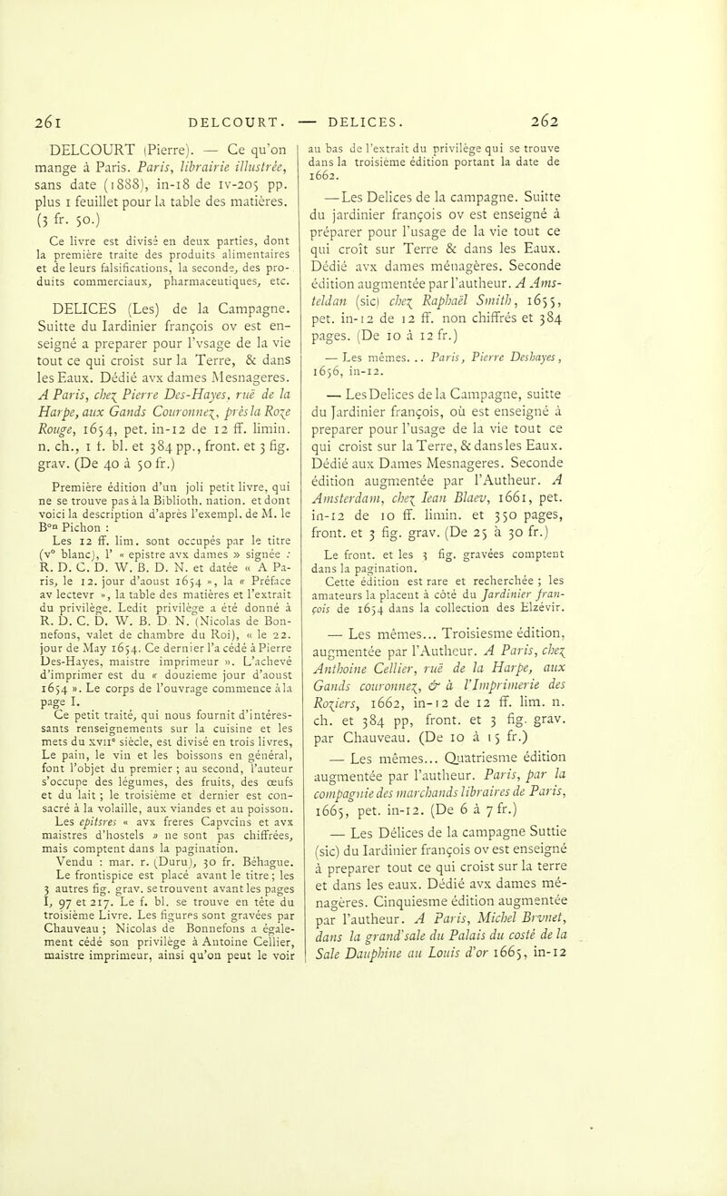 DELCOURT (Pierre). — Ce qu'on mange à Paris. Paris, librairie illustrée, sans date (1888), in-i8 de iv-205 pp. plus I feuillet pour la table des matières. (3 fr- 50.) Ce livre est divisé en deux parties, dont la première traite des produits alimentaires et de leurs falsifications, la seconde, des pro- duits commerciaux, pharmaceutiques, etc. DELICES (Les) de la Campagne. Suitte du Jardinier françois ov est en- seigné a préparer pour l'vsage de la vie tout ce qui croist sur la Terre, & dans les Eaux. Dédié avx dames Mesnageres. A Paris, che:^ Pierre Des-Hayes, rue de la Harpe, aux Gands Couronne:;^, près la Ro^e Rouge, 1654, pet. in-12 de 12 ff. limin. n. ch., I t. bl. et 384 pp., front, et 3 fig. grav. (De 40 à 50 fr.) Première édition d'un joli petit livre, qui ne se trouve pas à la Biblioth. nation, et dont voici la description d'après l'exempl. de M. le B°o Pichon : Les 12 fF. lim. sont occupés par le titre (v° blancj, 1' « epistre avx dames » signée ; R. D. C. D. W. B. D. N. et datée « A P.i- ris, le 12. jour d'aoust 1634 », la « Préface av lectevr », la table des matières et l'extrait du privilège. Ledit privilège a été donné à R. D. C. b. W. B. D N. (Nicolas de Bon- nefons, valet de chambre du Roi), « le 22. jour de May 1654. Ce dernier l'a cédé à Pierre Des-Hayes, maistre imprimeur L'achevé d'imprimer est du « douzième jour d'aoust 1654 ». Le corps de l'ouvrage commence àla page l. Ce petit traité, qui nous fournit d'intéres- sants renseignements sur la cuisine et les mets du xvii siècle, est divisé en trois livres. Le pain, le vin et les boissons en général, font l'objet du premier ; au second, l'auteur s'occupe des légumes, des fruits, des œufs et du lait ; le troisième et dernier est con- sacré à la volaille, aux viandes et au poisson. Les cpitsres <• avx frères Capvcins et avx maistres d'hostels » ne sont pas chiffrées, mais comptent dans la pagination. Vendu : mar. r. (_Duru), 30 fr. Béhague. Le frontispice est placé avant le titre ; les 3 autres fig. grav. setrouvent avant les pages I, 97 et 217. Le f. bl. se trouve en tête du troisième Livre. Les figurps sont gravées par Chauveau ; Nicolas de Bonnefons a égale- ment cédé son privilège à Antoine Cellier, maistre imprimeur, ainsi qu'on peut le voir au bas de l'extrait du privilège qui se trouve dans la troisième édition portant la date de 1662. — Les Délices de la campagne. Suitte du jardinier françois ov est enseigné à préparer pour l'usage de la vie tout ce qui croît sur Terre & dans les Eaux. Dédié avx dames ménagères. Seconde édition augmentée parl'autheur. A Ams- teldan (sic) chex_ Raphaël Smith, 1653, pet. in-12 de 12 ff. non chiffrés et 384 pages. (De 10 à 12 fr.) — Les mêmes. .. Paris, Pierre Deshayes, 1656, in-i2. — Les Délices delà Campagne, suitte du Jardinier françois, où est enseigné à préparer pour l'usage de la vie tout ce qui croist sur la Terre, & dansles Eaux. Dédié aux Dames Mesnageres. Seconde édition augmentée par l'Autheur. A Amsterdam, che\ lean Blaev, 1661, pet. in-i2 de 10 ff. Hmin. et 350 pages, front, et 3 fig. grav. (De 25 à 30 fr.) Le front, et les 3 fig. gravées comptent dans la pagination. Cette édition est rare et recherchée ; les amateurs la placent à côté du Jardinier fran- çois de 1654 dans la collection des Elzévir. —• Les mêmes... Troisiesme édition, augmentée par l'Autheur. A Paris, che^ Anthoine Cellier, rue de la Harpe, aux Gands couronne^, & à l'Imprimerie des Roliers, 1662, in-12 de 12 ff. lim. n. ch. et 384 pp, front, et 3 fig. grav. par Chauveau. (De 10 à 15 fr.) — Les mêmes... Q.uatriesme édition augmentée par l'autheur. Paris, par la compagnie des marchands libraires de Paris, 1665, pet. in-i2. (De 6 à yfr.) — Les Délices de la campagne Suttie (sic) du lardinier françois ov est enseigné à préparer tout ce qui croist sur la terre et dans les eaux. Dédié avx dames mé- nagères. Cinquiesme édition augmentée par l'autheur. A Paris, Michel Brvnet, dans la grand'sale du Palais du costè de la Sale Dauphine au Louis d'or 1665, in-12