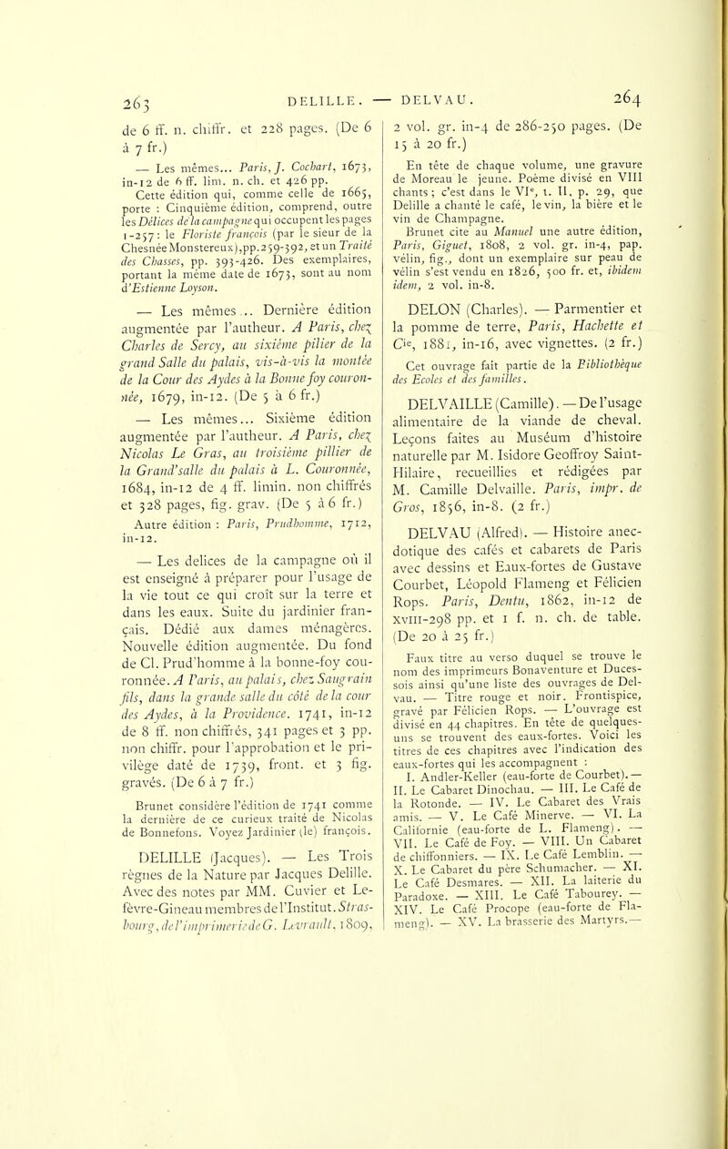 2^3 DELILLE. ■ de 6 ff. n. cliiffr. et 228 pages. (De 6 à 7 fr.) — Les mêmes... Paris,]. Cochart, 1673, in-12 de 6 fF. lim. n. ch. et 426 pp. Cette édition qui, comme celle de 1665, porte : Cinquième édition, comprend, outre iQsDélices di:laca)npagnec\a\ occupent les p.iges 1-257: le Floi-iste framcis (par le sieur de la ChesuéeMonstereu.K),pp.259-592, et un Traité des Chasses, pp. 393-426. Des exemplaires, portant la même date de 1673, sont au nom à'Estienne Loyson. — Les mêmes... Dernière édition augmentée par l'autheur. A Paris, che:^ Charles de Sercy, au sixième pilier de la grand Salle du palais, vis-à-vis la montée de la Cour des Aydes à la Bonne foy couron- née, 1679, iii-i2. (De 5 à 6 fr.) — Les mêmes... Sixième édition augmentée par l'autheur. A Paris, che\ Nicolas Le Gras, au troisième piUier de la Grand'salle du palais à L. Couronnée, 1684, in-i2 de 4 ff. limin. non chiffrés et 328 pages, fig. grav. (De 5 à 6 fr.) Autre édition : Paris, Priidhommc, 1712, in-12. — Les délices de la campagne où il est enseigné à préparer pour l'usage de la vie tout ce qui croît sur la terre et dans les eaux. Suite du jardinier fran- çais. Dédié aux dames ménagères. Nouvelle édition augmentée. Du fond de Cl. Prud'homme à la bonne-foy cou- ronnée.^ Paris, au palais, chez Saugrain fils, dans la grande salle du côté de la cour des Aydes, à la Providence. 1741, in-12 de 8 ff. non chiffrés, 341 pages et 3 pp. non chiffr. pour l'approbation et le pri- vilège daté de 1759, front, et 3 fig. gravés. (De 637 fr.) Brunet considère l'édition de 1741 comme la dernière de ce curieux traité de Nicolas de Bonnefons. Voyez Jardinier île) françois. DELILLE (Jacques). — Les Trois règnes de la Nature par Jacques Delille. Avec des notes par MM. Cuvier et Le- fèvre-Gineau membres de l'Listitut. 5/;ïI5- houyr^Jt'l'iiiipiimeriedeG. Livranlt. 1809, ■ DELVAU . 264 2 vol. gr. in-4 de 286-230 pages. (De 13 à 20 fr.) En tête de chaque volume, une gravure de Moreau le jeune. Poème divisé en VIII chants; c'est dans le VI, t. Il, p. 29, que Delille a chanté le café, le vin, la bière et le vin de Champagne. Brunet cite au Manuel une autre édition, Paris, Giguet, 1808, 2 vol. gr. in-4, pap. vélin, fig., dont un exemplaire sur peau de vélin s'est vendu en 1826, 500 fr. et, ibidem idem, 2 vol. in-8. DELON (Charles). — Parmentier et la pomme de terre, Paris, Hachette et Cie, 1881, in-i6, avec vignettes. (2 fr.) Cet ouvrage fait partie de la Bibliothèque des Ecoles et des familles. DELVAILLE (Camille). — De l'usage alimentaire de la viande de cheval. Leçons faites au Muséum d'histoire naturelle par M. Isidore Geoffroy Saint- Hilaire, recueillies et rédigées par M. Camille Delvaille. Paris, impr. de Gros, 1856, in-8. (2 fr.) DELVAU (Alfred). — Histoire anec- dotique des cafés et cabarets de Paris avec dessins et Eaux-fortes de Gustave Courbet, Léopold Flameng et Félicien Rops. Paris, Denfu, 1862, in-12 de xviii-298 pp. et I f. n. ch. de table. (De 20 à 2) fr.) Faux titre au verso duquel se trouve le nom des imprimeurs Bonaventure et Duces- sois ainsi qu'une liste des ouvrages de Del- vau. — Titre rouge et noir. Frontispice, gravé par Félicien Rops. — L'ouvrage est divisé en 44 chapitres. En tête de quelques- uns se trouvent des eaux-fortes. Voici les titres de ces chapitres avec l'indication des eaux-fortes qui les accompagnent : I. Andler-Keller (eau-forte de Courbet).— II. Le Cabaret Dinochau. — III. Le Café de la Rotonde. — IV. Le Cabaret des Vrais amis. —- V. Le Café Minerve. — VI. La Californie (eau-forte de L. Flameng). — VII. Le Café de Foy. — VIII. Un Cabaret de chiffonniers. — IX. Le Café Lemblin. — X. Le Cabaret du père Schumacher. — XI. Le Café Desmares. — XII. La laiterie du Paradoxe. — XIII. Le Café Tabourey. — XIV. Le Café Procope (eau-forte de Fl.a- men,T). _ XV. La brasserie des Martyrs.—