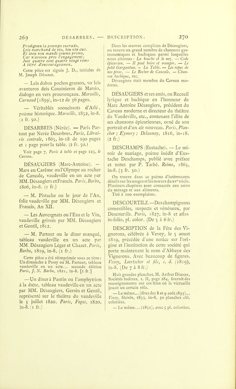 2é9 DESARBRES. — Prodigoun la po^mpo sucrado, Leis marchand de vi.i, lou vin eue. Et ieou vou mandi coumo primo. Car n'ai'ieou près l'engagement; Just quatre cent quatre vingt rimo A titré d'encourageamen. Cette pièce est signée J. D., initiales de M. Joseph Désanat. — Leis dobos pochos grassos, vo leis avanturos deis Cousinieros dè Marsio, dialogo en vers prouvençaux. Marseille, Carnaud [iS^<)'':, in-i2 de 36 pages. — Véritablés sooucissots d'Arlé, poème historique. Marseille, 1852, iii-8. ^2 fr. 50.) DESARBRES (Nérée). — Paris Par- tout par Nerée Desarbres. Paris, Librai- rie centrale, 1865, in-18 de 190 pages et I page pour la table. (2 fr. 50.) Voir page 7, Paris à tahle et page 125, le Caveau. DÉSAUGIERS (Marc-Antoine). - Mars en Carême ou l'Olympe au rocher de Cancale, vaudeville en un acte par MM. Désaugiers etPrancis. Paris, Barba, i8q6, in-8. (i fr.) — M. Pistache ou le jour de l'An, folie vaudeville par MM. Désaugiers et Francis, An XII. — Les Auvergnats ou l'Eau et le Vin, vaudeville grivois par MM. Désaugiers et Gentil, 1812. — M. Partout ou le dîner manqué, tableau vaudeville en un acte par MM. Désaugiers Léger et Chazet. Paris, Barba, 1819, in-8. (i fr.) Cette pièce a été réimprimée sous ce titre: Un dimanche à Passy ou M. Partout, t.ahleau vaudeville en un acte... seconde édition Paris, J. N. Barba, 1821, in-8. [i fr.] — Un dîner à Pantin ou l'amphytrion à la diète, tableau vaudeville en un acte par MM. Désaugiers, Gersin et Gentil, représenté sur le théâtre du vaudeville le 3 juillet 1820. Paris, Pages, 1820. DESCRIPTION. 270 Dans les œuvres complètes de Désaugiers, ou trouve un grand nombre de chansons gas- tronomiques et bachiques parmi lesquelles nous citerons : La bouche et le nex_. — Code épicurien. —• Il Jaut boire et manger. — Le petit Gargantua. — La Table. — Les repas de nos pères. — Le Rocher de Cancale. — Ciian- son bachique, etc. Désaugiers était membre du Caveau mo- derne. DÉS.\UGIERS et ses amis, ou Recueil lyrique et bachique en l'honneur de Marc Antoine Désaugiers, président du Caveau moderne et directeur du théâtre du Vaudeville, etc., contenant l'élite de ses chansons épicuriennes, orné de son portrait et d'un air nouveau. Paris, Plan- cher ; Eymery ; Delaunay, 1816, in-i8. (2 fr.) DESCHAMPS (Eustache). — Le mi- roir de mariage, poème inédit d'Eus- tache Deschamps, publié avec préface et notes par P. Tarbé. Reims, 1865, in-8. (3 fr. 50.) On trouve dans ce poème d'intéressants détails sur les usages et les mœurs du xv siècle. Plusieurs chapitres sont consacrés aux soins du ménage et aux aliments. Tiré à 100 exemplaires. DESCOURTILZ.—Des champignons comestibles, suspects et vénéneux, par Descourtilz. Paris, 1827, in-8 et atlas in-folio, pl. color. (De 5 à 6 fr.) DESCRIPTION de la Fête des Vi- gnerons, célébrée à Vevey, le 5 aoust 1819, précédée d'une notice sur l'ori- gine et l'institution de cette société qui porte maintenant le nom d'Abbaye des Vignerons. Avec beaucoup de figures. Vevey, Loertscher et fils, s. d. (1819), in-8. (De 7 à 8fr.) Huit grandes planches.M. ArthurDinaux, Sociétés badines, t. H, page 284, fournit des renseignements sur ces fêtes où la victuaille jouait un certain rôle. — Le même... (fêtes des 8 et g août 183 3)... Vevey, Steinln, 1833, in-8, 30 planches obi. coloriées.