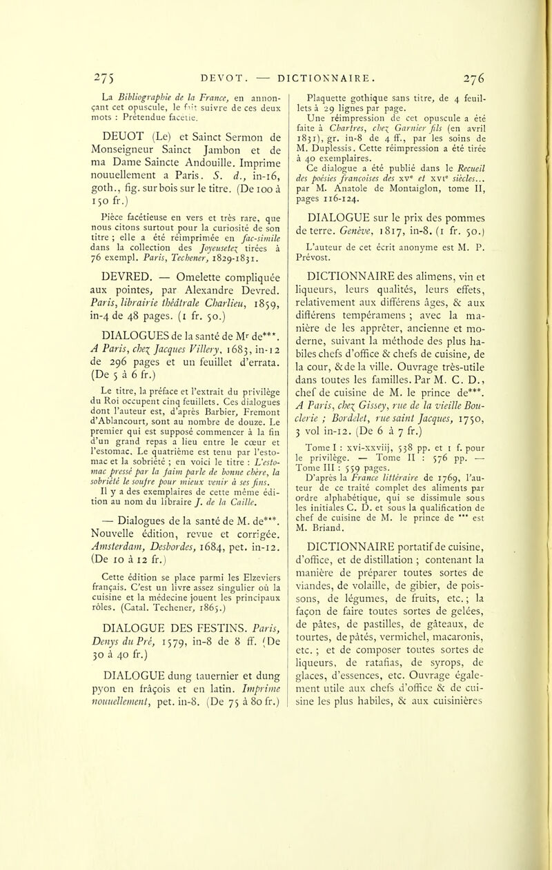 La Bibliographie de la France, en annon- çant cet opuscule, le fn't suivre de ces deux mots : Prétendue faceiie. DEUOT (Le) et Sainct Sermon de Monseigneur Sainct Jambon et de ma Dame Saincte Andouille. Imprime nouuellement a Paris. S. d., in-i6, goth., fig. sur bois sur le titre. (De loo à 150 fr.) Pièce facétieuse en vers et très rare, que nous citons surtout pour la curiosité de son titre ; elle a été réimprimée en fac-siinile dans la collection des Joyeusete:^ tirées à 76 exempl. Paris, Tecbener, 1829-1831. DEVRED. — Omelette compliquée aux pointes, par Alexandre Devred. Paris, librairie théâtrale Charlieu, 1859, DIALOGUES de la santé de M>- de***. A Paris, chei Jacques VilJery, 1683, in-12 de 296 pages et un feuillet d'errata. (De 5 à 6 fr.) Le titre, la préface et l'extrait du privilège du Roi occupent cinq feuillets. Ces dialogues dont l'auteur est, d'après Barbier, Fremont d'Ablancourt, sont au nombre de douze. Le premier qui est supposé commencer à la fin d'un grand repas a lieu entre le cœur et l'estomac. Le quatrième est tenu par l'esto- mac et la sobriété ; en voici le titre : L'esto- mac pressé par la faim parle de bonne chère, la sobriété le soujre pour mieux venir à ses fins. Il y a des exemplaires de cette même édi- tion au nom du libraire /. de la Caitte. — Dialogues de la santé de M. de***. Nouvelle édition, revue et corrigée. Amsterdam, Desbordes, 1684, pet. in-12. (De 10 à 12 fr.) Cette édition se place parmi les Elzeviers français. C'est un livre assez singulier où la cuisine et la médecine jouent les principaux rôles. (Catal. Techener, 1865.) DIALOGUE DES FESTINS. Paris, Denys duPré, i^'j^, in-8 de 8 fï. (De 30 à 40 fr.) DIALOGUE dung lauernier et dung pyon en frâçois et en latin. Imprime nouuellement, pet. in-8. (De 75à8ofr.) Plaquette gothique sans titre, de 4 feuil- lets à 29 lignes par page. Une réimpression de cet opuscule a été faite à Clyartres, che:^ Garnier fils (en avril i85i),gr. in-8 de 4 ff., par les soins de M. Duplessis. Cette réimpression a été tirée à 40 exemplaires. Ce dialogue a été publié dans le Recueil des poésies françaises des xv° et xvi° siècles... par M. Anatole de Montaiglon, tome II, pages 116-124. DIALOGUE sur le prix des pommes L'auteur de cet écrit anonyme est M. P. Prévost. DICTIONNAIRE des alimens, vin et liqueurs, leurs qualités, leurs effets, relativement aux difîérens âges, & aux nière de les apprêter, ancienne et mo- derne, suivant la méthode des plus ha- biles chefs d'office & chefs de cuisine, de la cour, &dela ville. Ouvrage très-utile dans toutes les familles. Par M. C. D., chef de cuisine de M. le prince de***. A Paris, che\ Gissey, rue de la vieille Bou- derie ; Bordilet, rue saint Jacques, 1750, 3 vol in-12. (De 6 à 7 fr.) Tome I : xvi-xxviij, 538 pp. et i f. pour le privilège. — Tome II : 576 pp. — Tome III : 559 pages. D'après la France littéraire de 1769, l'au- teur de ce traité complet des aliments par ordre alphabétique, qui se dissimule sous les initiales C. D. et sous la qualification de chef de cuisine de M. le prince de *** est M. Briand. DICTIONNAIRE portatif de cuisine, d'office, et de distillation ; contenant la manière de préparer toutes sortes de viandes, de volaille, de gibier, de pois- sons, de légumes, de fruits, etc. ; la façon de faire toutes sortes de gelées, de pâtes, de pastilles, de gâteaux, de tourtes, de pâtés, vermichel, macaronis, etc. ; et de composer toutes sortes de liqueurs, de ratafias, de syrops, de glaces, d'essences, etc. Ouvrage égale- ment utile aux chefs d'office & de cui- sine les plus habiles, & aux cuisinières