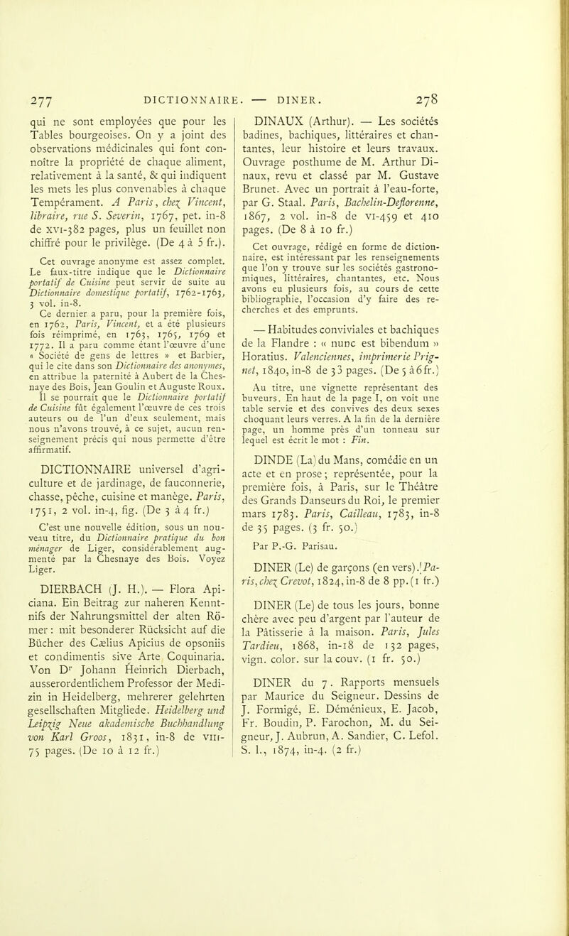 qui ne sont employées que pour les Tables bourgeoises. On y a joint des observations médicinales qui font con- noître la propriété de chaque aliment, relativement à la santé, & qui indiquent les mets les plus convenables à chaque Tempérament. A Paris, che:^ Vincent, libraire, rue S. Severin, 1767, pet. in-8 de xvi-382 pages, plus un feuillet non chiffré pour le privilège. (De 4à 5 fr.). Cet ouvrage anonyme est assez complet. Le faux-titre indique que le Dictionnaire portatif de Cuisine peut servir de suite au Dictionnaire domestique portatij, 1762-1763, 3 vol. in-8. Ce dernier a paru, pour la première fois, en 1762, Paris, Vincent, et a été plusieurs fois réimprimé, en 1763, 1765, 1769 et 1772. Il a paru comme étant l'œuvre d'une « Société de gens de lettres » et Barbier, qui le cite dans son Dictionnaire des anonymes, en attribue la paternité à Aubert de la Ches- naye des Bois, Jean Goulin et Auguste Roux. Il se pourrait que le Dictionnaire portatif de Cuisine fût également l'œuvre de ces trois auteurs ou de l'un d'eux seulement, mais nous n'avons trouvé, à ce sujet, aucun ren- seignement précis qui nous permette d'être affirmatif. DICTIONNAIRE universel d'agri- culture et de jardinage, de fauconnerie, chasse, pèche, cuisine et manège. Paris, 1751, 2 vol. in-4, fig. (De 3 à4 fr.j C'est une nouvelle édition, sous un nou- veau titre, du Dictionnaire pratique du bon ménager de Liger, considérablement aug- menté par la Chesnaye des Bois. Voyez Liger. DIERBACH (J. H.). — Flora Api- ciana. Ein Beitrag zur naheren Kennt- nifs der Nahrungsmittel der alten Ro- mer : mit besonderer Rùcksicht auf die Bûcher des Cslius Apicius de opsoniis et condimentis sive Arte Coquinaria. Von D'' Johann Heinrich Dierbach, ausserordentlichem Professor der Medi- zin in Heidelberg, mehrerer gelehrten gesellschaften Mitgliede. Heidelberg iind Leipzig Neue akadeinische Buchhandlung von Karl Groos, 1831, in-8 de viii- 7) pages. (De 10 à 12 fr.) DINAUX (Arthur). — Les sociétés badines, bachiques, littéraires et chan- tantes, leur histoire et leurs travaux. Ouvrage posthume de M. Arthur Di- naux, revu et classé par M. Gustave Brunet. Avec un portrait à l'eau-forte, par G. Staal. Paris, Bacbelin-Deflorenne, 1867, 2 vol. in-8 de vi-459 4^° pages. (De 8 à 10 fr.) Cet ouvrage, rédigé en forme de diction- naire, est intéressant par les renseignements que l'on y trouve sur les sociétés gastrono- miques, littéraires, chantantes, etc. Nous avons eu plusieurs fois, au cours de cette bibliographie, l'occasion d'y faire des re- cherches et des emprunts. — Habitudes conviviales et bachiques de la Flandre : « nunc est bibendum » Horatius. Valenciennes, imprimerie Prig- net, 1840, in-8 de 33 pages. (De 5 à6fr.) Au titre, une vignette représentant des buveurs. En haut de la page I, on voit une table servie et des convives des deux sexes choquant leurs verres. A la fin de la dernière page, un homme près d'un tonneau sur lequel est écrit le mot : Fin. DINDE (La) du Mans, comédie en un acte et en prose ; représentée, pour la première fois, à Paris, sur le Théâtre des Grands Danseurs du Roi, le premier mars 1783. Paris, Cailleau, 1783, in-8 de 35 pages. (3 fr. 50.) Par P.-G. Parisau. DINER (Le) de garçons (en vers).[Pa- ris,che:^Crevot, 1824,in-8 de 8 pp.(i fr.) DINER (Le) de tous les jours, bonne chère avec peu d'argent par l'auteur de la Pâtisserie à la maison. Paris, Jules Tardieu, 1868, in-i8 de 132 pages, vign. color. sur la couv. (i fr. 50.) i DINER du 7. Rapports mensuels par Maurice du Seigneur. Dessins de J. Formigé, E. Déménieux, E. Jacob, Fr. Boudin, P. Farochon, M. du Sei- ' gneur, J. Aubrun, A. Sandier, G. Lefol. S. 1., 1874, in-4. (2 fr.)