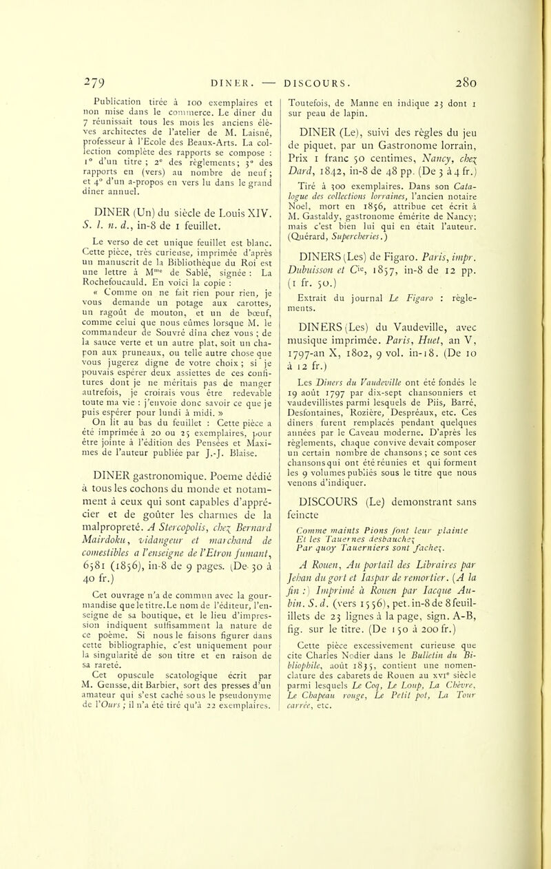 Publication tirée à 100 exemplaires et non mise dans le coniiiierce. Le dîner du 7 réunissait tous les mois les anciens élè- ves architectes de l'atelier de M. Laisné, professeur à l'Ecole des Beaux-Arts. La col- lection complète des rapports se compose : 1° d'un titre; 2 des règlements; 3° des rapports en (vers) au nombre de neuf ; et 4° d'un a-propos en vers lu dans le grand dîner annuel. DINER (Un) du siècle de Louis XIV. S. l. 11. d., in-8 de i feuillet. Le verso de cet unique feuillet est blanc. Cette pièce, très curieuse, imprimée d'après un manuscrit de la Bibliothèque du Roi est une lettre à M'= de Sablé, signée : La Rochefoucauld. En voici la copie : « Comme on ne fait rien pour rien, je vous demande un potage aux carottes, un ragoût de mouton, et un de bœuf, comme celui que nous eûmes lorsque M. le commandeur de Souvré dîna chez vous ; de la sauce verte et un autre plat, soit un cha- pon aux pruneaux, ou telle autre chose que vous jugerez digne de votre choix; si je pouvais espérer deux assiettes de ces confi- tures dont je ne méritais pas de manger autrefois, je croirais vous être redevable toute ma vie : j'envoie donc savoir ce que je puis espérer pour lundi à midi. » On lit au bas du feuillet : Cette pièce a été imprimée à 20 ou 25 exemplaires, pour être jointe à l'édition des Pensées et Maxi- mes de l'auteur publiée par J.-J. Biaise. DINER gastronomique. Poème dédié à tous les cochons du monde et notam- ment à ceux qui sont capables d'appré- cier et de goûter les charmes de la malpropreté. A Stercopolis, che^ Bernard Mairdoku, vidangeur et viarchaud de comestibles a l'enseigne de l'Etron fumant^ 6581 (i8)6j, in-8 de 9 pages. (De 30 à 40 fr.) Cet ouvrage n'a de commun avec la gour- mandise que le titre. Le nom de l'éditeur, l'en- seigne de sa boutique, et le lieu d'impres- sion indiquent suffisamment la nature de ce poème. Si nous le faisons figurer dans cette bibliographie, c'est uniquement pour la singularité de son titre et en raison de sa rareté. Cet opuscule scatologique écrit par M. Gensse, dit Barbier, sort des presses d'un amateur qui s'est caché sous le pseudonyme de Y Ours ; il n'a été tiré qu'à 22 exemplaires. Toutefois, de Manne en indique 23 dont i sur peau de lapin. DINER (Le), suivi des règles du jeu de piquet, par un Gastronome lorrain, Prix I franc 50 centimes, Nancy, che\ Dard, 1842, in-8 de 48 pp. (De 3 à4 fr.) Tiré à 300 exemplaires. Dans son Cata- logue des collections lorraines, l'ancien notaire Noël, mort en 1856, attribue cet écrit à M. Gastaldy, gastronome émérite de Nancy; mais c'est bien lui qui en était l'auteur, (duérard, Supercheries.) DINERS (Les) de Figaro. Paris, iuipr. DuhuissoH et Q'^, 1837, in-8 de 12 pp. (i fr. 50.) Extrait du journal Le Figaro : règle- ments. DINERS (Les) du Vaudeville, avec musique imprimée. Paris, Htiet, an V, 1797-an X, 1802, 9 vol. in-i8. (De 10 à 12 fr.) Les Dincrs du Vaudeville ont été fondés le 19 août 1797 par dix-sept chansonniers et vaudevillistes parmi lesquels de Piis, Barré, Desfontaines, Rozière, Despréaux, etc. Ces dîners furent remplacés pendant quelques années par le Caveau moderne. D'après les règlements, chaque convive devait composer un certain nombre de chansons ; ce sont ces chansonsqui ont été réunies et qui forment les 9 volumes publiés sous le titre que nous venons d'indiquer. DISCOURS (Le) demonstrant sans feincte Comme viaints Pions font leur plainte Et les Tauernes desbauchey Par quoy Tauerniers sont fachei. A Rouen, Au portail des Libraires par Jehan du gort et laspar de remortier. {A la fin:) Imprimé à Rouen par lacque Au- bin. S. d. (vers 1556), pet. in-8 de 8feuil- illets de 25 lignes à la page, sign. A-B, fig. sur le titre. (De 150 à 200 fr.) Cette pièce excessivement curieuse que cite Charles Nodier dans le Bulletin du Bi- bliophile, août 18 j 5, contient une nomen- clature des cabarets de Rouen au xvi° siècle parmi lesquels Le Coq, Le Loup, La Chèvre, Le Chapeau ronge. Le Petit pot, La Tour carrée, etc.