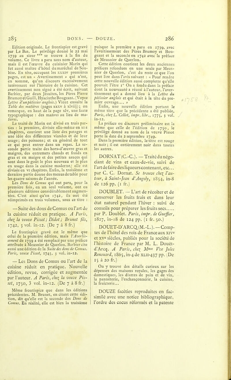 Edition originale. Le frontispice est gravé par Le Bas. Le privilège donné le 22 mai 1739 au sieur *** se trouve à la fin du volume. Ce livre a paru sans nom d'auteur, mais il est l'œuvre du cuisinier Marin qui fut aussi maître d'hôtel du maréchal de Sou- bise. En tête, occupant les xxxiv premières pages, est un « Avertissement » qui n'est, en somme, qu'un discours excessivement intéressant sur l'histoire de la cuisine. Cet avertissement non signé a été écrit, suivant Barbier, par deux Jésuites, les Pères Pierre BrumoyetGuill. Hyacinthe Bougeant. (Voyez Lettre d'un pâtissier anglais.) Vient ensuite la Tahle des matières (pages xxxv à xlviij); on remarque, en haut de la page xlv, une faute typographique : des m3.teres au lieu de ma- tieres. Le traité de Marin est divisé en trois par- ties : la première, divisée elle-même en xiii chapitres, contient une liste des potages et une idée des différentes viandes et de leur usage; des poissons; et en général de tout ce qui peut entrer dans un repas. La se- conde partie traite des hors-d'œuvre gras et maigres, des entremets chauds et froids en gras et en maigre et des petites sauces qui sont dans le goût le plus nouveau et le plus en usage dans la cuisine moderne,' elle est divisée en vi chapitres. Enfin, la troisième et dernière partie donne des menus de table pour les quatre saisons de l'année. Les Dons de Cornus qui ont paru, pour la première fois, en un seul volume, ont eu plusieurs éditions considérablement augmen- tées. C'est ainsi qu'en 1742, ils ont été réimprimés en trois volumes, sous ce titre : — Suite des dons de Cornus ou l'art de la cuisine réduit en pratique. A l'avis, chei la veuve Pissot ; Didot ; Bninet fils, 1742, 3 vol. in-i2. (De 7 à 8 fr.) Le frontispice gravé est le même que celui de la première édition, mais l'Avertis- sement de 1739 a été remplacé par une préface attribuée à Meusnier de Querlou. Barbier cite aussi une édition de la Suite des dons de Conius. Paris, veuve Fissot, 1743, j vol. in-12. — Les Dons de Cornus ou l'art de la cuisine réduit en pratique. Nouvelle édition, revue, corrigée et augmentée par l'auteur. A Paris, che\ la veuve Pis- sot, 1750, 3 vol. in-12. (De 7 à 8 fr.) Même frontispice que dans les éditions précédentes. M. Brunet, en citant cette édi- tion, dit qu'elle est la seconde des Dons de Cornus. En réalité, elle est bien la troisième puisque la première a paru en 1739, avec l'avertissement des Pères Brumoy et Bou- geant et la seconde en 1742 avec la préface de Meusnier de duerlon. Cette édition contient les deux anciennes préfaces refondues en une seule par Meus- nier de Querlon, c'est du reste ce que l'on peut lire dans l'avis suivant : « Pour rendre cette nouvelle édition aussi coraplette qu'elle pouvait l'être 1° On a fondu dans la préface dont la nouveauté a réussi à l'auteur, l'aver- tissement qui a donné lieu à la Lettre du pâtissier anglais et qui était à la tête du pre- mier ouvrage i> Enfin, une nouvelle édition portant le même titre que la précédente a été publiée, Paris, chez L. Cellot, impr.libr., 1775, 3 vol. in-12. La préface ou discours préliminaire est la même que celle de l'édition de 1750, le privilège donné au nom de la veuve Pissot porte la date du 2 septembre 1749. Dans la première édition, le titre est rouge et noir; il est entièrement noir dans toutes les autres. DORNAT(C.-C.). —Traitédu négo- ciant de vins et eaux-de-vie, suivi de l'art de faire des liqueurs contenant, etc... par C. C. Dornat. Se trouve chei l'au- teur, à Saint-Jean d'Angely, 1S54, in-8 de 126 pp. (i fr.) DOUBLET. — L'art de récolter et de conserver les fruits frais et dans leur état naturel pendant l'hiver : suivi de conseils pour préparer les fruits secs par P. Doublet. Paris, impr. de Giieffier, 1827, in-i8 de 124 pp. (i fr. 50.) DOUET-D'ARCa(M.-L.). —Comp- tes de l'hôtel des rois de France aux xiv^ et xve siècles, publiés pour la société de l'histoire de France par M. L. Douët- d'Arcq. A Paris, che^ JV/me Vve Jules Renoiiard, 1865, in-4 de XLii-437 pp. De 15 à 20 fr.) On y trouve des détails curieux sur les dépenses des maisons royales, les gages des domestiques, les dismes de pain et de vin, la panneterie, l'eschançonnerie, la cuisine, la fruicterie... DOUZE facéties reproduites en fac- similé avec une notice bibliographique, l'ordre des cocus réformés et la patente