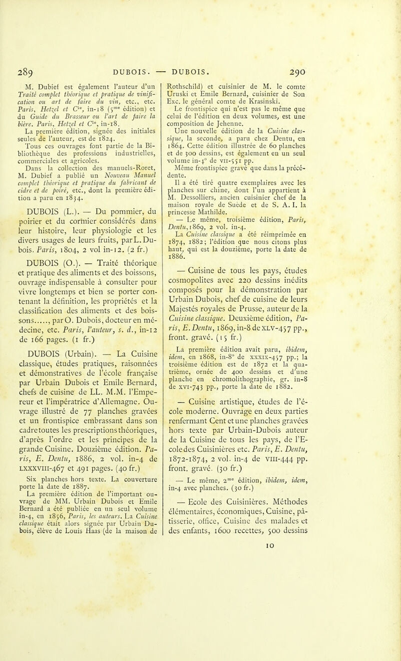 M. Dubief est également l'auteur d'un Traité complet théorique et pratique de vinifi- cation ou art de faire du vin, etc., etc. Paris, Hetiel et C'% in-18 (5° édition) et du Guide du Brasseur ou l'art de faire la bière. Paris, Hetiel et C'°, in-i8. La première édition, signée des initiales seules de l'auteur, est de 1824. Tous ces ouvrages font partie de la Bi- bliothèque des professions industrielles, commerciales et agricoles. Dans la collection des manuels-Roret, M. Dubief a publié un Nouveau Manuel cotnplet théorique et pratique du fabricant de cidre et de poiré, etc., dont la première édi- tion a paru en 18^4. DUBOIS (L.). — Du pommier, du poirier et du cormier considérés dans leur histoire, leur physiologie et les divers usages de leurs fruits, parL.Du- bois. Paris, 1804, 2 vol in-12. (2 fr.) DUBOIS (O.). — Traité théorique et pratique des aliments et des boissons, ouvrage indispensable à consulter pour vivre longtemps et bien se porter con- tenant la définition, les propriétés et la classification des aliments et des bois- sons , parO. Dubois, docteur en mé- decine, etc. Paris, l'auteur, s. d., in-12 de 166 pages, (i fr.) DUBOIS (Urbain). — La Cuisine classique, études pratiques, raisonnées et démonstratives de l'école française par Urbain Dubois et Emile Bernard, chefs de cuisine de LL. M.M. l'Empe- reur et l'impératrice d'Allemagne. Ou- vrage illustré de 77 planches gravées et un frontispice embrassant dans son cadre toutes les prescriptions théoriques, d'après l'ordre et les principes de la grande Cuisine. Douzième édition. Pa- ris, E. Dentu, 1886, 2 vol. in-4 de LXXXViii-467 et 491 pages. (40 fr.) Six planches hors texte. La couverture porte la date de 1887. La première édition de l'important ou- vrage de MM. Urbain Dubois et Emile Bernard a été publiée en un seul volume in-4, 2n 1856, Paris, les auteurs. La Cuisine classique était alors signée par Urbain Du- bois, élève de Louis Haas (de la maison de Rothschild) et cuisinier de M. le comte Uruski et Emile Bernard, cuisinier de Son Exc. le général comte de Krasinski. Le frontispice qui n'est pas le même que celui de l'édition en deux volumes^ est une composition de Jehenne. Une nouvelle édition de la Cuisine clas- sique, la seconde, a paru chez Dentu, en 1864. Cette édition illustrée de 60 planches et de 500 dessins, est également en un seul volume in-4. VII-Î51 pp. Même frontispice gravé que dans la précé- dente. 11 a été tiré quatre exemplaires avec les planches sur chine, dont l'un appartient à M. Dessolliers, ancien cuisinier chef de la maison royale de Suède et de S. A. I. la princesse Mathilde. —■ Le même, troisième édition, Paris, Dentu,i86g, 2 vol. in-4. La Cuisine classique a été réimprimée en 1874, 1882; l'édition que nous citons plus haut, qui est la douzième, porte la date de 1886. — Cuisine de tous les pays, études cosmopohtes avec 220 dessins inédits composés pour la démonstration par Urbain Dubois, chef de cuisine de leurs Majestés royales de Prusse, auteur de la Cuisine classique. Deuxième édition, Pa- ris, E.Dentu, 1869, in-8 dexLV-457 pp., front, gravé. (15 fr.) La première édition avait paru, ibidem, idem, en 1868, in-8 de xxxis-457 PP-i ^* troisième édition est de 1872 et la qua- trième, ornée de 400 dessins et d'une planche en chromolithographie, gr. in-8 de xvi-743 pp., porte la date de 1882. — Cuisine artistique, études de l'é- cole moderne. Ouvrage en deux parties renfermant Cent et une planches gravées hors texte par Urbain-Dubois auteur de la Cuisine de tous les pays, de l'E- cole des Cuisinières etc. Paris, E. Dentu, 1872-1874, 2 vol. in-4 de viii-444 pp. front, gravé. (30 fr.) — Le même, 2° édition, ibidem, idem, in-4 ^'vec planches. (30 fr.) — Ecole des Cuisinières. Méthodes élémentaires, économiques. Cuisine, pâ- tisserie, office. Cuisine des malades et des enfants, 1600 recettes, 500 dessins 10