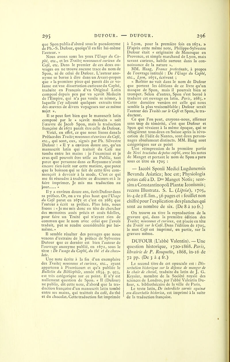 que Spon publia d'abord sous le pseudonyme dePh.-S. Dufour, quoiqu'il en fût lui-même l'auteur. » Nous avons sous les yeux VUsage du Ca- phé, etc.j et les Traiiei nouveaux et curieux du Café, etc. Dans le premier de ces deux ou- vrages on ne trouve aucune trace du nom de Spon, ni de celui de Dufour. L'auteur ano- nyme se borne à dire dans un Avant-propos que « la première pièce qui paroit dds ce vo- lume estvne dissertation curieuse du Caphé, traduite en François d'vn Original Latin composé depuis peu par vn sçavat Médecin de l'Empire, qui n'a pas voulu se nômer, à laquelle j'ay adjouté quelques extraits tirez des œuvres de divers voyageurs sur ce même sujet ». Il se peut fort bien que le manuscrit latin composé par le « sçavât médecin » soit Lceuvre de Jacob Spon, mais la traduction française deiéyi parait être celle de Dufour. Voici, en effet, ce que nous lisons dans la Préfacedes Traite:^nouveaux et curieux du Café, etc., qui sont, eux, signés par Pli. Silvestre Dufour : « Il y a environ douze ans, qu'un manuscrit latin qui traitoit du Café me tomba entre les mains : je l'examinai et je crus quil pouvoir être utile au Public, tant parce que personne dans ce Royaume n'avoit encore rien écrit sur cette matière, que parce que la boisson qui se fait de cette fève com- mençoit à devenir à la mode. C'est ce qui me fit résoudre à traduire ce discours et à le faire imprimer. Je mis ma traduction au jour » Il y a environ douze ans, écrit Dufour dans sa préface. Or, on a vu plus haut c\}ic\'Usage du Café parut en 1671 et c'est en 1685 que l'auteur a écrit sa préface. Plus loin, nous lisons : n Je me mis donc en tête de chercher des mémoires assés précis et assés fidelles, pour faire un Traité qui n'ayant rien de commun que le nom avec celui que j'avois traduit, put se rendre considérable par lui- même. <• Il semble résulter des passages que nous venons d'extraire de la préface de Sylvestre Dutour que ce dernier est bien l'auteur de l'ouvrage anonyme publié, en 1671, sous le titre : De l'usage du Caphé, du thé et du choco- laté. Une note écrite à la fin d'un exemplaire des Traite^ nouveaux et curieux, etc., ayant appartenu à Pixerécourt et qu'a publiée le Bulletin du Bibliophile, année 1854, p. 935, est très catégorique sur ce point. Il n'y est nullement question de Spon. « Il (Dufourj ne publia, dit cette note, d'abord que la tra- duction françoise d'un manuscrit latin tombé entre ses mains, qui traittoit du café, du thé et du chocolat. Cette traduction fut imprimée à Lyon, pour la première fois en 1671. » D'après cette même note, Philippe-Sylvestre Dufour était « originaire de Manosque en Provence, et simple marchand de Lyon, mais savant curieux, habile surtout dans la con- noissance de la nature ». MM. Haag, France protestante, à propos de l'ouvrage intitulé : De l'Usage du Caphé, etc., Lyon, 1671, écrivent ; « Barbier ne voit dans le nom de Dufour que portent les éditions de ce livre qu'un masque de Spon, mais il pourrait bien se tromper. Selon d'autres, Spon s'est borné à traduire cet ouvrage en latin. Paris, 1685.» Cette dernière version est celle qui nous semble la plus vraisemblable ; Dufour serait l'auteur des Traités sur le Café et Spon, le tra- ducteur. Ce que l'on peut, croyons-nous, affirmer sans trop de témérité, c'est que Dufour et Spon qui vivaient à la même époque, qui se réfugièrent tous deux en Suisse après la révo- cation de l'édit de Nantes, sont deux person- nages absolument distincts. MM. Haag sont catégoriques sur ce point Une réimpression de la première partie de Novi tractatus depotus caphé, avec les notes de Manget et portant le nom de Spon a paru sous ce titre en 1705 : — lacobi Sponii Medici Lugdunensis Bevanda Asiatica; hoc est; Physiologia potus café a D. Manget Notis; seor- sira a Constantinopoli PlantCE Iconismis ; recens Illustrata. S. L. (Lipsia), 1705, in-4de2ff.lim., 56 pages et i feuillet non chiffré pour l'explication des planches qui sont au nombre de six. (De 8 à 10 fr.) On trouve au titre la reproduction de la gravure qui, dans la première édition des Traitei nouveaux et curieux, est placée en tête du Traité sur le Café. D^ns l'édition de 1705, le mot Cajé est imprimé, en partie, sur la gravure même. DUFOUR (L'abbé Valentin). — Une question historique, 1720-1868. Parw, librairie de P. Rotiquette, 1868, in-i6 de 72 pp. (De 3 à 4 fr.) Le second titre de cet opuscule est : Dis- sertation historique sur la dépense de manger de la chair de cheval, traduite du latin de J. G. Keysler, membre de la Société royale des sciences de Londres, par l'abbé Valentin Du- four, s. bibliothécaire de la ville de Paris. Le texte latin. De interdicto carnis equin<e csu dissertatio historica, est imprimé à la suite de la traduction française.