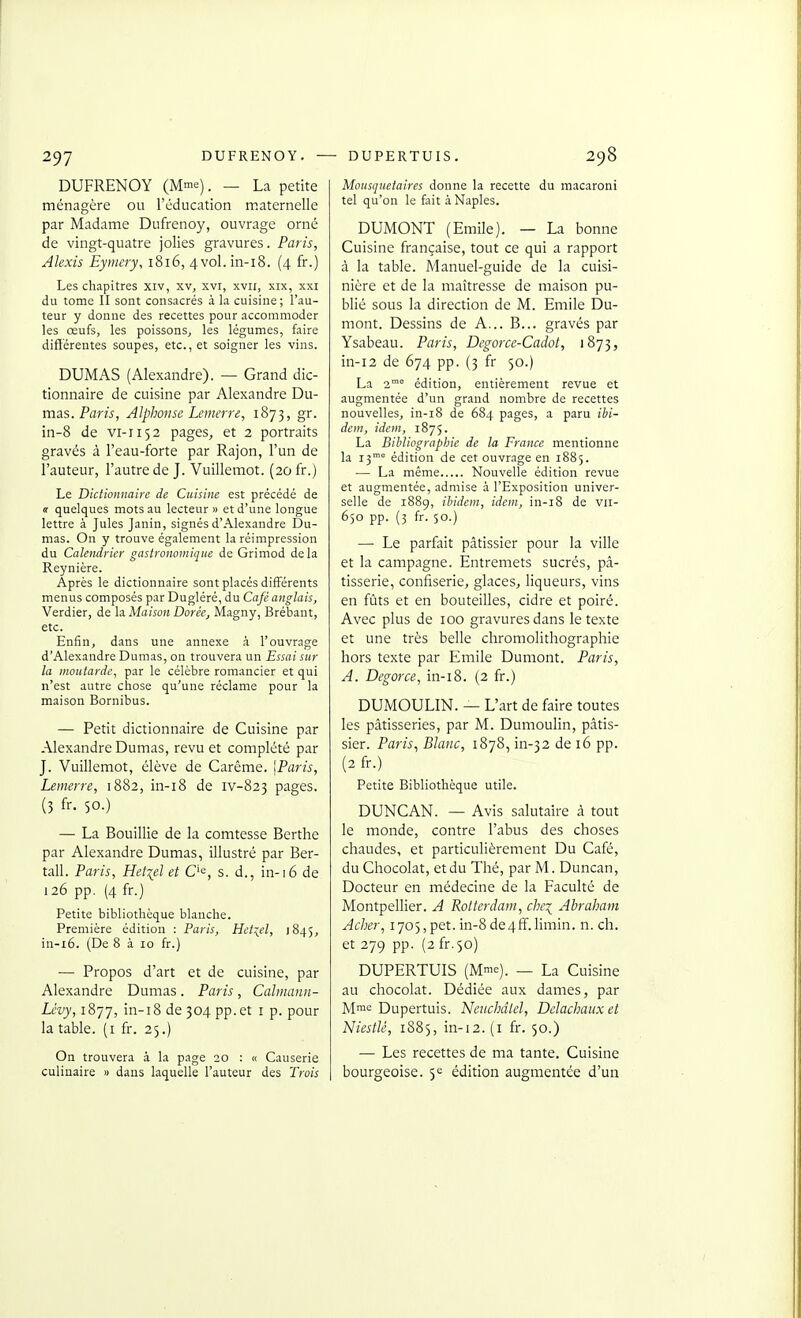 DUFRENOY (Mme). _ La petite ménagère ou l'éducation maternelle par Madame Dufrenoy, ouvrage orné de vingt-quatre jolies gravures. Paris, Alexis Eyrnery, 1816, 4vol. in-i8. (4 fr.) Les chapitres xiv, xv^ xvi, xvii, xix, xxi du tome II sont consacrés à la cuisine ; l'au- teur y donne des recettes pour accommoder les œufs, les poissons^ les légumes, faire différentes soupes, etc., et soigner les vins. DUMAS (Alexandre). — Grand dic- tionnaire de cuisine par Alexandre Du- mas. Par Alphonse Lemerre, 1873, gr. in-8 de vi-1152 pages, et 2 portraits gravés à l'eau-forte par Rajon, l'un de l'auteur, l'autre de J. Vuilletnot. (20 fr.) Le Dictionnaire de Cuisine est précédé de a quelques mots au lecteur » et d'une longue lettre à Jules Janin, signés d'Alexandre l3u- mas. On y trouve également la réimpression du Calendrier gastronomique de Grimod delà Reynière. Après le dictionnaire sont placés différents menus composés par Dugléré, du Café anglais, Verdier, de la Maison Dorée, Magny, Brébant, etc. Enfin, dans une annexe à l'ouvrage d'Alexandre Dumas, on trouvera un Essai sur la moutarde, par le célèbre romancier et qui n'est autre chose qu'une réclame pour la maison Bornibus. — Petit dictionnaire de Cuisine par Alexandre Dumas, revu et complété par J. Vuillemot, élève de Carême. \Paris, Lemerre, 1882, in-i8 de iv-823 pages. (3 fr. 50.) — La Bouillie de la comtesse Berthe par Alexandre Dumas, illustré par Ber- tall. Paris, Hetiel et C'e, s. d., in-16 de 126 pp. (4 fr.) Petite bibliothèque blanche. Première édition : Paris, Hct:^el, 1845, in-i6. (De 8 à 10 fr.) — Propos d'art et de cuisine, par Alexandre Dumas. Paris, Calmann- Lévy, 1877, in-i8 de 304 pp.et i p. pour la table, (i fr. 25.) On trouvera à la page 20 : « Causerie culinaire » dans laquelle l'auteur des Trois Mousquetaires donne la recette du macaroni tel qu'on le fait à Naples. DUMONT (Emile). — La bonne Cuisine française, tout ce qui a rapport à la table. Manuel-guide de la cuisi- nière et de la maîtresse de maison pu- blié sous la direction de M. Emile Du- mont. Dessins de A... B... gravés par Ysabeau. Paris, Degorce-Cadot, 1873, in-i2 de 674 pp. (3 fr 50.) La 2'° édition, entièrement revue et augmentée d'un grand nombre de recettes nouvelles, in-i8 de 684 pages, a paru ibi- dem, idem, 1875. La Bibliographie de la France mentionne la 13' édition de cet ouvrage en 1885. ■— La même Nouvelle édition revue et augmentée, admise à l'Exposition univer- selle de 1889, ibidem, idem, in-i8 de vii- 650 pp. (3 fr. 50.) — Le parfait pâtissier pour la ville et la campagne. Entremets sucrés, pâ- tisserie, confiserie, glaces, liqueurs, vins en fûts et en bouteilles, cidre et poiré. Avec plus de 100 gravures dans le texte et une très belle chromolithographie hors texte par Emile Dumont. Paris, A. Degorce, in-i8. (2 fr.) DUMOULIN. — L'art de faire toutes les pâtisseries, par M. Dumoulin, pâtis- sier. Paris, Blanc, 1878, in-32 de 16 pp. (2 fr.) Petite Bibliothèque utile. DUNCAN. — Avis salutaire à tout le monde, contre l'abus des choses chaudes, et particulièrement Du Café, du Chocolat, et du Thé, par M. Duncan, Docteur en médecine de la Faculté de Montpellier. A Rotterdam, chei Abraham Acher, 1705,pet. in-8 de4fï.limin. n. ch. et 279 pp. (2 fr.50) DUPERTUIS (Mme). _ La Cuisine au chocolat. Dédiée aux dames, par Mme Dupertuis. Neuchdlel, Dclachaiixet Niestlé, 1885, in-i2. (i fr. 50.) — Les recettes de ma tante. Cuisine bourgeoise. 5e édition augmentée d'un