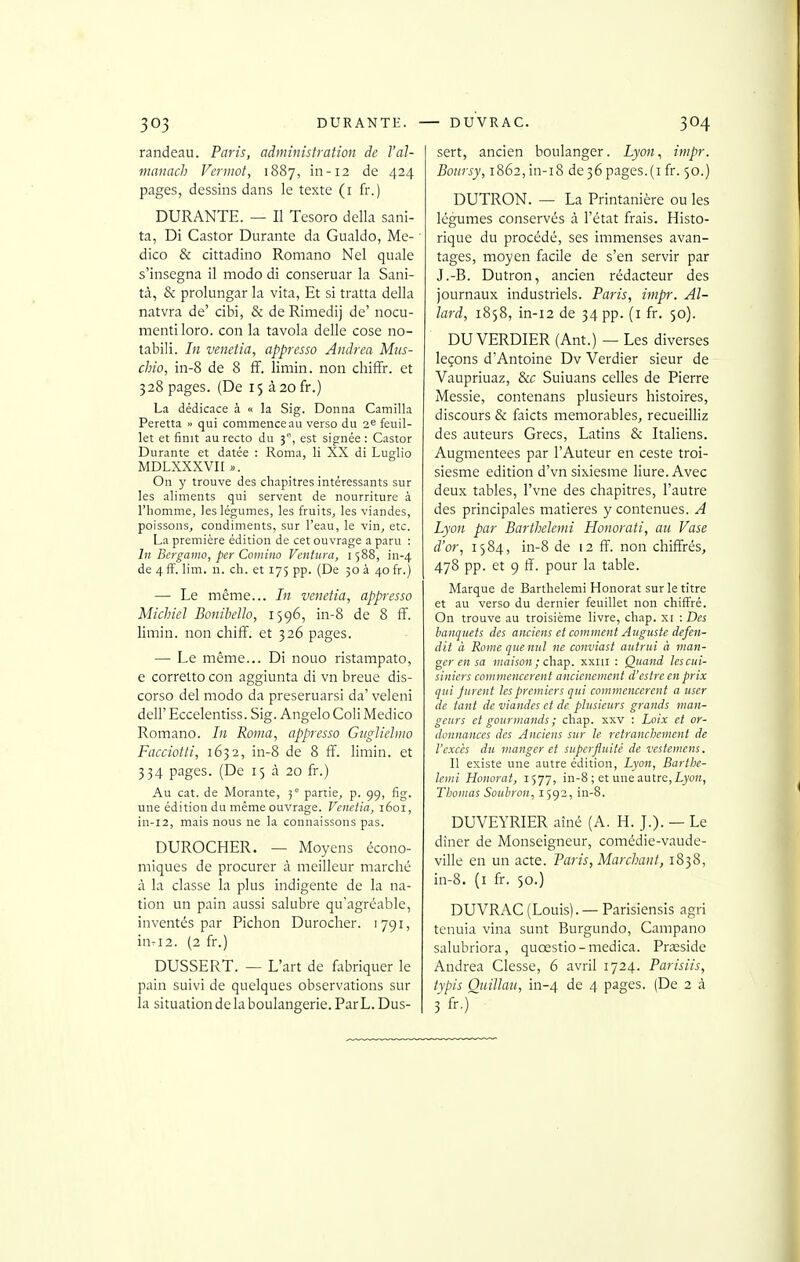 randeau. Paris, administration de l'al- manach Vcnnot, 1887, in-12 de 424 pages, dessins dans le texte (i fr.) DURANTE. — Il Tcsoro délia sani- ta, Di Castor Durante da Gualdo, Me- dico & cittadino Romano Nel quale s'insegna il modo di conseruar la Sani- tà, & prolungar la vita, Et si tratta della natvra de' cibi, & de Rimedij de' nocu- mentiloro. con la tavola délie cose no- tabili. In venetia, appresso Andréa Mus- chio, in-8 de 8 ff. limin. non chiffr. et 328 pages. (De 15 à2ofr.) La dédicace à « la Sig. Donna Camilla Peretta « qui commence au verso du 2^ feuil- let et finit au recto du 3, est signée : Castor Durante et datée : Roma, li XX di Luglio MDLXXXVn ». On y trouve des chapitres intéressants sur les aliments qui servent de nourriture à riiomme, les légumes, les fruits^ les viandes, poissons, condiments, sur l'eau, le vin, etc. La première édition de cet ouvrage a paru : In Bergamo, per Comino Ventura, 1588, in-4 de 4 fï. lim. n. ch. et 175 pp. (De 50 à 40 fr.) — Le même... In venetia, appresso Miclnel Bonibello, 1596, in-8 de 8 ff. limin. non chiff. et 326 pages. — Le même... Di nouo ristampato, e corretto con aggiunta di vn breue dis- corso del modo da preseruarsi da' veleni dcir Eccelentiss. Sig. Angelo Coli Medico Romano. In Roma, appresso Gtiglielino Facciotti, 1632, in-8 de 8 ff. limin. et 334 pages. (De 15 à 20 fr.) Au cat. de Morante, 5° partie, p. 99, fig. une édition du même ouvrage. Venclia, 1601, in-12, mais nous ne la connaissons pas. DUROCHER. — Moyens écono- miques de procurer à meilleur marché à la classe la plus indigente de la na- tion un pain aussi salubre qu'agréable, inventés par Pichon Durocher. 1791, inri2. (2 fr.) DUSSERT. — L'art de fabriquer le pain suivi de quelques observations sur la situation delà boulangerie. Par L. Dus- sert, ancien boulanger. Lyon^ inipr. Boiirsy, 1862, in-i8 de 36 pages.(i fr. 50.) DUTRON. — La Printanière ou les légumes conservés à l'état frais. Histo- rique du procédé, ses immenses avan- tages, moyen facile de s'en servir par J.-B. Dutron, ancien rédacteur des journaux industriels. Paris, impr. Al- lard, 1858, in-12 de 34 pp. (i fr. 50). DU VERDIER (Ant.) — Les diverses leçons d'Antoine Dv Verdier sieur de Vaupriuaz, &c Suiuans celles de Pierre Messie, contenans plusieurs histoires, discours & faicts mémorables, recueilliz des auteurs Grecs, Latins & Italiens. Augmentées par l'Auteur en ceste troi- siesme édition d'vn sixiesme liure. Avec deux tables, l'vne des chapitres, l'autre des principales matières y contenues. A Lyon par Barthelemi Honorati, au Vase d'or, 1584, in-8 de 12 ff. non chiffrés, 478 pp. et 9 ff. pour la table. Marque de Barthelemi Honorât sur le titre et au verso du dernier feuillet non chiffré. On trouve au troisième livre, chap. xi : Des banquets des anciens et comment Auguste défen- dit à Rome que nui ne conviast autrui à man- ger en sa maison ; chsLip. xxiii : Quand les cui- siniers commencèrent ancienemcnt d'estre en prix qui furent les premiers qui commencèrent a user de tant de viandes et de plusieurs grands man- geurs et gourmands ; chap. xxv : Loix et or- donnances des Anciens sur le retranchement de l'excès du manger et superfluité de vestemens. Il existe une autre édition, Lyon, Barthe- lemi Honorât, 1577, in-8 ; et une autre, L)'o», Thomas Souhron, 1592, in-8. DUVEYRIER aîné (A. H. J.). — Le dîner de Monseigneur, comédie-vaude- ville en un acte. Paris, Marchant, 1838, in-8. (i fr. 50.) DUVRAC (Louis). — Parisiensis agri tenuia vina sunt Burgundo, Campano salubriora, quœstio-medica. Prîeside Andréa Clesse, 6 avril 1724. Parisiis, typis Quillau, in-4 4 pages. (De 2 à 3 fr.)