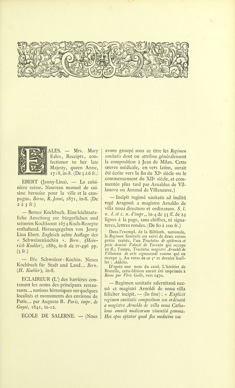 ALES. — Mrs. Mary Eales, Receipts, con- fectioner to her late Majesty, queen Anne, i7i8,in-8. (Des à6fr.) EBERT (Jenny-Lina). — La cuisi- nière suisse. Nouveau manuel de cui- sine bernoise pour la ville et la cam- pagne. Berne, R.Jenni, 1871, in-8. (De 2 à 3 fr.) — Berner Kochbuch. Eine leichtsatz- liche Anseitung zur bùrgerlichen und seineren Kochkunst i674Koch-Rezepte enthaltend. Herausgegeben von Jenny Lina Ebert. Zugleicli achte Auflage der « Schweizenkôchin >>. Bern. (Hein- rich KoehJcr), 1889, in-8 de iv-496 pp. (5 fr.) — Die Schweizer-Kôchin. Neues Kochbuch fur Stadt und Land... Bcrn. {H. Koehler), in-8. ECLAIREUR (L') des barrières con- tenant les noms des principaux restau- rants.., notions historiques surquelques localités et monuments des environs de Paris... par Auguste R. Paris, impr. de Guyot, 1841, in-i2. ECOLE DE SALERNE. — (Nous avons groupe sous ce titre les Regimen sanitatis dont on attribue généralement la composition à Jean de Milan. Cette œuvre médicale, en vers latins, aurait été écrite vers la fin du XI^ siècle ou le commencement du XII^ siècle, et com- mentée plus tard par Arnaldus de Vil- lanova ou Arnaud de Villeneuve.) — Incipit régime sanitatis ad inclitû regê Aragonû a magistro Arnaldo de villa noua directum et ordinatum. S. l. n. d. et s. 11. d'impr., in-4 de 33 ff. de 24 lignes à la page, sans chiffres, ni signa- tures, lettres rondes. (De 80 à 100 fr.) Dans l'exempl. de la Biblioth. nationale, le Regimen Sanitatis est suivi de deux autres petits traités, l'un Tractatus de epideniia et peste domini Valasti de Tarcnta qui occupe 21 fF.; l'autre, Tractatus viagisiri Arnaldide Villanova de artc cognoscendi venena qui en occupe 5. Au verso de ce 5° et dernier feuil- let : Additio. D'.nprès une note du catal. L'héritier de Brutelle, cette édition aurait été imprimée à Rome par Vlric Galle, vers 1470. — Regimen sanitatis salernitanû nec- nô et magistri Arnoldi de noua villa féliciter incipit. — (In fine) : « Explicit regimen sanitatis compositum seu ordinatâ a magistro ArnoJdo de villa noua Catha- lono omniû medicorum viuetitiû gemma. Hoc opiis optatur quod flos médecine voc