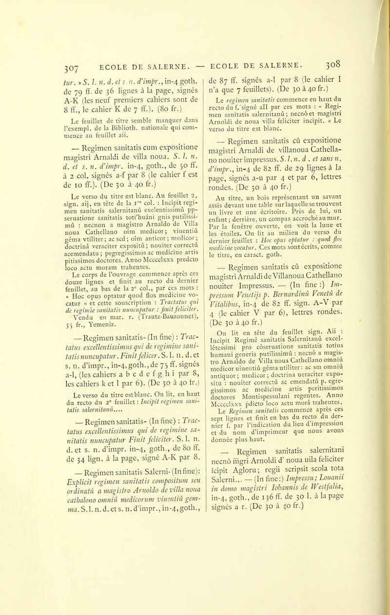 tiir. » S. 1. n. d. et s n. d'impr.,ïn-4 goth. de 79 ff. de 36 lignes à la page, signés A-K (les neuf premiers cahiers sont de 8 ff., le cahier K de 7 ff.). (80 fr.) Le feuillet de titre semble manquer dans l'exempl. de la Biblioth. nationale qui com- mence au feuillet aii. — Regimen sanitatis cum expositione magistri Arnaldi de villa noua. S. 1. 11. d. et s. n. d'impr. in-4, goth., de 50 ff. à 2 col. signés a-f par 8 (le cahier f est de 10 ff.). (De 30 à 40 fr.) Le verso du titre est blanc. Au feuillet 2, sign. ai), en tête de la i col. ; Incipit regi- men sanitatis salernitanù exelentissimû pp- seruatione sanitatis toti'huani guis putilissi- mù : necnon a magistro Arnaldo de Villa noua Cathellano oim medicor ; viuentiû CTêma vtiliter; ac scd ; oîm anticor; medicor; doctrinâ veraciter expositù ; nouiter correctû acemendatu ; pegregissimos ac medicine artis pitissimos doctores. Anne Mcccclxxx predcto loco actu moram trahentes. Le corps de l'ouvrage commence après ces douze lignes et finit au recto du dernier feuillet, au bas de la 2' col., par ces mots : « Hoc opus optatur quod flos medicine vo- catur » et cette souscription : Tractalns qui de reginnc sanitatis nunciipatur : finit féliciter. Vendu en mar. r. (Trautz-Bauzonnel), 35 fr., Yemeniz. — Regimen sanitatis- (In fine) : Trac- tati/s exceUentissimus qui de regimine sani- tatis nuncupatur. Finit fclicer. S. 1. n. d. et s. n. d'impr., in-4,goth., de 75 ff. signés a-1, (les cahiers a b c d e f g h i par 8, les cahiers k et 1 par 6). (De 30 à 40 fr.) Le verso du titre est blanc. On lit, en haut du recto du 2° feuillet : Incipit regimen sani- tatis salernitanù.... — Regimen sanitatis- (In fine) : Trac- tatus exceUentissimus qui de regimine sa- nitatis nuncupatur Finit féliciter. S. 1. n. d. et s. n. d'inapr. in-4, goth., de 80 ff. de 34 lign. à la page, signé A-K par 8. — Regimen sanitatis Salerni- (Infine): Explicit regimen sanitatis compositum seu ordinatû a magistro Arnoldo de villa noua cathalono omniû rnedicorum viuentiû gem- ma. S. 1. n. d. et s. n. d'impr., in-4, goth., ECOLE DE SALERNE. 308 de 87 ff. signés a-1 par 8 (le cahier I n'a que 7 feuillets). (De 3oà4ofr.) Le regimen sanitatis commence en haut du recto du f.'signé all par ces mots : « Regi- men sanitatis salernitanù; necnôet magistri Arnoldi de noua villa féliciter incipit. » Le verso du titre est blanc. — Regimen sanitatis cû expositione magistri Arnaldi de villanoua Cathella- no nouiter impressus. 5. l. n. d . et sans n. d'impr., in-4 de 82 ff. de 29 lignes à la page, signés a-u par 4 et par 6, lettres rondes. (De 30 à 40 fr.) Au titre, un bois représentant un savant assis devant une table sur laquelle se trouvent un livre et une écritoire. Près de^ lui, un enfant; derrière,un compas accrochéaumur. Par la fenêtre ouverte, on voit la lune et les étoiles. On lit au milieu du verso du dernier feuillet : Hoc opus optatur : quod flos medicine vocatur. Ces mots sont écrits, comme le titre, en caract. goth. — Regimen sanitatis cû expositione magistri Arnaldi de Villanoua Cathellano nouiter Impressus. — (In fine :) Im- pressum Venetijs p. Bernardinil Venetû de Vitalibus, in-4 de 82 ff. sign. A-V par 4 (le cahier V par 6), lettres rondes. (De 30 à 40 fr.) On lit en tête du feuillet sign. Aii : Incipit Regimê sanitatis Salernitanù excel- lêtessimi pro côseruatione sanitatis totius humani generis putilissimù : necnô a magis- tro Arnaldo de Villa noua Cathellano omniù medicor uiueutiù géma utiliter : ac sm omniù antiquor; medicor; doctrina ueraciter expo- sitù : nouiter correctû ac emendatû p. egre- gissimos ac medicine artis peritissimos doctores Montispessulani régentes. Anno Mcccclxxx pdicto loco actu niorâ trahentes. Le Regimen sanitatis commence après ces sept lignes et finit en bas du recto du der- nier f.°par l'indication du lieu d'impression et du nom d'imprimeur que nous avons donnée plus haut. — Regimen sanitatis salernitani necnô ilîgri Arnoldi d'noua uila féliciter îcipit Agloru; regii scripsit scola tota Salerni... — (In fine:) Impressu; Louanii in domo magistri lohannis de Westfalia, in-4, goth., de 136 ff. de 30 1. à la page signés a r. (De 30 à rjo fr.)