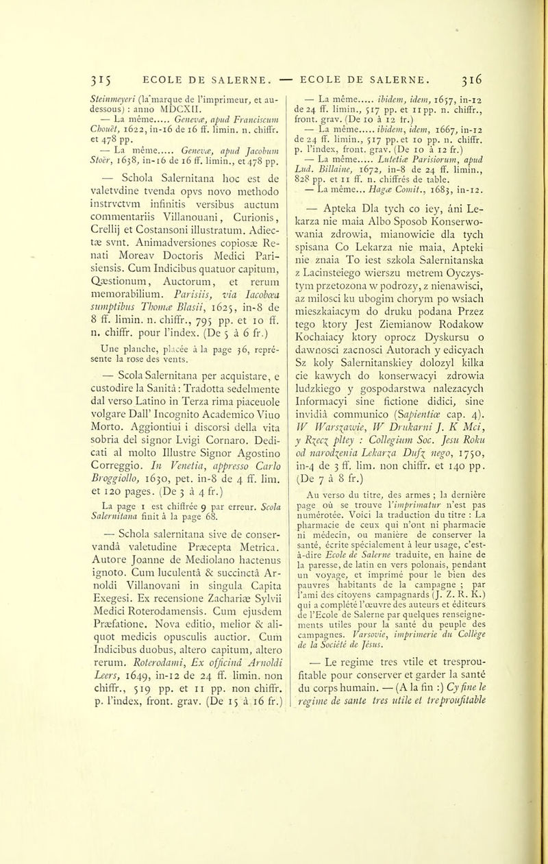 Steinmcyeri (k'marque de l'imprimeur, et au- dessous) : aniio MDCXIL — La même Geneva, apiid Franciscum Chouët, 1622, in-i6 de 16 fF. limin. n. chiffr. et 478 pp. — La même Geneva, apiid Jacohtim Stocr, 1638, in-16 de 16 ff. limin., et 478 pp. — Schola Salernitana hoc est de valetvdine tvenda opvs novo methodo instrvctvm infinitis versibus auctum commentariis Villanouani, Curionis, Crellij et Costansoni illustratum. Adiec- tœ svnt. Animadversiones copiosas Re- nati Moreav Doctoris Medici Pari- siensis. Cum Indicibus quatuor capitum, QjBstionum, Auctorum, et rerum memorabilium. Parisiis, via lacohœu sumptihus Thoma Blasii, 1625, in-8 de 8 ff. limin. n. chiffr., 795 pp. et 10 ff. n. chiffr. pour l'index. (De 5 à 6 fr.) Une planche, placée à la page 36, repré- sente la rose des vents. — Scola Salernitana per acquistare, e custodire la Sanità : Tradotta sedelmente dal verso Latino in Terza rima piaceuole volgare Dali' Incognito Academico Viuo Morto. Aggiontiui i discorsi délia vita sobria del signor Lvigi Cornaro. Dedi- cati al molto Illustre Signor Agostino Correggio. In Venetia, appresso Carlo BioggioUo, 1630, pet. in-8 de 4 ff. Yim. et 120 pages. (De 5 à 4 fr.) La page i est chiffrée 9 par erreur. Scola Salernitana finit à la page 68. — Schola salernitana sive de conser- vandâ valetudine Prxcepta Metrica. Autore Joanne de Mediolano hactenus ignoto. Cum luculentâ & succinctâ Ar- noldi Villanovani in singula Capita Exegesi. Ex recensione Zachariae Sylvii Medici Roterodamensis. Cum ejusdem Prasfitione. Nova editio, melior & ali- quot medicis opusculis auctior. Curn Indicibus duobus, altero capitum, altero rerum. Roteroiami, Ex officinâ Arnoldi Leers, 1649, in-12 de 24 ff. limin. non chiffr., 519 pp. et 11 pp. non chiffr. p. l'index, front, grav. (De 15 à 16 fr.) — La même ibidem, idem, 1657, in-12 de 24 fF. limin., 517 pp. et npp. n. chifFr., front, grav. (De 10 à 12 fr.) — La même ibidem, idem, 1667, in-12 de 24 fF. limin., 517 pp. et 10 pp. n. chifFr. p. l'index, front, grav. (De 10 à 12 fr.) — La même Lutetia Parisioruin, apiid Lud. Billaine, 1672, in-8 de 24 fF. limin., 828 pp. et II fF. n. chifFrés de table. — La même... Haga Comit., 1683, in-12. •— Apteka Dla tych ce iey, âni Le- karza nie maia Albo Sposob Konserwo- wania zdrowia, inianowicie dla tych spisana Co Lekarza nie maia, Apteki nie znaia To iest szkola Salernitanska z Lacinsteiego wierszu metrem Oyczys- tym przetozona w podrozy, z nienawisci, az milosci ku ubogim chorym po wsiacli mieszkaiacym do druku podana Przez tego ktory Jest Ziemianovv^ Rodakow Kochaiacy ktory oprocz Dyskursu o dawnosci zacnosci Autorach y edicyach Sz koly Salernitanskiey dolozyl kilka cie kawych do konserwacyi zdrowia ludzkiego y gospodarstwa nalezacych Informacyi sine fictione didici, sine invidià communico [Sapientiœ cap. 4). W Warsiaïuie, W Driikarni J. K Mci, y R:{ec\ pltey : Collegimn Soc. Je su Rolcu od narodxenia Leharia Duf\ iiego, 1750, in-4 de 3 ff. lim. non chiffr. et 140 pp. (De 7 à 8 fr.) Au verso du titre, des armes ; In dernière page où se trouve Vinipriinatur n'est pas numérotée. Voici la traduction du titre : La pharmacie de ceux qui n'ont ni pharmacie ni médecin, ou manière de conserver la santé, écrite spécialement à leur usage, c'est- à-dire Ecole de Salerne traduite, en haine de la paresse, de latin en vers polonais, pendant un voyage, et imprimé pour le bien des pauvres habitants de la campagne ; par l'ami des citoyens campagnards (J. Z. R. K.) qui a complété l'œuvre des auteurs et éditeurs de l'Ecole de Salerne par quelques renseigne- ments utiles pour la santé du peuple des campagnes. Varsovie, imprimerie du Collège de la Société de Jésus. — Le régime très vtile et tresprou- fitable pour conserver et garder la santé du corps humain. — (A la fin :) Cy fine le régime de santé très utile et ireproiifitaUe