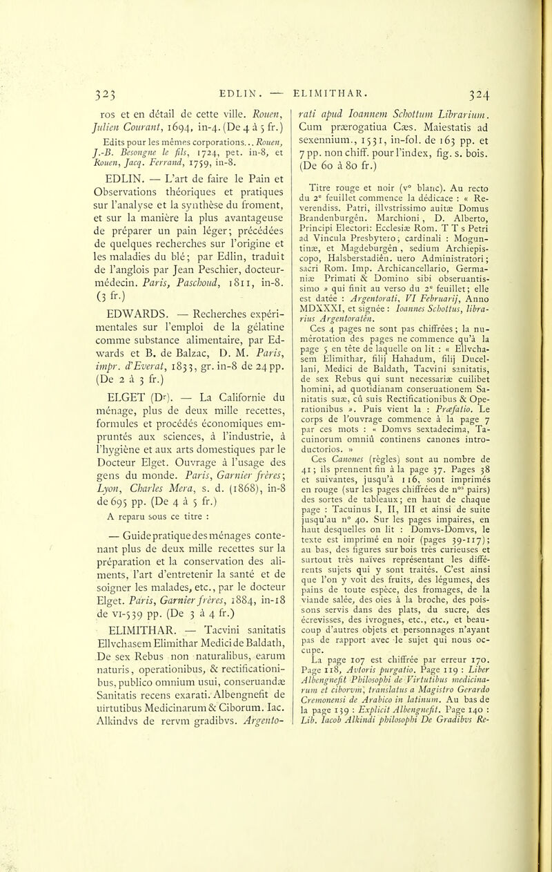 ros et en détail de cette ville. Rouen, Julien Courant, 1694, in-4. (De 4 à 5 fr.) Edits pour les mêmes corporations... Rouen, J.-B. Besongne le fils, 1724, pet. iii-8, et Rouen, Jacq. Ferrand, 1759, in-8. EDLIN. — L'art de faire le Pain et Observations théoriques et pratiques sur l'analyse et la synthèse du froment, et sur la manière la plus avantageuse de préparer un pain léger; précédées de quelques recherches sur l'origine et les maladies du blé; par Edlin, traduit de l'anglois par Jean Peschier, docteur- médecin. Paris, Paschoud, 1811, in-8. (3 fr-) EDWARDS. — Recherches expéri- mentales sur l'emploi de la gélatine comme substance alimentaire, par Ed- wards et B. de Balzac, D. M. Paris, impr. d'Everat, 183^, gr. in-8 de 24 pp. (De 2 à 3 fr.) ELGET (Dr). — La Californie du ménage, plus de deux mille recettes, formules et procédés économiques em- pruntés aux sciences, à l'industrie, à l'hygiène et aux arts domestiques par le Docteur Elget. Ouvrage à l'usage des gens du monde. Paris, Garnier frères; Lyon, Charles Mera, s. d. (1868), in-8 de 695 pp. (De 435 fr.) A reparu sous ce titre : — Guide pratique des ménages conte- nant plus de deux mille recettes sur la préparation et la conservation des ali- ments, l'art d'entretenir la santé et de soigner les malades, etc., par le docteur Elget. Paris, Garnier frères, 1884, in-i8 de vi-539 pp. (De 3 à 4 fr.) ■ ELIMITHAR. — Tacvini sanitatis Ellvchasem Elimithar Medici de Baldath, .De sex Rébus non naturalibus, earum naturis, operationibus, & rectificationi- bus,publico omnium usui, conseruandœ Sanitatis recens exarati. Albengnefit de uirtutibus Medicinarum& Ciborum. lac. Alkindvs de rervm gradibvs. Argento- rati apud loannem Scholtiini LihrariiDii. Cum prœrogatiua Cas. Maiestatis ad sexennium., 1531, in-fol. de 163 pp. et 7 pp. non chiff. pour l'index, fig. s. bois. (De 60 à 80 fr.) Titre rouge et noir (v° blanc). Au recto du 2° feuillet commence la dédicace : « Re- verendiss. Patri, illvstrissimo auitae Domus Brandenburgén. Marchioni , D. Alberto, Principi Electori: Ecclesiœ Rom. T T s Pétri ad Vincula Presbytero, cardinali : Mogun- tinœ, et Magdeburgên , sedium Archiepis- copo, Halsberstadiên. uero Administratori ; sacri Rom. Imp. Archicancellario, Germa- niœ Primati & Domino sibi obseruantis- simo » qui finit au verso du 2° feuillet; elle est datée : Argentorati, VI Fehruarij, Anno MDXXXI, et signée : loannes Schottiis, llbra- rius Argentoratèn. Ces 4 pages ne sont pas chiffrées ; la nu- mérotation des pages ne commence qu'à la page 5 en téte de laquelle on lit : « Ellvcha- sem Elimithar, filij Hahadum, filij Ducel- lani, Medici de Baldath, Tacvini sanitatis, de sex Rébus qui sunt necessaria; cuilibet homini, ad quotidianam conseruationem Sa- nitatis suœ, cû suis Rectificationibus & Ope- rationibus ». Puis vient la : Prafalio. Le corps de l'ouvrage commence à la page 7 par ces mots : « Domvs sextadecima, Ta- cuinorum omniù continens canones intro- ductorios. » Ces Canones (règles) sont au nombre de 41 ; ils prennent fin à la page 57. Pages 38 et suivantes, jusqu'à i i6, sont imprimés en rouge (sur les pages chiffrées de pairs) des sortes de tableaux ; en haut de chaque page : Tacuinus I, II, III et ainsi de suite jusqu'au n° 40. Sur les pages impaires, en haut desquelles on lit : Domvs-Domvs, le texte est imprimé en noir (pages 39-117); au bas, des figures sur bois très curieuses et surtout très naïves représentant les diffé- rents sujets qui y sont traités. C'est ainsi que l'on y voit des fruits, des légumes, des pains de toute espèce, des fromages, de la viande salée, des oies à la broche, des pois- sons servis dans des plats, du sucre, des écrevisses, des ivrognes, etc., etc., et beau- coup d'autres objets et personnages n'ayant pas de rapport avec le sujet qui nous oc- cupe. La page 107 est chiffrée par erreur 170. Page 118, Avioris purgatio. Page 119 : Liber Albengnefit Philosopbi de Virtutibus medicina- riim et ciborvm', translaius a Magisti o Gerardo Cremonensi de Arabica in latinum. Au bas de la page 139 : Explicit Albengnefit. Page 140 : Lib. lacob Alkindi philosopbi De Gradibvs Re-