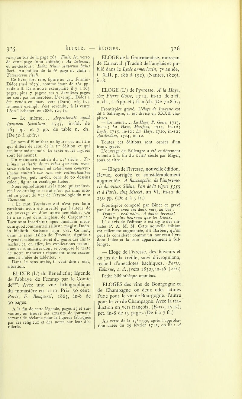 rum; au bas de la page 163 : Finis. Au verso de cette page (non chiffrée) : Ad lectorein, et au-dessous -. Index trium Autorum huius libri. Au milieu de la 6° page n. chiffr : Tacvinorvm tituli. Ce livre, fort rare, figure au cat. Firmin- Didot (mai 1879), comme étant de 163 pp. et de 2 ff. Dans notre exemplaire il y a 163 pages, plus 7 pages; ces 7 dernières pages ne sont pas numérotées. L'exempl. Didot a été vendu en mar. vert (Duru) 265 fr. ; le même exempl. s'est revendu, à la vente Léon Techener, en 1886, 125 fr. — Le même Argentoraii apud loannem Schottiim, 1533, in-fol. de 163 pp. et 7 pp. de table n. ch. (De 30 à 40fr.) Le nom d'Elimithar ne figure pas au titre qui diffère de celui de la i édition et qui est imprimé en noir. Le texte et les figures sont les mêmes. Un manuscrit italien du xv siècle : Ta- cuinum sanitatis de sex rébus quce sunt neces- sarice cuilibet boinini ad cotidianam conserva- iionem sanitatis sua cum suis ratificationibus et operibus, pet. in-fol. orné de 70 dessins color., figure au catalogue Leber. Nous reproduisons ici la note qui est insé- rée à ce catalogue et qui n'est pas sans inté- rêt au point de vue de l'étymologie du mot Tacuinum. « Le mot Tacuinum qui n'est pas latin paraîtrait avoir été inventé par l'auteur de cet ouvrage ou d'un autre semblable. On lit à ce sujet dans le gloss. de Carpentier : Tacuinum inscribitur opus quoddam medi- cumquodcommentariisillustr. magist. Dudo, in biblioth. Sorbonœ, sign. 781. Ce mot, dans le sens italien de Taccuino, signifie : Agenda, tablettes, livret du genre des alma- nachs; et, en effet, les explications techni- ques et sommaires dont se compose le texte de notre manuscrit répondent assez exacte- ment à l'idée de tablettes. » Dans le sens arabe, il veut dire : état, situation. ELIXIR (L') du Bénédictin; légende de l'abbaye de Fécamp par le Comte de***. Avec une vue lithographique du monastère en 1510. Prix 50 cent. Paris, F. Bouqnerel, 1865, in-8 de 30 pages. A la fin de cette légende, pages 25 et sui- vantes, on trouve des extraits de journaux servant de réclame pour la liqueur fabriquée par ces religieux et des notes sur leur dis- tillerie. ELOGE de la Gourmandise, morceau de Carnaval. (Traduit de l'anglais et pu- blié dans le Lycée armoricain, 7e année, t. XIII, p. 186 à 192), (Nantes, 1829), in-8. ELOGE (L') de l'yvresse. A la Haye, chex^ Pierre Gosse, 1714, in-12 de 2 ff. n. ch., 216 pp. et 3 ft. n.[ch. (De 738 fr.) Frontispice gravé. L'éloge de l'yvresse est dû à Sallengre, il est divisé en XXXII cha- pitres. — Le même La Haye, P. Gosse, 1715, in-12; La Haye, Moetjens, 1715, in-12; Leyde, 1715, in-12; La Haye, 1720, in-r2; Amsterdam, 1754, in-12. Toutes ces éditions sont ornées d'un front, gravé. L'ouvrage de Sallengre a été entièrement refondu à la fin du xviii siècle par Miger, sous ce titre : — Eloge de l'ivresse, nouvelle édition. Revue, corrigée et considérablement augmentée. A Baccbopolis, de Vimprime- rie du vieux Silène, l'an de la vigne ///S et à Paris, chei Michel, an VI, in-12 de 250 pp. (De 4 à 5 fr.) Frontispice composé par Binet et gravé par Le Roy avec ces deux vers, au bas : Donne... redouble.-. ô douce ivresse! Je suis plus lieureux que les Dieux. U « avis de l'éditeur » est signé des ini- tiales P. A. M. M. Cette nouvelle édition est tellement augmentée, dit Barbier, qu'on peut la considérer comme un nouveau livre dont l'idée et la base appartiennent à Sal- lengre. — Eloge de l'ivresse, des buveurs et du jus de la treille, suivi d'ivrogniana, recueil d'anecdotes bachiques. Paris, Delarue, s. d., (vers 1830), in-16. (2 fr.) Petite bibliothèque omnibus. ELOGES des vins de Bourgogne et de Champagne ou deux odes latines l'une pour le vin de Bourgogne, l'autre pour le vin de Champagne. Avec la tra- duction en vers françois. {Paris, 1712), pet. in-8 de 15 pages. (De 6 à 7 fr.) Au verso de la i^^page, après l'approba- tion datée du 29 février 1712, on lit : A