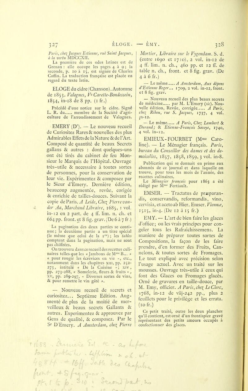 Paris, chei Jacques Esticnnc, rue Saint Jacques, à la vertu MDCCXII. La première de ces odes latines est de Grenan : elle occupe les pages 4 à 9 ; la seconde, p. 10 à 15, est signée de Charles Coffin. La traduction française est placée en regard du texte latin. ELOGE du cidre (Chanson). Automne de 1855. Vahgms, V'^Carette-Bondessein, 1834, in-i8 de 8 pp. (i fr.) Précédé d'une notice sur le cidre. Signé L. R. du membre de la Société d'agri- culture de l'arrondissement de Valognes. EMERY (D'). — Le nouveau recueil de Curiositez Rares & nouvelles des plus Admirables Effets de laNature & de l'Art. Composé de quantité de beaux Secrets gallans & autres : dont quelques-uns ont été tirés du cabinet de feu Mon- sieur le Marquis de l'Hôpital. Ouvrage très-utile & nécessaire à toutes sortes de personnes, pour la conservation de leur vie. Expérimentez & composez par le Sieur d'Emery. Dernière édition, beaucoup augmentée, revùe, corigée & enrichie de tailles-douces. Suivant la copie de Paris. ^ Leide,Chei J'ierre vali- der Au, Marchand Libraire, 1685, ! vol. in-!2 en 2 part, de 4 ff. lim. n. ch. et 664 pp. front, et 8 fig. grav. (De 6 à 7 fr.) La pagination des deux parties se conti- nue ; la deuxième partie a un titre spécial (le même que celui de la r°) ; les taliles comptent dans la pagination, mais ne sont pas chiffrées. On trouvera dans ce recueil des recettes culi- naires telles que les «Jambons deMB... » « pour rougir les écrevices en vie », etc., notamment dans les chapitres xiii, pp. 252- 273 , intitulé « De la Cuisine » ; xiv , pp. 273-288, « Somelerie, fleurs & fruits » , XV, pp. 289-297, « Diverses sortes de vins, & pour remetre le vin gâté ». — Nouveau recueil de secrets et curiositez... Septième Edition. Aug- menté de plus de la moitié de mer- veilleux & beaux secrets Gallanls & autres. Expérimentez & approuvez par Gens de qualité, & composez. Par le Sr D'Emery. A Amsterdam, chei Pierre Mortier, Libraire sur Je Vygendam. S. d. (entre 1690 et 17:0), 2 vol. in-12 de 4 ff. lim. n. ch., 460 pp. et 12 ff. de table n. ch., front, et 8 fig. grav. (De 4 à 6 fr.) — Le même A Amsterdam, Aux dépens d'Esiienne Roger... 1709,2 vol. in-i2, front, et 8 fig. grav. — Nouveau recueil des plus beaux secrets de médecine par M. L'Emery (sic). Nou- velle édition, Revûe, corrigée A Paris, clie:^ Ribou, rue S. Jacques, 1737, 4 vol. in-12. — Le même A Paris, Che^ Lambert & Durand; & Etienne-François Savoye, 1740, 4 vol. in-:2. EMIEUX-FOURBET (M™e Caïo- line). — Le Ménagier français. Paris, bureau du Conseiller des dames et des de- moiselles, 1857, 1858, 1859,3 vol. in-8. Publication qui se donnait en prime aux abonnés de ce journal et dans laquelle on trouve, pour tous les mois de l'année, des recettes culinaires. Le Ménagier français pour 1863 a été rédigé par M Fertiault. EMSER. — Tractatus de pr^paran- dis, conservandis, reformandis, vino, cervisia, etacetoab Hier. Emser. Vienna, 1515, in-4. (De 12 à 15 fr.) EMY. — L'art de bien faire les glaces d'office ; ou les vrais principes pour con- geler tous les Rafraichissemens. La manière de préparer toutes sortes de Compositions, la façon de les faire prendre, d'en former des Fruits, Can- nelons, & toutes sortes de Fromages. Le tout expliqué avec précision selon l'usage actuel. Avec un traité sur les mousses. Ouvrage très-utile à' ceux qui font des Glaces ou Fromages glacés. Orné de gravures en taille-douce, par M. Emy, officier. A Paris, che^ Le Clerc, 1768, in-12 de viij-242 pp., plus 2 feuillets pour le privilège et les errata. (10 fr.) Ce petit traité, outre les deux planches qu'il contient, est orné d'un frontispice gravé représentant des petits amours occupés à confectionner des glaces.