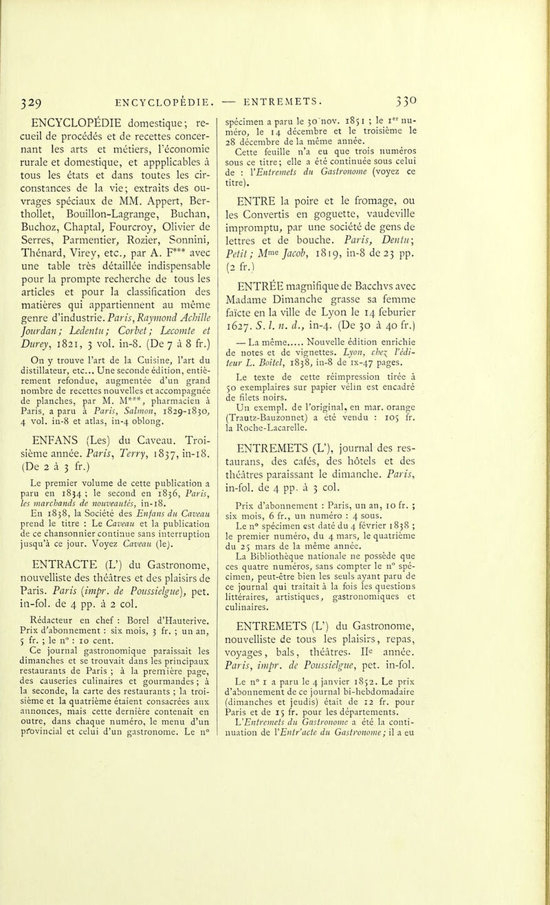 ENCYCLOPÉDIE domestique; re- cueil de procédés et de recettes concer- nant les arts et métiers, l'économie rurale et domestique, et appplicables à tous les états et dans toutes les cir- constances de la vie; extraits des ou- vrages spéciaux de MM. Appert, Ber- thoUet, Bouillon-Lagrange, Buchan, Buchoz, Chaptal, Fourcroy, Olivier de Serres, Parmentier, Rozier, Sonnini, Thénard, Virey, etc., par A. F*** avec une table très détaillée indispensable pour la prompte recherche de tous les articles et pour la classification des matières qui appartiennent au même genre d'industrie. Paris, Raymond Achille Joiirdan ; Ledentu; Corhct ; Lecomte et Dtirey, 1821, 3 vol. in-8. (De 7 à 8 fr.) On y trouve r.irt de la. Cuisine, l'art du distillateur, etc.. Une seconde édition, entiè- rement refondue, .lugmentée d'un grand nombre de recettes nouvelles et accompagnée de planches, par M. M***, pharmacien à Paris, a paru à Paris, Sahnon, 1829-1830, 4 vol. in-8 et atlas, in-4 oblong. ENFANS (Les) du Caveau. Troi- sième année. Paris^ Terry, i837,in-i8. (De 2 à 3 fr.) Le premier volume de cette publication a paru en 1854 ; le second en 1836, Paris, les marchands de nouveautés, in-18. En 1838, la Société des Enfans du Caveau prend le titre : Le Caveau et la publication de ce chansonnier continue sans interruption jusqu'à ce jour. Voyez Caveau (lej. ENTRACTE (L') du Gastronome, nouvelliste des théâtres et des plaisirs de Paris. Paris {impr. de Poiissielgue), pet. in-fol. de 4 pp. à 2 col. Rédacteur en chef : Borel d'Hauterive. Prix d'abonnement ; six mois, 3 fr. ; un an, 5 fr. ; le n : 10 cent. Ce journal gastronomique paraissait les dimanches et se trouvait dans les principaux restaurants de Paris ; à la première page, des causeries culinaires et gourmandes ; à la seconde, la carte des restaurants ; la troi- sième et la quatrième étaient consacrées aux annonces, mais cette dernière contenait en outre, dans chaque numéro, le menu d'un provincial et celui d'un gastronome. Le n° spécimen a paru le 30'nov. 1851 ; le i nu- méro, le 14 décembre et le troisième le 28 décembre de la même année. Cette feuille n'a eu que trois numéros sous ce titre; elle a été continuée sous celui de : VEntrcmeis du Gastronome (voyez ce titre). ENTRE la poire et le fromage, ou les Convertis en goguette, vaudeville impromptu, par une société de gens de lettres et de bouche. Paris, Dentii; Petit; Mme Jacob, 1819, in-8 de 23 pp. (2 fr.) ENTRÉE magnifique de Bacchvs avec Madame Dimanche grasse sa femme faïcte en la ville de Lyon le 14 feburier 1627. S. l. n. d., in-4. (I5e 30 à 40 fr.) — La même Nouvelle édition enrichie de notes et de vignettes. Lyon, che:^^ l'édi- teur L. Boitel, 1838, in-8 de ix-47 pages. Le texte de cette réimpression tirée à 50 exemplaires sur papier vélin est encadré de filets noirs. Un exempl. de l'original, en mar. orange (Trautz-Bauzonnet) a été vendu : 105 fr. la Roche-Lacarelle. ENTREMETS (L'), journal des res- taurans, des cafés, des hôtels et des théâtres paraissant le dimanche. Paris, in-fol. de 4 pp. à 3 col. Prix d'abonnement : Paris, un an, 10 fr. ; six mois, 6 fr., un numéro : 4 sous. Le n° spécimen est daté du 4 février 1838 ; le premier numéro, du 4 mars, le quatrième du 25 mars de la même année. La Bibliothèque nationale ne possède que ces quatre numéros, sans compter le n spé- cimen, peut-être bien les seuls ayant paru de ce journal qui traitait à. la fois les questions littéraires, artistiques, gastronomiques et culinaires. ENTREMETS (L') du Gastronome, nouvelliste de tous les plaisirs, repas, voyages, bals, théâtres. 11^ année. Paris, impr. de Poiissielgue, pet. in-fol. Le n I a paru le 4 janvier 1852. Le prix d'abonnement de ce journal bi-hebdomadaire (dimanches et jeudis) était de 12 fr. pour Paris et de 15 fr. pour les départements. 1^'Entremets du Gastronome a été la conti- nuation de VEntr'acte du Gasti'ononie ; il a eu