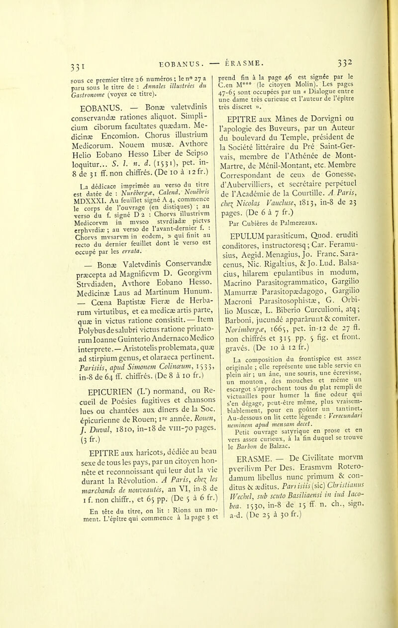 EOBANUS. ÉRASME. 132 sous ce premier titre 26 numéros ; le n 27 a paru sous le titre de : Annales illustrées du Gastronome (voyez ce titre). EOBANUS. — Bonœ valetvdinis conservandœ rationes aliquot. Simpli- cium ciborum facultates quidam. Me- dicinœ Encomion. Chorus illustrium Medicorum. Nouem mus^. Avthore Helio Eobano Hesso Liber de Seipso loquitur... 5. l. n. d. {1^31), pet. in- 8 de 31 ff. non chiffrés. (De 10 à 12 fr.) La dédicace imprimée au verso du titre est datée de : Nuréberga, Calend. Nouêbris MDXXXI. Au feuillet signé A 4, commence le corps de l'ouvrage (en distiques) ; au verso du f. signé D 2 : Chorvs illustrivm Medicorvm in mvseo styrdiadae pictvs erphvrdia; ; au verso de l'avant-demier f. : Chorvs mvsarvm in eodem, » qui finit au recto du dernier feuillet dont le verso est occupé par les errata. — Bons Valetvdinis Conservands przecepta ad Magnificvm D. Georgivm Strvdiaden, Avthore Eobano Hesso. Medicinîe Laus ad Martinum Hunum. — Cœna Baptistae Fierœ de Herba- rum virtutibus, et ea medicœ artis parte, quse in victus ratione consistit. — Item Polybusdesalubri victus ratione priuato- rum loanne Guinterio Andernaco Medico interprète. — Aristotelis problemata, qu£e ad stirpium genus, et olaraeca pertinent. Parisiis, apiid Sinionem Colinœum, 1535, in-8 de 64 ff. cliiffrés. (De 8 à 10 fr.) EPICURIEN (L') normand, ou Re- cueil de Poésies fugitives et chansons lues ou chantées aux dîners de la Soc. épicurienne de Rouen; V^' année. Rouen, J. Duval, ï8io, in-i8 de viii-70 pages. (3 fr-) EPITRE aux haricots, dédiée au beau sexe de tous les pays, par un citoyen hon- nête et reconnoissant qui leur dut la vie durant la Révolution. A Paris, chei les marchands de nouveautés, an VI, in-8 de I f. non chiffr., et 65 pp. (De 5 à 6 fr.) En tête du titre, on lit : Rions un mo- ment. L'épîtrequi commence à la page 3 et prend fin à la page 46 est signée par le C.en M*** (le citoyen Molin). Les pages 47-6) sont occupées par un « Dialogue entre une dame très curieuse et l'auteur de l'épitre très discret ». EPITRE aux Mânes de Dorvigni ou l'apologie des Buveurs, par un Auteur du boulevard du Temple, président de la Société httéraire du Pré Saint-Ger- vais, membre de l'Athénée de Mont- Martre, de Ménil-Montant, etc. Membre Correspondant de ceuy. de Gonesse, d'Aubervilliers, et secrétaire perpétuel de l'Académie de la Courtille. A-Paris, chei Nicolas Vaucluse, 1813, in-8 de 23 pages. (De 6 à 7 fr.) Par Cubières de Palmezeaux. EPULUMparasiticum, Q.uod. eruditi conditores, instructoresq ; Car. Feramu- sius, Aegid. Menagius, Jo. Franc. Sara- cenus. Nie. Rigaltius, &Jo.Lud. Balsa- cius, hilarem epulantibus in modum, Macrino Parasitogrammatico, Gargilio Mamurraî Parasitopsedagogo, Gargilio Macroni Parasitosophist^e, G. Orbi- lio Muscse, L. Biberio Curculioni, atq; Barboni, jucundé apparârunt & corniter. Noriuiherga, i66s, pet. in-12 de 27 ft. non chiffrés et 315 pp. 5 fig. et front, gravés. (De 10 à 12 fr.) La composition du frontispice est assez ori<^inale ; elle représente une table servie en pleTn air ; un ane, une souris, une écrevisse, un mouton, des mouches et même un escargot s'approchent tous du plat rempli de victuailles pour humer la fine odeur qui s'en dégao-e, peut-être même, plus vraisem- bl.ablenîent, pour en goûter un tantinet. Au-dessous on lit cette légende : Verecundan Hcminem apnd mensam decet. Petit ouvrage satyrique en prose et en vers assez curieux, à la fin duquel se trouve le Barhon de Balzac. ERASME. — De Civilitate morvm pverilivm Per Des. Erasmvm Rotero- damum libellus nunc primum & con- ditus èc £editus. Pan isiis{sic) Chrislianus Wechel, sub scuto Basiliaensi in iud laco- hea. 1530, in-8 de 15 ff. n. ch., sign. a-d. (De 25 à 30 fr.)