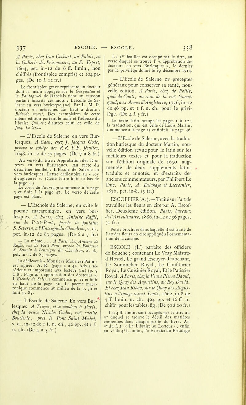 A Paris, chei lean Cochart, au Palais, en la Gallerie des Prisonniers, au S. Esprit, 1664, pet. in-i2 de 6 fF. limin., non chiffrés (frontispice compris) et 104 pa- ges. (De 10 à 12 fr.) Le frontispice gravé représente un docteur dont la main appuyée sur le Gargantua et le Pantagruel de Rabelais tient un écusson portant inscrits ces mots : Lescolle de Sa- lerne en vers bvrlesqve (sic). Par L. M. P. docteur en médecine. En haut à droite : Ridendo monet. Des exemplaires de cette même édition portent le nom et l'adresse du libraire Quinet ; d'autres celui et celle de Jacq. Le Gras. — L'Escole de Salerne en vers Bur- lesques. A Caen, che:^ J. Jacques Gode, proche le collège des R.R. P.P. Jésuites, 1698, in-i2 de 47 pages. (De 738 fr.) Au verso du titre : Approbation des Doc- tevrs en vers Burlesques. Au recto du deuxième feuillet : L'Escole de Salerne en vers burlesques. Lettre dédicatoire au « roy d'engleterre ». (Cette lettre finit au bas de • la page 4.) Le corps de l'ouvrage commence à la page 5 et finit à la page 47. Le verso de cette page est blanc. — L'Eschole de Salerne, en svite le poème macaroniqve, en vers bur- lesques. A Paris, che^ Antoine Rafflé, ruë de Petit-Pont, pivche la Jontaine S. Severin,a l'Enseigne du Chaudron, s. à., pet, in-i2 de 83 pages. /De 6 à 7 fr.) — La même A Paris che'^ Antoine de Raffle, rue de Petit-Pont, proche la Fontaine S. Severin à Venseigne du Chaudron, S. d., pet. in-13 de 85 pages. La dédicace à « Monsievr Monsievr Patin » est signée : A. R. (page 2 à 4). Advis sé- sérieux et important avx lectevr {sic) (p. 5 à 81. Page 9, « approbation des docteurs ». UEschole de Salerne commence p. 11 et finit en haut de la p.ige 50. Le poème maca- ronique commence au milieu de la p. 50 et finit p. 85. — L'Escole de Salerne En vers Bur- lesques. A Troyes, et se vendent à Paris, chei la veuve Nicolas Oudot, ruë vieille Bouderie , prés le Pont Saint Michel, s. d., in-i2 de i f. n. ch., 46 pp., et i f. n. ch. iDe 4 à 5 ^r.) Le 1 feuillet est occupé par le titre, au verso duquel se trouve 1' « approbation des docteurs en vers Burlesques le dernier par le privilège donné le 19 décembre 1714. — L'Ecole de Salerne ov préceptes, généraux pour conserver sa santé, nou- velle édition. A Paris, che:^ de Poilly, quai de Conti, au coin de la ruë Guenè- gaud, aux Armes d'Angleterre, 17 3 6, in-12 de 46 pp. et I f. n. ch. pour le privi- lège. (De 4 à 5 fr.) Le texte latin occupe les pages i à 12 ; la traduction, qui est celle de Louis Martin, commence à la page i; et finit à la page 46. — L'Ecole de Salerne, avec la traduc- tion burlesque du docteur Martin, nou- velle édition revue pour le latin sur les meilleurs textes et pour la traduction sur l'édition originale de 1650, aug- mentée de deux suppléments latins traduits et annotés, et d'extraits des anciens commentateurs, par Philibert Le Duc. Paris, A. Delahaye et Lecrosnier, 1876, pet. in-8. (3 fr.) ESCOFFIER ( A. ). — Traité sur l'art de travailler les fleurs en cire par A. Escof- fîer. Deuxième édition. Paris, bureaux del'Artcidinaire, 1886, in-12 de 36 pages. (2 fr.) Petite brochure dans laquelle il est traité de l'art des fleurs en cire appliqué à l'ornementa- tion de la cuisine. ESCOLE (L') parfaite des officiers de Bouche ; contenant Le Vray Maistre- d'Hostel, Le grand Escuyer-Tranchant, Le Sommelier Royal, Le Confiturier Royal, Le Cuisinier Royal, Et le Pâtissier Royal. A Paris, che\ la Veuve Pierre David, sur le Quay des Augustins, au Roy David. Et chei lean Ribov, sur le Quay des Augus- tins, à l'image sainct Louis, 1662, in-8 de 4ff. limin. n. ch., 494 pp. et 16 fî. n. chiffr. pourles tables, fig. ^De 50 à 60 fr.) Les 4 ff. limin. sont occupés par le titre au v° duquel se trouve le détail des matières contenues dans chaque partie du livre. Au v° du f. 2: « Le Libraire au Lecteur » , enfin au v du4° f. limin., r« Extraictdu Priuilege