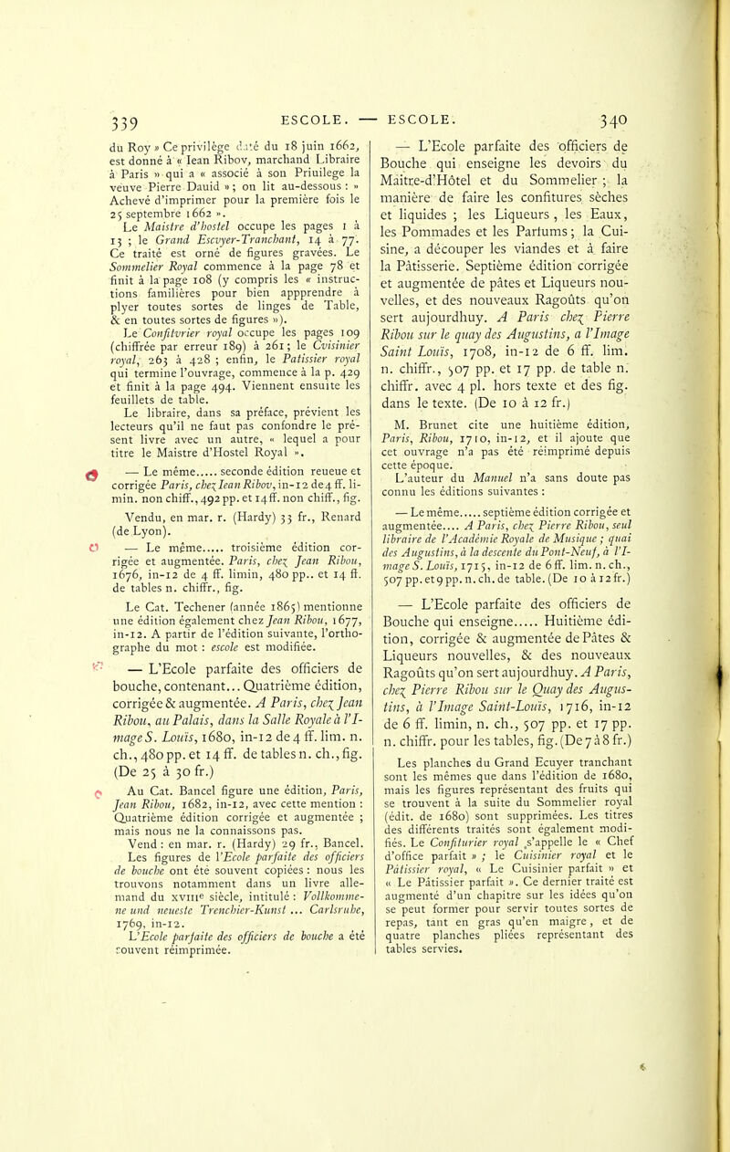 ESCOLE. ESCOLE. du Roy» Ce privilège d.ité du 18 juin 1662^ est donné à « lean Ribov, marchand Libraire à' Paris » qui a « associé à son Priuilege la veuve Pierre Dauid »; on lit au-dessous: » Achevé d'imprimer pour la première fois le 25 septembre 1662 ». Le Maistre d'boslel occupe les pages i à 13 ; le Grand Escvyer-Tranchant, 14 à 77. Ce traité est orné de figures gravées. Le Sommelier Royal commence à la page 78 et finit à la page 108 (y compris les « instruc- tions familières pour bien appprendre à plyer toutes sortes de linges de Table, & en toutes sortes de figures »). Le Confitvrier royal occupe les pages 109 (chiffrée par erreur 189) à 261 ; le Cvisinier royal, 265 à 428 ; enfin, le Pâtissier royal qui termine l'ouvrage, commence à la p. 429 et finit à la page 494. Viennent ensuite les feuillets de table. Le libraire, dans sa préface, prévient les lecteurs qu'il ne faut pas confondre le pré- sent livre .avec un autre, « lequel a pour titre le Maistre d'Hostel Royal », — Le même seconde édition reueue et corrigée Paris, che:;^Iean Ribov, \n-12 de4ff. li- min. nonchiff.,492pp.eti4ff. non chifF.,fig. Vendu, en mar. r. (Hardy) 53 fr., Renard (de Lyon). — Le même troisième édition cor- rigée et augmentée. Paris, che^ Jean Ribou, 1676, in-i2 de 4 ff. limin, 480 pp.. et 14 fî. de tables n. chiffr., fig. Le Cat. Techener (année 1865) mentionne une édition également chez Jean Ribou, 1677, in-i2. A partir de l'édition suivante, l'ortho- graphe du mot : escole est modifiée. — L'Ecole parfaite des officiers de bouche, contenant... Quatrième édition, corrigée & augmentée. A Paris, che\Jcan Ribou, au Palais, dans la Salle Royale à l'I- mageS. Louis, 1680, in-12 de4 ff. lim. n. ch., 480 pp. et 14 ff. de tables n. ch., fig. (De 25 à 30 fr.) Au Cat. Bancel figure une édition, Paris, Jean Ribou, 1682, in-12, avec cette mention : duatrième édition corrigée et augmentée ; mais nous ne la connaissons pas. Vend: en mar. r. (Hardy) 29 fr., Bancel. Les figures de VEcole parfaite des officiers de bouche ont été souvent copiées : nous les trouvons notamment dans un livre alle- mand du xvni<^ siècle, intitulé : Vollkomme- ne und neucstc Trenciiier-Kunst ... Carlsruhe, 1769, in-12. VEcole parjaite des officiers de bouche a été couvent réimprimée. — L'Ecole parfaite des officiers de Bouche qui enseigne les devoirs dii Maitre-d'Hôtel et du Sommelier ; la manière de faire les confitures sèches et liquides ; les Liqueurs, les Eaux, les Pommades et les Parfums ; la Cui- sine, a découper les viandes et à faire la Pâtisserie. Septième édition corrigée et augmentée de pâtes et Liqueurs nou- velles, et des nouveaux Ragoûts qu'on sert aujourdhuy. A Paris che\ Pierre Ribou sur le quay des Augustins, a l'Image Saint Louis, 1708, in-i2 de 6 ff. lim. n. chiffr., «joy pp. et 17 pp. de table n. chiffr. avec 4 pl. hors texte et des fig. dans le texte. (De 10 à 12 fr.) M. Brunet cite une huitième édition, Paris, Ribou, 17 lO, in-12, et il ajoute que cet ouvrage n'a pas été réimprimé depuis cette époque. L'auteur du Manuel n'a sans doute pas connu les éditions suivantes : — Le même septième édition corrigée et augmentée A Paris, chei Pierre Ribou, seul libraire de l'Académie Royale de Musique ; quai des Augustins, à la descente du Pont-Neuf, à l'I- mage S. louïs, 1715, in-12 de 6 ff. lim. n. ch., 507pp.et9pp.n.ch.de table.(De ioài2fr.) — L'Ecole parfaite des officiers de Bouche qui enseigne Huitième édi- tion, corrigée & augmentée de Pâtes & Liqueurs nouvelles, & des nouveaux Ragoûts qu'on sert aujourdhuy. A Paris, che:^ Pierre Ribou sur le Quay des Augus- tins, à l'Image Saint-Louis, 1716, in-12 de 6 ff. limin, n, ch., 507 pp. et 17 pp. n. chiffr. pour les tables, fig.(De7à8fr.) Les planches du Grand Ecuyer tranchant sont les mêmes que dans l'édition de 1680, mais les figures représentant des fruits qui se trouvent à la suite du Sommelier royal (édit. de 1680) sont supprimées. Les titres des différents traités sont également modi- fiés. Le Confiturier royal .s'appelle le « Chef d'office parfait » ; le Cuisinier royal et le Pâtissier royal, « Le Cuisinier parfait » et « Le Pâtissier parfait >'. Ce dernier traité est augmenté d'un chapitre sur les idées qu'on se peut former pour servir toutes sortes de repas, tant en gras qu'en maigre, et de quatre planches pliées représentant des tables servies.