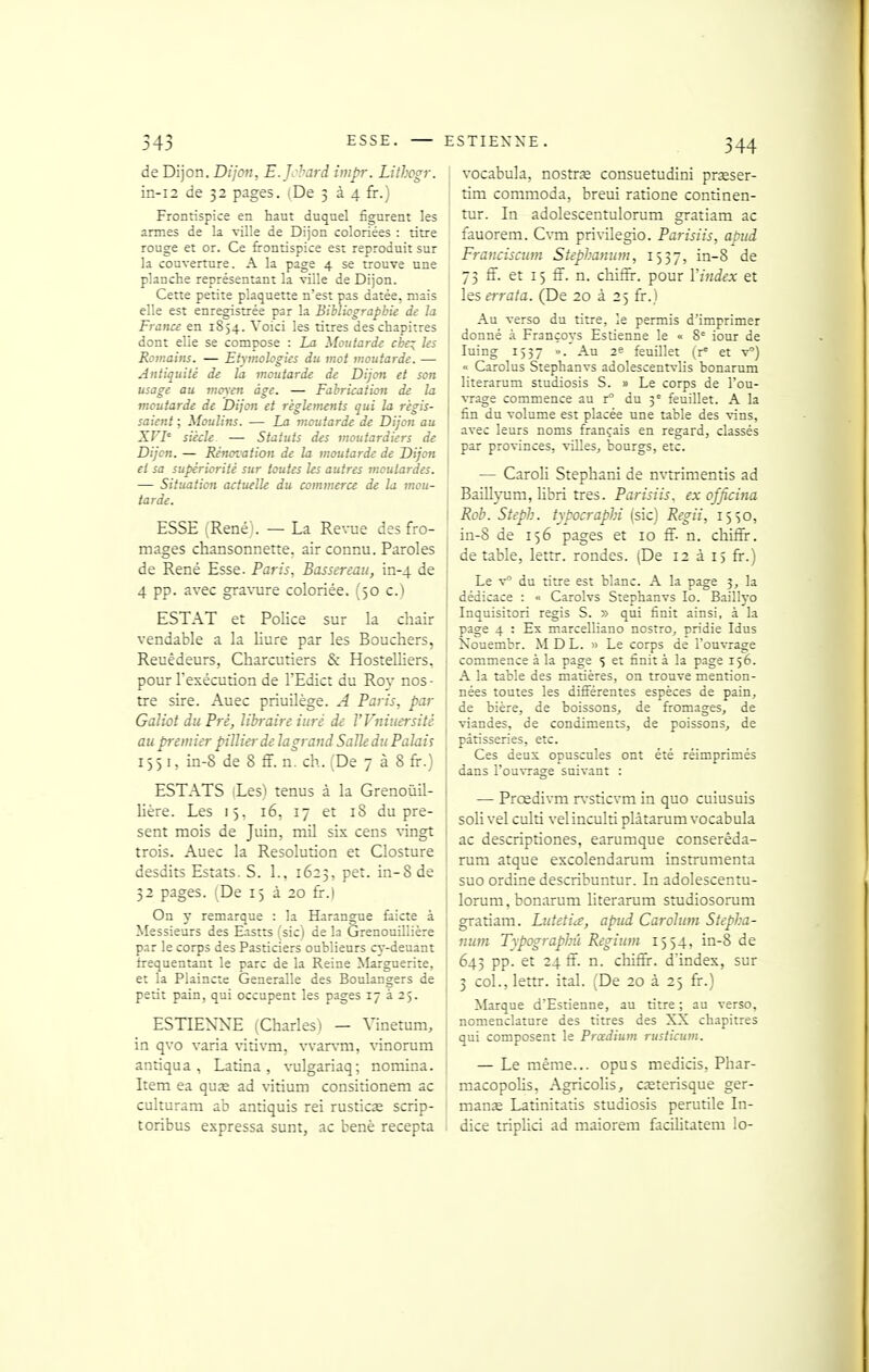 de Dijon. Dijon, E.Jchard impr. LitJjogr. in-i2 de 32 pages. (De 3 à 4 fr.) Frontispice en haut duquel figurent les armes de la ville de Dijon coloriées : titre rouge et or. Ce frontispice est reproduit sur la couverture. A la page 4 se trouve une planche représentant la ville de Dijon. Cette petite plaquette n'est pas datée, mais elle est enregistrée par la Biblivgrapbie de la France en 1854. Voici les titres des chapitres dont elle se compose : La Moutarde cbe:; les Romains. — Etymohgies du mot moutarde. — Antiquité de la moutarde de Dijon et son usage au mo\en âge. — Fabrication de la moutarde de Dijon et règlements qui la régis- saient ; Moulins. — La moutarde de Dijon au XVI' siècle — Statuts des moutardiers de Dijon. — Rénovation de la moutarde de Dijon et sa supériorité sur toutes les autres moutardes. — Situation actuelle du commerce de la mou- tarde. ESSE (René'. — La Revue des fro- mages chansonnette, air connu. Paroles de René Esse. Paris, Basscreau, in-4 de 4 pp. avec gravure coloriée. (50 c.) ESTAT et Police sur la chair vendable a la liure par les Bouchers, Reuêdeurs, Charcutiers & Hostelliers, pour l'exécution de l'Edict du Roy nos- tre sire. Auec priuilège. A Paris, par Galiot du Pré, libraire iuré de VVniuersité au premier pillierde la grand Salle du Palais 155 K in-8 de 8 ff. n. ch. (De 738 fr.) ESTATS (Les) tenus à la Grenoûil- lière. Les 15, 16, 17 et 18 du pré- sent mois de Juin, mil six cens vingt trois. Auec la Resolution et Closture desdits Estats. S. 1., 1623, pet. in-8 de 32 pages. (De 15 à 20 fr.) On y remarque : la Harangue faicte à Messieurs des E.istts (sic) de la Grenouillière par le corps des Pasticiers oublieurs cy-deuant trequentant le parc de la Reine Marguerite, et la Plaincte Generalle des Boulangers de petit pain, qui occupent les pages 17 325. ESTIENNE (Charles) — Vinetum, in qvo varia \-itivm, vvar\-m, vinorum antiqua , Latina , \-ulgariaq; noraina. Item ea quas ad vntium consitionem ac culturara ab antiquis rei rustica£ scrip- toribus expressa sunt, ac benè recepta i vocabula, nostrœ consuetudini prseser- I tim commoda, breui ratione continen- tur. In adolescentulorum gratiam ac fauorem. C\-m privilegio. Parisiis, apud Franciscum Stephauum, 1537, in-8 de 73 ff. et 15 S. n. chiffir. pour l'index et les errata. (De 20 à 25 fr.) Au verso du titre, le permis d'imprimer donné à Françoys Estienne le « 8° iour de luing 1537 ». Au 2e feuillet (r= et v) « Carolus Stephanvs adolescentvlis bonarum literarum studiosis S. » Le corps de l'ou- vrage commence au r du 3° feuillet. A la fin du volume est placée une table des vins, avec leurs noms français en regard, classés par provinces, viUes, bourgs, etc. I — Caroli Stephaiù de nvtrimentis ad Baill}-um, libri très. Parisiis. ex officina ! Roh. Steph. typocraphi (sic) Regii, 15^0, I in-8 de 156 pages et 10 ff. n. chiffr. de table, lettr. rondes. (De 12 à 15 fr.) Le v° du titre est blanc. A la page 3, la dédicace : « Carolvs Stephanvs lo. Baillyo Inquisitori régis S. » qui finit ainsi, à la page 4 : Ex marcelliano nostro, pridie Idus Xouembr. MDL. » Le corps de l'ouvrage commence à la page 5 et finit à la page 156. A la table des matières, on trouve mention- nées toutes les différentes espèces de pain^ de bière, de boissons, de fromages, de viandes, de condiments, de poissons, de pâtisseries, etc. ! Ces deux opuscules ont été réimprimés dans l'ouvrage suivant : ! — Prœdivm r\-sticvm in quo cuiusuis soli vel culti velinculti plâtarum vocabula ac descriptiones, earumque conserêda- rum atque escolendarum instrumenta suo ordine describuntur. In adolescentu- lorum, bonarum hterarum studiosorum gratiam. Lutetia, apud Caroliim Stepha- num Typographû Regium 1554, in-8 de 643 pp. et 24 fï. n. chifïr. dindex, sur 3 col., lettr. ital. (De 20 à 25 fr.) Marque d'Estienne, au titre ; au verso, nomenclature des titres des XX chapitres qui composent le Prœdium rusticum. — Le même... opus medicis, Phar- i raacopolis, Agricolis, cœterisque ger- ! manse Latinitatis studiosis perutile In- < dice tripHci ad maiorem facilitatem lo-