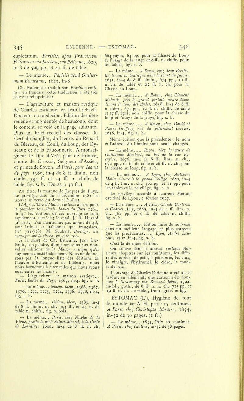 3-15 ESTIENNE. - cupletatum. Parisiis, apiid Franciscvm Pelicanvui via lacohœa, siib Pelicavo, 1629, in-8 de 599 pp. et 41 fï. de table. — Le même... Farisiis apiid Guilier- mum Beiiardtnn, 1629, in-8. Ch. Estienne a traduit son Prœdium riisti- cum en français ; cette traduction a été très souvent réimprimée : — L'agricvlture et maison rvstiqve de Charles Estienne et lean Liébavit, Docteurs en médecine. Edition dernière reueuë et augmentée de beaucoup, dont le contenu se void en la page suiuante. Plus un brief recueil des chasses du Cerf, du Sanglier, du Lieure, du Renard du Blereau, du Conil, du Loup, des Oy- seaux et de la Fauconnerie. A monsei- gneur le Duc d'Vzès pair de France, comte de Crussol, Seigneur d'Assier, et prince de Soyon. A Paris, pour laques dv pvys 1586, in-4 de 8 ff. limin. non chiffr., 394 ff. et 24 ff. n. chiffr. de table, fig. s. b. (De 25 à 30 fr.) Au titre, la marque de Jacques du Puys. Le privilège daté du 8 décembre 1581 se trouve au verso du dernier feuillet- UAgriculture et Maison rustique a paru pour la première fois, Paris, laques du Puys, 1564, in 4 : les éditions de cet ouvrage se sont rapidement succédé ; le catal. J. B. Huzard (2' part.) n'en mentionne pas moins de 48, tant latines et italiennes que françaises, (n' 711-758). M. Souliart, Bibliogr. des oicvrages sur la chasse, en cite 109. A la mort de Ch. Estienne, Jean Lié- bault, son gendre, donna ses soins aux nou- velles éditions de la Maison rustique qu'il augmenta considérablement. Nous ne donne- rons pas la longue liste des éditions de l'œuvre d'Estienne et de Liébault, nous nous bornerons à citer celles que nous avons eues entre les mains : — L'agricvltvre et maison rvstiqve,.. Paris, laqves dv Pvys, 1565, in-4. fig- s. b. — La même... ibidem, idon, 1566, 1567, I570> '572, 1573. 1574, 1576, 1578, iii-4, fig, s. b. ■—■ La même... ibidem, idem, 1583, in-4 de 8 fF. limin. n. ch. 394 fï., et 24 ff. de table n. chiffr., fig. s. bois. — La même... Paris, che^ Nicolas de la Vigne, proche ta porte Sainct-Marcel, à la Croix de Lorraine, 1640, in-4 8 fF. n. ch. - ESTOMAC. 346 664 pages, 64 pp. pour la Chasse du Loup et l'vsagp de la jauge et 8 ff. n. chiffr. pour les tables, fig. s. b. — La même... A Roven, clie:^ Jean Bertlie- lin tenant sa bouticque dans la court du palais. 1641, in-4 '^^ 8 ff. limin., 674 pp., 10 ff. n. ch. de table et 25 ff. n. ch. pour la Chasse au Loup. — La même A Roven, che^ Clément Malassis près le grand portail nostre dame déliant la cour des Aydes, 1658, in-4 de 8 ff. n. chiffr., 674 pp., 12 ff. n. chiffr. de table et 27 ff. égal, non chiffr. pour la chasse du loup et l'usage de la jauge, fig. s. b. — La même A Roven, che^ David et Pierre Geoffroy, rue du petit-mont Lévrier, 1658, in-4, fig- s. b. Même édition que la précédente ; le nom et l'adresse du libraire sont seuls changés. — La même Roven, chei la veuve de Guillaume Machuel, au bas de la rue Es- cuycre, i6j6, in-4 de 8 ff. lim. n. ch., 672 pp., II ff. de table et 26 fï. n. ch. pour la chasse au loup, fig. s. b. — La même A Lyon, chei Anthoine Molin, vis-à-vis le grand Collège, 1680, in-4 de 4 ff. lim. n. ch., 362 pp. et ri pp. pour les tables et le privilège, fig. s. b. Le privilège accordé à Laurent Metton est daté de Lyon, 5 février 1677. — La même ....A Lyon, Claude Carteron et Charles Amy, 1689, in-4 de 4 fï. lim. n. ch., 362 pp. et 9 ff. de table n. chiffr, fig. s. b. — La même édition mise de nouveau dans un meilleur langage et plus correcte que les précédentes Lyon, André Lau- rens, 1702, in-4, fig- s. b. C'est la dernière édition. On trouve dans la Maison rustique plu- sieurs chapitres sur les confitures, les diffé- rentes espèces de pain, la pâtisserie, les vins, le vinaigre, l'hydromel, le cidre, la mou- tarde, etc. L'ouvrage de Charles Estienne a été aussi traduit en allemand; une édition a été don- née à Strasbourg par Bernard Jobin, 1592, in-fol., goth., de 8 ff. n. n. ch., 773 pp. et 19 ff. n. ch. de table., front, grav. et fig. ESTOMAC (L'), Hygiène de tout le monde par A. H. prix : 15 centimes. A Paris che^ Christophe libraire, 1854, in-32 de 38 pages, (i fr.) — Le même... 1854, Prix 10 centimes. A Paris, chei l'auteur, in-32 de 38 pages.