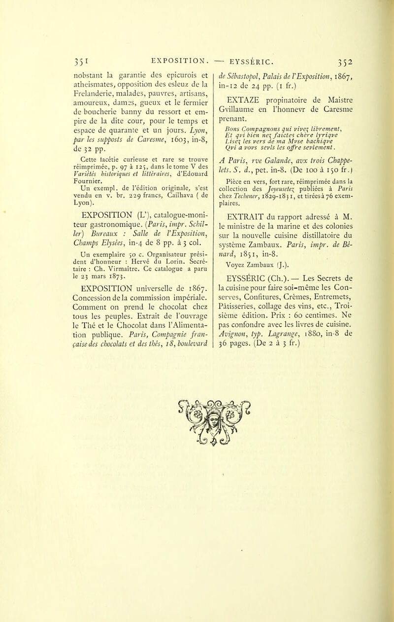 nobstant la garantie des epicurois et atheismates, opposition des esleuz de la Frelanderie, malades, pauvres, artisans, amoureux, dames, gueux et le fermier de boucherie banny du ressort et em- pire de la dite cour, pour le temps et espace de quarante et un jours. Lyon, par les siipposts de Caresme, 1603, in-8, de 32 pp. Cette facétie curieuse et rare se trouve réimprimée, p. 97 à 125, dans le tome V des Variétés historiques et littéraires, d'Edouard Fournier. Un exempl. de l'édition originale, s'est vendu en v. br. 329 francs, Cailhava ( de Lyon). EXPOSITION (U), catalogue-moni- teur gastronomique. [Paris, iiiipr. Schil- ler) Bureaux : Salle de l'Exposition, Champs Elysées, in-4 de 8 pp. à 3 col. Un exemplaire 50 c. Organisateur prési- dent d'honneur : Hervé du Lorin. Secré- taire : Ch. Virmaître. Ce catalogue a paru le 23 mars 1873. EXPOSITION universelle de 1867. Concession de la commission impériale. Comment on prend le chocolat chez tous les peuples. Extrait de l'ouvrage le Thé et le Chocolat dans l'Alimenta- tion publique. Paris, Compagnie fran- çaise des chocolats et des thés, iS, boulevard de Sébastopol, Palais de F Exposition, 1867, in-i2 de 24 pp. (i fr.) EXTAZE propinatoire de Maistre Gvillaume en l'honnevr de Caresme prenant. Bons Compagnons gui vive\ librement. Et qvi bien ne! /aides chère lyriqve L.i^ei les vers de ma Mvse bachiqve Qvi a vovs sevls tes offre sevlement. A Paris, rve Galande, avx trois Chappe- lets. S. d., pet. in-8. (De 100 à 150 fr.) Pièce en vers, fort rare, réimprimée dans la collection des Joyeusetei publiées à Paris chez Techener, 1829-18JI, et tiréesà76 exem- plaires. EXTRAIT du rapport adressé à M. le ministre de la marine et des colonies sur la nouvelle cuisine distillatoire du système Zambaux. Paris, impr. de Bé- nard, 1851, in-8. Voyez Zambaux (J.). EYSSÉRIC (Ch.). — Les Secrets de la cuisine pour faire soi-même les Con- serves, Confitures, Crèmes, Entremets, Pâtisseries, collage des vins, etc., Troi- sième édition. Prix : 60 centimes. Ne pas confondre avec les livres de cuisine. Avignon, typ. Lagranqe, 1880, in-8 de 36 pages. (De 2 à 3 fr.)