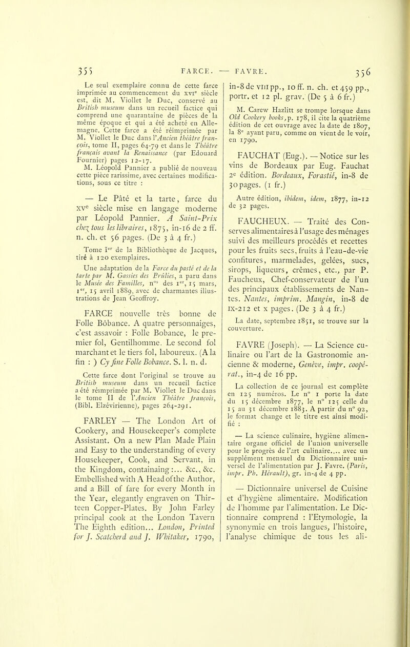 Le seul exemplaire connu de cette farce imprimée au commencement du xvi° siècle est, dit M. Viollet le Duc, conservé au Britisb museuiu dans un recueil factice qui comprend une quarantaine de pièces de la même époque et qui a été acheté en Alle- magne. Cette force a été réimprimée par M. Viollet le Duc imsV Ancien théâtre fran- çais, tome II, pages 64-79 ^^^^ Théâtre français avant la Renaissance (par Edouard Fournier) pages 12-17. M. Léopold Pannier a publié de nouveau cette pièce rarissime^ avec certaines modifica- tions, sous ce titre : — Le Pâté et la tarte, farce du xv*^ siècle mise en langage moderne par Léopold Pannier. A Saint-Prix che^tous leslibraires, 1875, in-i6 de 2 ff. n. ch. et 56 pages. (De 3 à 4 fr.) Tome I de la Bibliothèque de Jacques, tiré à 120 exemplaires. Une adaptation de la Farce du pasté et de la tarte par M. Gassics des Brûlies, a paru dans le Musée des Familles, n' des i', 1$ mars, i', 15 avril 1889, avec de charmantes illus- trations de Jean Geoffroy. FARCE nouvelle très bonne de Folle Bôbance. A quatre personnaiges, c'est assavoir : Folle Bobance, le pre- mier fol, Gentilhomme. Le second fol marchant et le tiers fol, laboureux. (A la fin : ) Cy fine Folle Bobance. S. 1. n. d. Cette farce dont l'original se trouve au British muséum dans un recueil factice a été réimprimée par M. Viollet le Duc dans le tome II de VAucien Théâtre Jrançois, (Bibl. Elzévirieune), p.iges 264-291. FARLEY — The London Art of Cookery, and Housekeeper's complète Assistant. On a new Plan Made Plain and Easy to the understanding ofevery Housekeeper, Cook, and Servant, in the Kingdom, containaing &c.,&c. Embellished with A Headofthe Author, and a Bill of fare for every Month in the Year, elegantly engraven on Thir- teen Copper-Plates. By John Farley principal cook at the London Tavern The Eighth édition... London, Printed for J. Scatcherd and J. JFliitaker, 1790, | in-8de viiipp., 10fï. n. ch. et459 PP-> portr. et 12 pl. grav. (De 5 à 6 fr.) M. Carew Hazlitt se trompe lorsque dans Old Coohery looks,^. 178, il cite la quatrième édition de cet ouvrage avec la date de 1807, la 8= ayant paru, comme on vient de le voir, en 1790. FAUCHAT (Eug.). — Notice sur les vins de Bordeaux par Eug. Fauchât 2^ édition. Bordeaux, Forastié, in-8 de 30pages, (i fr.) Autre édition, ibidem, idem, 1877, in-12 de 32 pages. FAUCHEUX. — Traité des Con- serves alimentaires à l'usage des ménages suivi des meilleurs procédés et recettes pour les fruits secs, fruits à l'eau-de-vie confitures, marmelades, gelées, sucs, sirops, liqueurs, crèmes, etc., par P. Faucheux, Chef-conservateur de l'un des principaux établissements de Nan- tes. Nantes, imprim. Mangin, in-8 de IX-212 et X pages. (De 334 fr.) La date, septembre 1851, se trouve sur la couverture. FAVRE (Joseph). — La Science cu- linaire ou l'art de la Gastronomie an- cienne & moderne, Genève, impr. coopé- rai., in-4 de 16 pp. La collection de ce journal est complète en 125 numéros. Le n i porte la date du 15 décembre 1877, le n° 125 celle du 15 au 31 décembre 1883. A partir du n° 92, le format change et le titre est ainsi modi- fié : — La science culinaire, hygiène alimen- taire organe officiel de l'union universelle pour le progrès de l'art culinaire.... avec un supplément mensuel du Dictionnaire uni- versel de l'alimentation par J. Favre. (Paris, impr. Pb. Hérault), gr. in-4 de 4 PP- — Dictionnaire universel de Cuisine et d'hygiène alimentaire. Modification de l'homme par l'alimentation. Le Dic- tionnaire comprend : l'Etymologie, la synonymie en trois langues, l'histoire, l'analyse chimique de tous les ali-