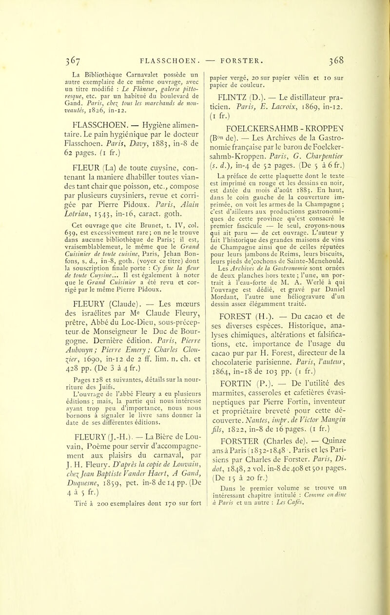 La Bibliothèque Carnavalet possède un autre exemplaire de ce même ouvrage, avec un titre modifié : Le Flâneur, galerie pitto- resque, etc. par un habitué du boulevard de Gand. Paris, chex^ tous les marchands de nou- veautés, 1826, in-i2. FLASSCHOEN. — Hygiène alimen- taire. Le pain hygiénique par le docteur Flasschoen. Paris, Davy, 1883, in-8 de 62 pages, (i fr.) FLEUR (La) de toute cuysine, con- tenant la manière dhabiller toutes vian- des tant chair que poisson, etc., compose par plusieurs cuysiniers, revue et corri- gée par Pierre Pidoux. Paris, Alain Lolrian^ i 543) in-i6, caract. goth. Cet ouvrage que cite Brunet, t. IV, col. 639, est excessivement rare; on ne le trouve dans aucune bibliothèque de Paris; il est, vraisemblablement, le même que le Grand Cuisinier de toute cuisine, Paris, Jehan Bon- fons, s. d., in-8, goth. (voyez ce titre) dont la souscription finale porte : Cy fine la fleur de toute Cuysine... Il est également à noter que le Grand Cuisinier a été revu et cor- rigé par le même Pierre Pidoux. FLEURY (Claude). — Les mœurs des Israélites par M= Claude Fleury, prêtre, Abbé du Loc-Dieu, sous-précep- teur de Monseigneur le Duc de Bour- gogne. Dernière édition. Paris, Pierre Aubouyn ; Pierre Emery ; Charles Clou- ^ier, 1690, in-i2 de 2 ff. lim. n. ch. et 428 pp. (De 3 à 4 fr.) Pages 128 et suivantes, détails sur la nour- riture des Juifs. L'ouvr.'ige de l'abbé Fleury a eu plusieurs éditions ; mais, la partie qui nous intéresse ayant trop peu d'importance, nous nous bornons à signaler le livre sans donner la date de ses différentes éditions. FLEURY (J.-H.). — La Bière de Lou- vain, Poèine pour servir d'accompagne- ment aux plaisirs du carnaval, par J. H. Fleury. D'après la copie de Louvain, chei Jean Baptiste Valider Hacrt, A Gand, Diiqtiesne, 1859, pet. in-8 de 14 pp. (De 4 à S fr.) Tiré à 200 exemplaires dont 170 sur fort papier vergé, 20 sur papier vélin et 10 sur papier de couleur. FLINTZ (D.). — Le distillateur pra- ticien. Paris, E. Lacroix, 1869, in-12. (I fr.) FOELCKERSAHMB - KROPPEM (B de). — Les Archives de la Gastro- nomie française par le baron de Foelcker- sahmb-Kroppen. Paris, G. Charpentier [s. d.), in-4 de 52 pages. (De 5 à 6fr.) La préface de cette plaquette dont le texte est imprimé en rouge et les dessins en noir, est datée du mois d'août 1883. En haut, dans le coin gauche de la couverture im- primée, on voit les armes de la Champagne ; c'est d'ailleurs aux productions gastronomi- ques de cette province qu'est consacré le premier fascicule — le seul, croyons-nous qui ait paru — de cet ouvrage. L'auteur y fait l'historique des grandes maisons de vins de Champagne ainsi que de celles réputées pour leurs jambons de Reims, leurs biscuits, leurs pieds deVochons de Sainte-Menehould. Les Archives de la Gastronomie sont ornées de deux planches hors texte ; l'une, un por- trait à l'eau-forte de M. A. Werlé à qui l'ouvrage est dédié, et gravé par Daniel Mordant, l'autre une héliogravure d'un dessin assez élégamment traité. FOREST (H.). — Du cacao et de ses diverses espèces. Historique, ana- lyses chimiques, altérations et falsifica- tions, etc. importance de l'usage du cacao pur par H. Forest, directeur delà chocolaterie parisienne. Paris, l'auteur, 1864, in-i8 de 103 pp. (1 fr.) FORTIN (P.). — De l'utilité des marmites, casseroles et cafetières évasi- neptiques par Pierre Fortin, inventeur et propriétaire breveté pour cette dé- couverte. Nantes, inipr. de Victor Mangin fils, 1822, in-8 de 16 pages, (i fr.) FORSTER (Charles de). — Quinze ans à Paris (1832-1848 . Paris et Içs Pari- siens par Charles de Forster. Paris, Di- dot, 1848,2 vol. in-8 de 408 et 501 pages. (De 15 à 20 fr.) Dans le premier volume se trouve un intéressant chapitre intitulé : Connue ondinc à Paris et un autre : Les Cafés.