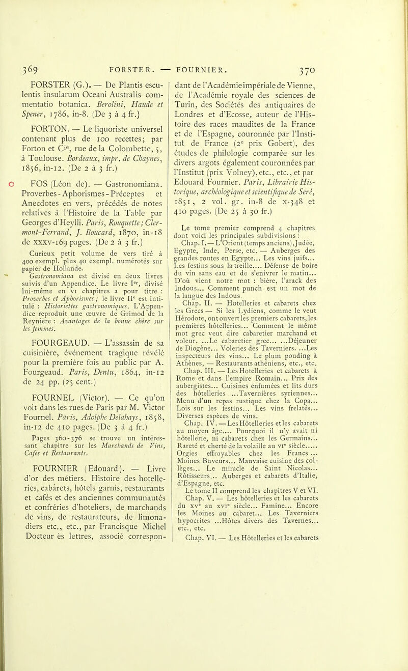 FORSTER. — FORSTER (G.). — De Plantis escu- lentis insularum Oceani Australis com- mentatio botanica. Berolini, Haude et Spener, 1786, in-8. (De 3 à 4 fr.) FORTON. — Le liquoriste universel contenant plus de 100 recettes; par Forton et C'^, rue delà Colombette, 5, à Toulouse. Bordeaux, iiiipr. de Chayiies, 1856, in-i2. (De 233 fr.) FOS (Léon de). — Gastronomiana. Proverbes - Aphorismes - Préceptes et Anecdotes en vers, précédés de notes relatives à l'Histoire de la Table par Georges d'Heylli. Paris, Roiiquette; Cler- mont-Ferrand, J. Boucard, 1870, in-18 de XXXV-169 pages. (De 2 à 3 fr.) Curieux petit volume de vers tiré à 400 exempl. plus 40 exempl. numérotés sur papier de Hollande. Gastronomiana est divisé en deux livres suivis d'un Appendice. Le livre I'', divisé lui-même en vi chapitres a pour titre : Proverbes et Aphorismes ; le livre 11° est inti- tulé : Historiettes gastronomiques. L'Appen- dice reproduit une œuvre de Grimod de la Reynière : Avantages de la bonne chère sur les femmes. FOURGEAUD. — L'assassin de sa cuisinière, événement tragique révélé pour la première fois au public par A. Fourgeaud. Paris, Dentu^ 1864, in-12 , de 24 pp. (25 cent.) FOURNEL (Victor). — Ce qu'on i voit dans les rues de Paris par M. Victor Fournel. Paris, Adolphe Delaliays, 1858, in-12 de 410 pages. (De 334 fr.) Pages 360-376 se trouve un intéres- sant chapitre sur les Marchands de Vins, Cafés et Restaurants. FOURNIER (Edouard). — Livre d'or des métiers. Histoire des hôtelle- ries, cabarets, hôtels garnis, restaurants et cafés et des anciennes communautés et confréries d'hôteliers, de marcliands de vins, de restaurateurs, de limona- diers etc., etc., par Francisque Michel Docteur ès lettres, associe correspon- dant de l'Académieimpériale de Vienne, de l'Académie royale des sciences de Turin, des Sociétés des antiquaires de Londres et d'Ecosse, auteur de l'His- toire des races maudites de la France et de l'Espagne, couronnée par l'Insti- tut de France (2° prix Gobert), des études de philologie comparée sur les divers argots également couronnées par l'Institut (prix Volney),etc., etc., et par Edouard Fournier. Paris, Librairie His- torique, archéologique et scientifique de Seré, 1851, 2 vol. gr. in-8 de x-348 et 410 pages. (De 25 à 30 fr.) Le tome premier comprend 4 chapitres dont voici les principales subdivisions : Chap. I.— L'Orient (temps anciens),Judée, Egj'pte, Inde, Perse, etc. — Auberges des grandes routes en Egj'pte... Les vins juifs... Les festins sous la treille Défense de boire du vin sans eau et de s'enivrer le matin... D'où vient notre m.ot : bière, l'arack des ludous... Comment punch est un mot de la langue des Indous. Chap. II. — Hôtelleries et cabarets chez les Grecs— Si les Lydiens, comme le veut Hérodote, ont ouvert les premiers cabarets, les premières hôtelleries... Comment le même mot grec veut dire cabaretier marchand et voleur. ...Le cabaretier grec Déjeuner de Diogène... Voleries des Taverniers. ...Les inspecteurs des vins... Le plum pouding à Athènes, —Restaurants athéniens, etc., etc. Chap. III. — Les Hôtelleries et cabarets à Rome et dans l'empire Romain... Prix des aubergistes... Cuisines enfumées et lits durs des hôtelleries ...Tavernières syriennes... Menu d'un repas rustique chez la Copa... Lois sur les festins... Les vins frelatés... Diverses espèces de vins. Chap. IV. — Les Hôtelleries elles cabarets au moyen .âge.... Pourquoi il n'y .avait ni hôtellerie, ni cabarets chez les Germains... Rareté et cherté de la volaille au vi siècle Orgies effroyables chez les Francs ... Moines Buveurs... Mauvaise cuisine des col- lèges... Le miracle de Saint Nicolas... Rôtisseurs... Auberges et cabarets d'Italie, d'Espagne, etc. Le tome II comprend les chapitres V et VI. Chap. V. — Les hôtelleries et les cabarets du xv° au xvi° siècle... Famine... Encore les Moines au cabaret... Les Taverniers hypocrites ...Hôtes divers des Tavernes... etc., etc. Chap. VI. — Les Hôtelleries et les cabarets