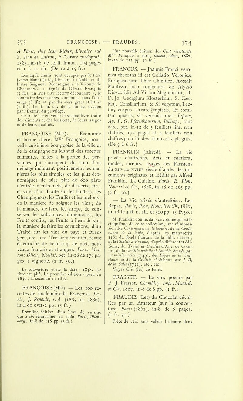 A Paris, che^ lean Richer, Libraire ruë S. lean de Latran, à VArhre verdoyant, 1583, in-i6 de 14 ff. limin.. 194 pages et I f. n. ch. (De 12 à 15 fr.) Les 14 fF. limin. sont occupés par le titre (verso blanc) (i f.i, l'Epistre « a Noble et il- Ivstre Seignevr Monseignevr le Viconte de Cheuerny... » signée de Gérard François (j fF.), un avis « .iv lectevr débonnaire », le sommaire des matières contenues dans l'ou-' vrage (8 fF.) et par des vers grecs et latins (2 ff.). Le f. n. ch. de la fin est occupé par l'Extrait du privilège. Ce traité est en vers ; le second livre traite des aliments et des boissons, de leurs usages et de leurs qualités. FRANÇOISE (Mlle). — Economie et bonne chère. Me Françoise, nou- velle cuisinière bourgeoise de la ville et de la campagne ou Manuel des recettes culinaires, mises à la portée des per- sonnes qui s'occupent du soin d'un ménage indiquant positivement les ma- nières les plus simples et les plus éco- nomiques de faire plus de 800 plats d'entrée, d'entremets, de desserts, etc., et suivi d'un Traité sur les Huîtres, les Champignons, les Truffes et les melons ; de la manière de soigner les vins ; de la manière de faire les sirops, de con- server les substances alimentaires, les Fruits confits, les Fruits à l'eau-de-vie, la manière de faire les cornichons, d'un Traité sur les vins du pays et étran- gers; etc.. etc. Troisième édition, revue et enrichie de beaucoup de mets nou- veaux français et étrangers. Paris, Mai- son; Dijon, Noellat, pet. in-i8 de 178 pa- ges, I vignette. (2 fr. 50.) La couverture porte la date : 1S38. Le titre est plié. La première édition a paru en 1836 ; la seconde en 1837. FRANÇOISE (Mlle). — Les 100 re- cettes de mademoiselle Françoise. Pa- ris, J. Renault, s. d. (1885 ou 1886), in-4de cvii-2 pp. (5 fr.) Première édition d'un livre de cuisine qui a été réimprimé, en 1886, Paris, Ollen- dorff, in-8 de 118 pp. (5 fr.) Une nouvelle édition des Cent recettes de Af'° Françoise a paru, ibidem, idem, 1887, in-i8 de 113 pp. (2 fr, ) FRANCUS. — Joannis Franci vero- nica theezans id est Collatio Veronic» Europceœ cuni Theé Chinitico. Accedit Mantissœ loco conjectura de Alysso Dioscoridis Ad Virum Magnificum, D. D. Jo. Georgium Klosterbaur, S. Cses. Maj. Consiliarium, bc Si vegetum,Lec- tor, corpus servare ^cupiscis, Et comi- tem quseris, sit veronica mea. Lipsia, Ap. P. G. PJotenhaiierum, Bibliop., sans date, pet. in-12 de 5 feuillets lim. non chiffrés, 172 pages et 4 feuillets non chiffrés pour l'index, front, et 3 pl. grav. (De 5 à 6 fr.) FRANKLIN (Alfred). — La vie privée d'autrefois. Arts et métiers, modes, mœurs, us^ages des Parisiens du xiie au xviii= siècle daprès des do- cuments originaux et inédits par Alfred Franklin. La Cuisine. Paris, E. Pion, Nourrit et C>e, 1888, in-i8 de 265 pp. (3 fr. 50.) — La Vie privée d'autrefois... Les Repas. Paris, Pion, Nourrit et 0<^, 1887, in-i8de 4 ff. n. ch. et 300pp. (3 fr.50.) M. Franklin donne, dans ce volume qui est le cinquième de cette collection, une réimpres- sion des Contenances de la table et de la Conte- nance de la table, d'.xprès les manuscrits 1181 du fonds français de la Bibl. nation., de\a.Civilitê d'Erasme, d'après différentes édi- tions, du Traité de Civilité d'Ant. de Cour- tin, de la Civilité puérile et honnête dressée par un missionnaire {i~4()), des Règles de la bien- séance et de la Civilité cljrélienne par J.-B. de la Salle (1732), etc., etc. Voyez Cris (les) de Paris. FRASSET. — Le vin, poème par F. J. Frasset. Chambéry, impr. Ménard, et Cie, 1867, in-8 de 8 pp. (i fr.) FRAUDES (Les) du Chocolat dévoi- lées par un Amateur (sur la couver- ture. Paris (1862), in-8 de 8 pages, (o fr. 50.) Pièce de vers sans valeur littéraire dans