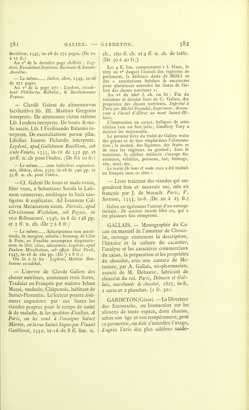 38r GALIEN. — Rol'illivin, 1547, in-l6 de 271 pages. (De 10 à 12 fr.) Au v de la dernière page chiffrée : Lvg- dvni, Excudehant Slephanus Rusiiiceus Se Imnncs AusuUus. — Le même ibidem, idem, 1549, in-i6 de 271 pages. Au v de la page 271 : Lvgdviii, excude- hant l'hilibertits Rollctiits, & Bartholomœus Frœnus. — Clavdii Galeni de alimentorvm facvltatibvs lib. III. Martino Gregorio interprète. De atténuante victus ratione Lib. I eodem interprète. De bonis & ma- lis succis, Lib. I Ferdinando Balamio in- terprète. De excercitatione paruas pilse, Libellas loanne Fichardo interprète. Lvgdvni, apudfiulielmum Rouilliiim, siib sciito Veneto, 1555, in-i6 de 532 pp. et 3off. n. ch pourl'index. (De 8à 10 fr.) — Le même cum indicibus copiosissi- mis, ibidem, idem, 1570^ in-i6 de 590 pp. et 3 5 fF. n. ch. pour l'index. — Cl. Galeni De bono et malo svcco, liber vnus, a Sebastiano Scrofa in Lati- num conuersus, multisque in locis cas- tigatus & explicatus. Ad loannem Cal- ceivra Mecsenatem suum. Parisiis, aptid Christianum Wechdum, sub Pegaso, in vico Bellouacensi, 1546, in-8 de 148 pp. et 2 ff. n. ch. (De 7 à 8 fr.) — Le même Adscripsimus non pœni- tenda, in margine, scholia : breumq; de Cibo & Potu, ex Fuschio assumptam disputatio- nem in libri cake, adiecimus. Lvgdvni, apud Paulum Mirallictum, sub effigie Diui Panli, 1547, in-i6 de 160 pp. (De 7 à 8 fr.) On lit à la fin : Lvgdvni, Mathias Bon- homme excudebat. — L'œvvre de Clavde Galien des choses nutritues, contenant trois liures, Traduict en François par maistre lehan Massé, médecin, Châpenois, habitant de Sainct-Florentin. Le lecteur pourra aisé- ment cognoistre par ces liures les viandes propres pour le temps de santé & de maladie, & les qualitez d'icelles. A Paris, on les vend à l'enseigne Sainct Martin, en la rue Sainct laques par Vittant Gaultherot, 1552, in-i6 de 8 iï. lira. n. GARDETON. 382 ch., 260 ff. ch. et 4 ff. n. ch. de table. (De 30 à 40 fr.) Les 4 ff. lim. comprennent i f. blanc, le titre au v duquel l'extrait des registres de parlement, la dédicace datée de MÛLI et des « annotations briefues & succinctes pour plaisément entendre les liures de Ga- lien des choses nutritues ». Au v du 260° f. ch. on lit : Fin du troisième et dernier liure de G. Galien, des proprietez des choses nutritues. Imprimé à Paris par Michel Fexfmdat, Imprimeur, demeu- rant à l'hostel d'Albret au mont Sainct-Hi- laire. L'impression en caract. italiques de cette édition rare est fort jolie ; Geoffroy Tory a dessiné les majuscules. Le premier livre du traité de Galien traite des grains et de leur emploi dans l'alimenta- tion ; le second, des légumes, des fruits et de tous les végétaux en général ; dans le troisième, le célèbre médecin s'occupe des animaux, volailles, poissons, lait, fromage, vin, miel, etc. Le traité De bono et malo svcco a été traduit en français sous ce titre : — Livre traictant des viandes qui en- gendrent bon et rnauvais suc, mis en françois par J. de Starach. Paris, V. Sertenas, 1553, in-8. (De 20 à 25 fr.) Galien est également l'auteur d'un ouvrage intitulé : De sanitate tucnda libri sex, qui a été plusieurs fois réimprimé. GALLAIS. — Monographie du Ca- cao ou manuel de l'amateur de Choco- lat, ouvrage contenant la description, l'histoire et la culture du cacaotier, l'analyse et les caractères commerciaux du cacao, la préparation et les propriétés du chocolat, avec une cantate de Mé- tastase, par A. Gallais, ex-pharmacien, associé de M. Debauve, fabricant de chocolat du roi. Paris, Debauve et Gal- lais, marchands de chocolat, 1827, in-8, I carte et 2 planches, (i fr. 50.) GARDETON (César). — Le Directeur des Estomachs, ou Instruction sur les alimens de toute espèce, dont chacun, selon son âge et son tempérament, peut se permettre, ou doit s'interdire l'usage, d'après l'avis des plus célèbres méde-