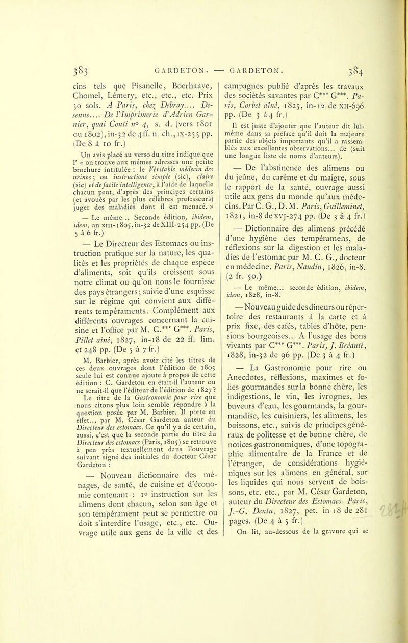 cins tels que Pisanelle, Boerhaave, Chomel, Lémery, etc., etc., etc. Prix 30 sols. A Paris, che^ Debray.... De- senne De l'Imprimerie d'Adrien Gar- nier, quai Conti n° 4, s. d. (vers 1801 ou i8o2),in-32 de4ff. n. ch., ix-255 pp. (De 8 à 10 fr.) Un avis placé au verso du titre indique que r « on trouve aux mêmes adresses une petite brochure intitulée : le Véritable médecin des urines ; ou instructions simple (sic), claire (sic) et de facile intelligence, h l'a\dc de laquelle chacun peut, d'après des principes certains (et avoués par les plus célèbres professeurs) juger des maladies dont il est menacé. » — Le même... Seconde édition, ibidem, idem, an xiii-i8o5,in-32 deXIII-254 pp. (De 5 à 6 fr.) — Le Directeur des Estomacs ou ins- truction pratique sur la nature, les qua- lités et les propriétés de chaque espèce d'aliments, soit qu'ils croissent sous notre climat ou qu'on nous le fournisse des pays étrangers; suivie d'une esquisse sur le régime qui convient aux diffé- rents tempéraments. Complément aux différents ouvrages concernant la cui- sine et l'office par M. C.*** G***. Paris, Pillet aîné, 1827, in-18 de 22 ff. lim. et 248 pp. (De 5 à 7 fr.) M. Barbier, après avoir cité les titres de ces deux ouvrages dont l'édition de 1805 seule lui est connue ajoute à propos de cette édition : C. Gardeton en était-il l'auteur ou ne serait-il que l'éditeur de l'édition de l 827 ? Le titre de la Gastronomie pour rire que nous citons plus loin semble répondre à la question posée par M. Barbier. Il porte en effet... par M. César Gardeton auteur du Directeur des estomacs. Ce qu'il y a de certain, aussi, c'est que la seconde partie du titre du Directeur des estomacs (Paris, 1805) se retrouve à peu près textuellement dans l'ouvrage suivant signé des initiales du docteur César Gardeton : — Nouveau dictionnaire des mé- nages, de santé, de cuisine et d'écono- mie contenant : 1° instruction sur les alimens dont chacun, selon son âge et son tempérament peut se permettre ou doit s'interdire l'usage, etc., etc. Ou- vrage utile aux gens de la ville et des campagnes publié d'après les travaux des sociétés savantes par C*** G***. Pa- ris, Corbet aîné, 1825, in-12 de xii-696 pp. (De 3 à4 fr.) Il est juste d'ajouter que l'auteur dit lui- même dans sa préface qu'il doit la majeure partie des objets importants qu'il a rassem- blés aux excellentes observations... de (suit une longue liste de noms d'auteurs). — De l'abstinence des alimens ou du jeûne, du carême et du maigre, sous le rapport de la santé, ouvrage aussi utile aux gens du monde qu'aux méde- cins. ParC. G., D. M. Paris, Guilleminet, 1821, in-8 dexvj-274 pp. (De 3 à 4 fr.1 — Dictionnaire des alimens précédé d'une hygiène des tempéramens, de réflexions sur la digestion et les mala- dies de l'estomac par M. C. G., docteur tnmiàecine. Paris,Naiidin, 1826, in-8. (2 fr. 50.) — Le même... seconde édition, ibidem, idem, 1828, in-8. —Nouveau guide des dîneurs ou réper- toire des restaurants à la carte et à prix fixe, des cafés, tables d'hôte, pen- sions bourgeoises... A l'usage des bons vivants par C*** G***. Paris, J. Bréaiité, 1828, in-32 de 96 pp. (De 3 à 4 fr.) — La Gastronomie pour rire ou Anecdotes, réflexions, maximes et fo- lies gourmandes sur la bonne chère, les indigestions, le vin, les ivrognes, les buveurs d'eau, les gourmands, la gour- mandise, les cuisiniers, les alimens, les boissons, etc., suivis de principes géné- raux de politesse et de bonne chère, de notices gastronomiques, d'une topogra- phie alimentaire de la France et de l'étranger, de considérations hygié- niques sur les alimens en général, sur les liquides qui nous servent de bois- sons, etc. etc., par M. César Gardeton, auteur du Directeur des Estomacs. Paris., J.-G. Dentu. 1827, pet. in-i8de28i pages. (De 4 à 5 fr.) On lit, au-dessous de la gravure qui se