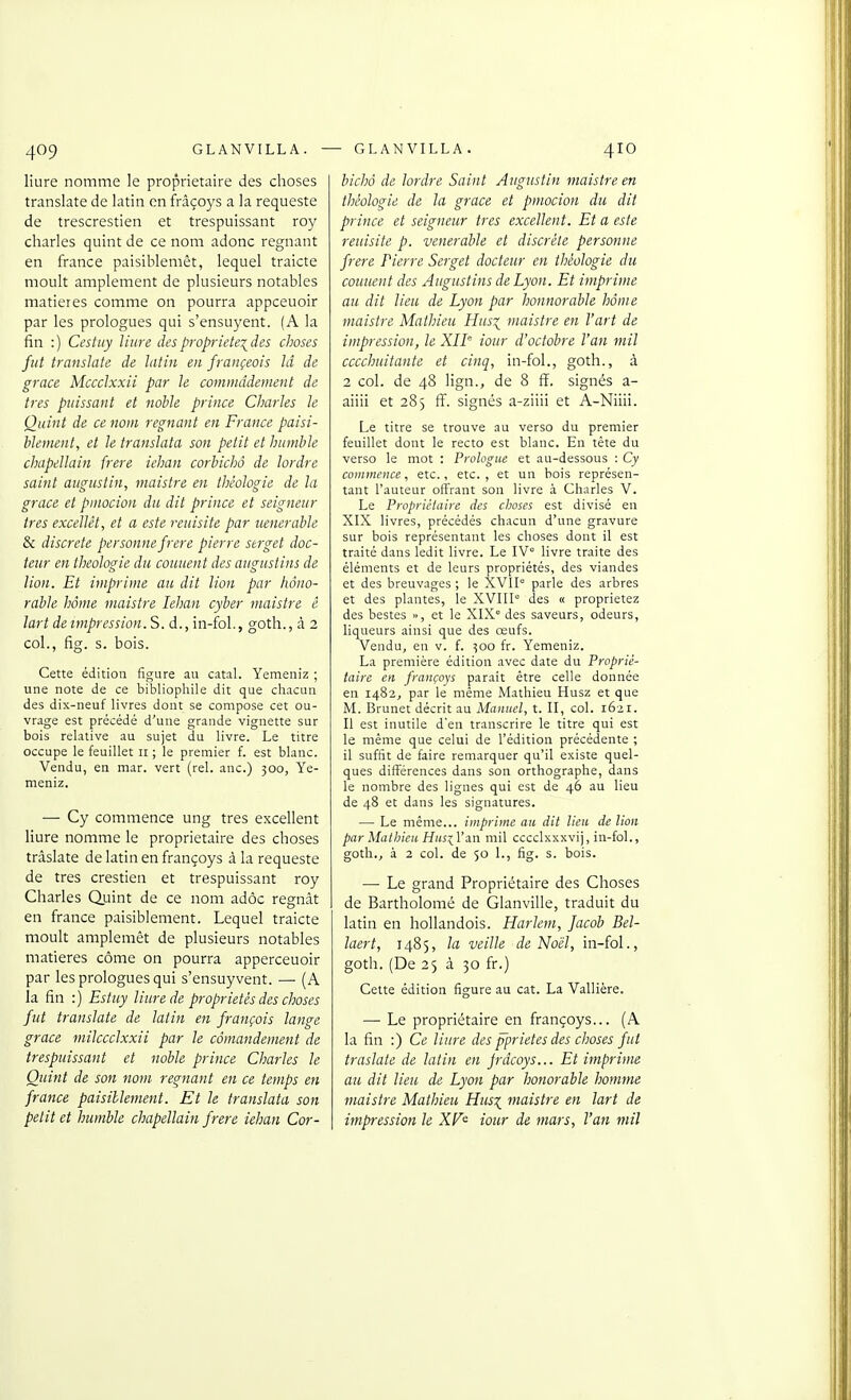 liure nomme le propriétaire des choses translate de latin en frâçoys a la requeste de trescrestien et trespuissant roy Charles quint de ce nom adonc régnant en France paisiblemêt, lequel traicte moult amplement de plusieurs notables matières comme on pourra appceuoir par les prologues qui s'ensuyent. (A la fin :) Cestuy liure despropriete\des choses fut translate de latin en françeois Id de grâce Mccclxxii par le commddement de très puissant et noble prince Charles le Ouint de ce nom régnant en France paisi- blement, et le translata son petit et humble chapellain frère iehan corbichô de tordre saint aiigustin, maistre en théologie de la grâce et pmocion du dit prince et seigneur très excellèt, et a este reuisite par ueneraUe & discrète personne frère pierre strget doc- teur en théologie du coiment des augustins de lion. Et imprime au dit lion par hono- rable home maistre Iehan cyber maistre è lart de impression. S. d., in-fol., goth., à 2 col., fig. s. bois. Cette édition figure au catal. Yemeniz ; une note de ce bibliophile dit que chacun des dix-neuf livres dont se compose cet ou- vrage est précédé d'une grande vignette sur bois relative au sujet du livre. Le titre occupe le feuillet 11 ; le premier f. est blanc. Vendu, en mar. vert (rel. anc.) 300, Ye- meniz. •— Cy commence ung très excellent liure nomme le propriétaire des choses tràslate de latin en françoys à la requeste de très crestien et trespuissant roy Charles Quint de ce nom adôc régnât en france paisiblement. Lequel traicte moult amplemêt de plusieurs notables matières côme on pourra apperceuoir par les prologues qui s'ensuyvent. — (A la fin :) Estuy liure de propriétés des choses fut translate de latin en françois lange grâce milccclxxii par le cômandement de trespuissant et noble prince Charles h Ouint de son nom repiant en ce temps en france paisiblement. Et le translata son petit et humble chapellain frère iehan Cor- bichà de tordre Saint Augustin maistre en théologie de la grâce et pmocion du dit prince et seigneur très excellent. Et a este reuisite p. vénérable et discrète personne frère Pierre Serget docteur en théologie du couuent des Augustins de Lyon. Et imprime au dit lieu de Lyon par honnorable hôme maistre Mathieu Hus^ maistre en l'art de impression, le XII tour d'octobre l'an mil cccchuitante et cinq, in-fol., goth., à 2 col. de 48 lign., de 8 ff. signés a- aiiii et 285 ff. signés a-ziiii et A-Niiii. Le titre se trouve au verso du premier feuillet dont le recto est blanc. En tête du verso le mot : Prologue et au-dessous : Cy commence, etc., etc. , et un bois représen- tant l'auteur offrant son livre à Charles V. Le Propriétaire des choses est divisé en XIX livres, précédés chacun d'une gravure sur bois représentant les choses dont il est traité dans ledit livre. Le IV° livre traite des éléments et de leurs propriétés, des viandes et des breuvages ; le XVII° parle des arbres et des plantes, le XVIII° des « proprietez des bestes », et le XIX° des saveurs, odeurs, liqueurs ainsi que des œufs. Vendu, en v. f. 500 fr. Yemeniz. La première édition avec date du Proprié- taire en françoys paraît être celle donnée en 1482, par le même Mathieu Husz et que M. Brunet décrit au Manuel, t. II, col. 1621. Il est inutile d'en transcrire le titre qui est le même que celui de l'édition précédente ; il suffit de faire remarquer qu'il existe quel- ques différences dans son orthographe, dans le nombre des lignes qui est de 46 au lieu de 48 et dans les signatures. — Le même... imprime au dit lieu de lion par Matbieit HusiYan mil cccclxxxvij, in-fol., goth., à 2 col. de 50 L, fig. s. bois. — Le grand Propriétaire des Choses de Bartholomé de Glanville, traduit du latin en hollandois. Harlem, facob Bel- laert, 1485, la veille de Noël, in-fol., goth. (De 25 à 30 fr.) Cette édition figure au cat. La Vallière. — Le propriétaire en françoys... (A la fin :) Ce liure des pprietes des choses fut tràslate de latin en Jrdcoys... Et imprime au dit lieu de Lyon par honorable homme maistre Mathieu Husx_ maistre en lart de impression le XF^ iour de mars, l'an mil