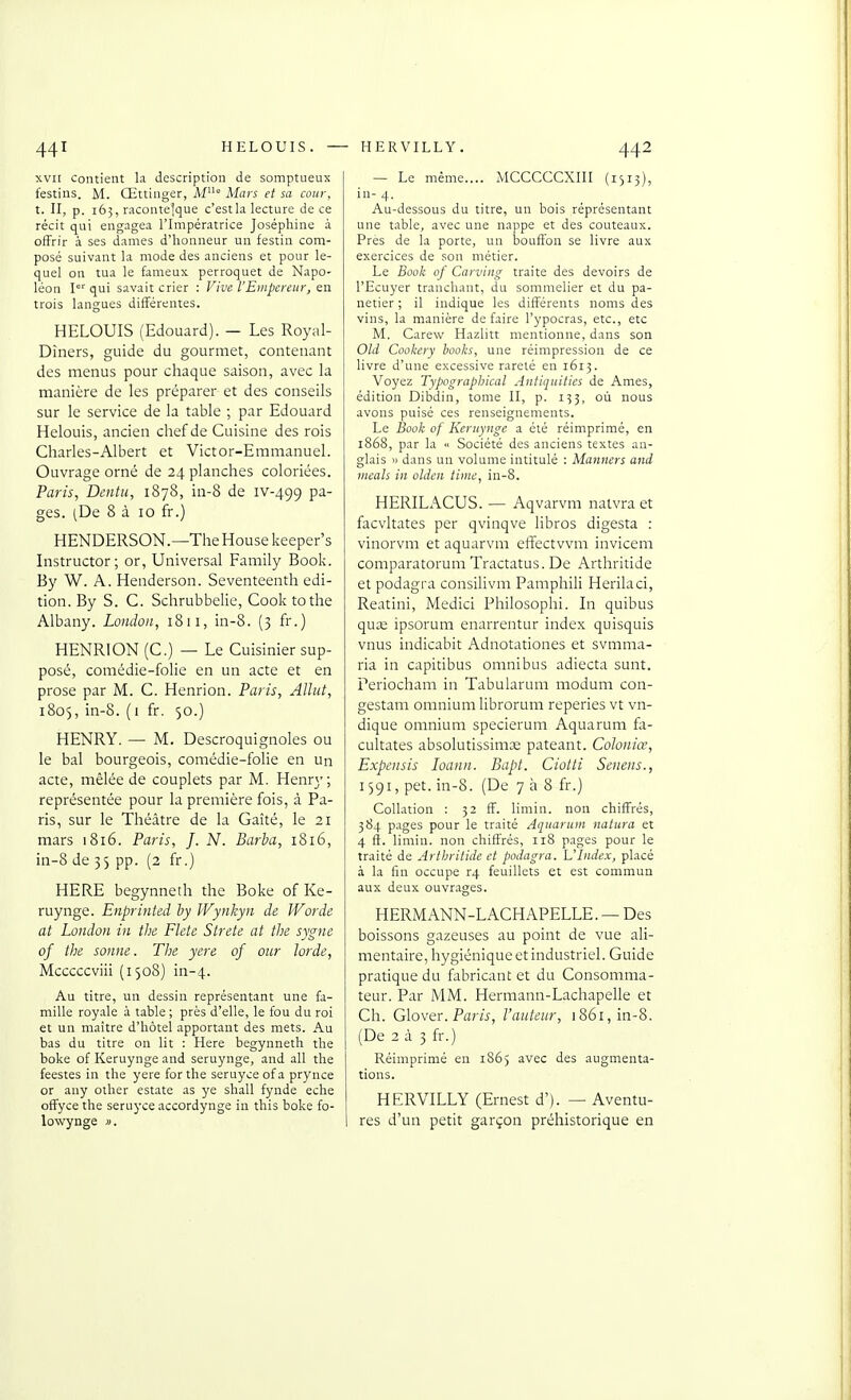 XVII contient la description de somptueux festins. M. Œttinger, M° Mars et sa cour, t. II, p. 165, racontelque c'est la lecture de ce récit qui engagea l'Impératrice Joséphine à offrir à ses dames d'honneur un festin com- posé suivant la mode des anciens et pour le- quel on tua le fameux perroquet de Napo- léon 1° qui savait crier : Vive l'Empereur, en trois langues différentes. HELOUIS (Edouard). — Les Royal- Dîners, guide du gourmet, contenant des menus pour chaque saison, avec la manière de les préparer et des conseils sur le service de la table ; par Edouard Helouis, ancien chef de Cuisine des rois Charles-Albert et Victor-Emmanuel. Ouvrage orné de 24 planches coloriées. Paris, Dentu, 1878, in-8 de iv-499 pa- ges. (De 8 à 10 fr.) HENDERSON.—The House keeper's Instructor; or, Universal Family Book. By W. A. Henderson. Seventeenth édi- tion. By S. C. Schrubbelie, Cook tothe Albany. Londoii, 1811, in-8. (3 fr.) HENRI ON (C.) — Le Cuisinier sup- posé, comédie-folie en un acte et en prose par M. C. Henrion. Paris, Allut, 1805, in-8. ( 1 fr. 50.) HENRY. — M. Descroquignoles ou le bal bourgeois, comédie-folie en un acte, mêlée de couplets par M. Henry; représentée pour la première fois, à Pa- ris, sur le Théâtre de la Gaîté, le 21 mars 1816. Paris, J. N. Barba, 1816, in-8 de 35 pp. (2 fr.) HERE begynneth the Boke of Ke- ruynge. Enprinted by WynJzyn de JVorde at London in the Flete Strete at the sygne of the sonne. The yere of our larde, Mcccccviii (1508) in-4. Au titre, un dessin représentant une fa- mille royale à table; près d'elle, le fou du roi et un maître d'hôtel apportant des mets. Au bas du titre on lit : Here begynneth the boke of Keruynge and seruynge, and ail the feestes in the yere for the seruyce ofa prynce or any other estate as ye shall fynde eche ofFyce the seruyce accordynge in this boke fo- lowynge ». — Le même MCCCCCXIII (1315), in- 4. Au-dessous du titre, un bois réprésentant une table, avec une nappe et des couteaux. Près de la porte, un bouffon se livre aux exercices de son métier. Le Book of Carving traite des devoirs de l'Ecuyer tranchant, du sommelier et du pa- netier ; il indique les différents noms des vins, la manière défaire l'ypocras, etc., etc M. Carew Hazlitt mentionne, dans son Old Cookery hooks, une réimpression de ce livre d'une excessive rareté en 1613. Voyez Typographical Antiquities de Ames, édition Dibdin, tome II, p. 153, où nous avons puisé ces renseignements. Le Book of Keruynge a été réimprimé, en 1868, par la « Société des anciens textes an- glais » dans un volume intitulé : Manners and ineals in oldcn timc, in-8. HERILACUS. — Aqvarvm naivra et facvltates per qvinqve libros digesta : vinorvm et aquarvm efîectvvm invicem comparatorum Tractatus. De Arthritide et podagra consilivm Pamphili Herilaci, Reatini, Medici Philosophi. In quibus quse ipsorum enarrentur index quisquis vnus indicabit Adnotationes et svmma- ria in capitibus omnibus adiecta sunt. Periocham in Tabuiarum modum con- gestam omnium librorum reperies vt vn- dique omnium specierum Aquarum fa- cultates absolutissimœ pateant. Coloniœ, Expensis loann. Bapt. Ciotti Senens., 1591, pet. in-8. (De 738 fr.) Collation : 32 ff. limin. non chiffrés, 384 pages pour le traité Aquarum natura et 4 ft. limin. non chiffrés, 118 pages pour le traité de Arthritide et podagra. L'Index, placé à la fin occupe r4 feuillets et est commun aux deux ouvrages. HERMANN-LACHAPELLE. — Des boissons gazeuses au point de vue ali- mentaire, hygiénique etindustriel. Guide pratique du fabricant et du Consomma- teur. Par MM. Hermann-Lachapelle et Ch. Glover. Pflrn-, l'auteur, i86i,in-8. (De 2 à 3 fr.) Réimprimé en 1865 avec des augmenta- tions. HERVILLY (Ernest d'). — Aventu- res d'un petit garçon préhistorique en