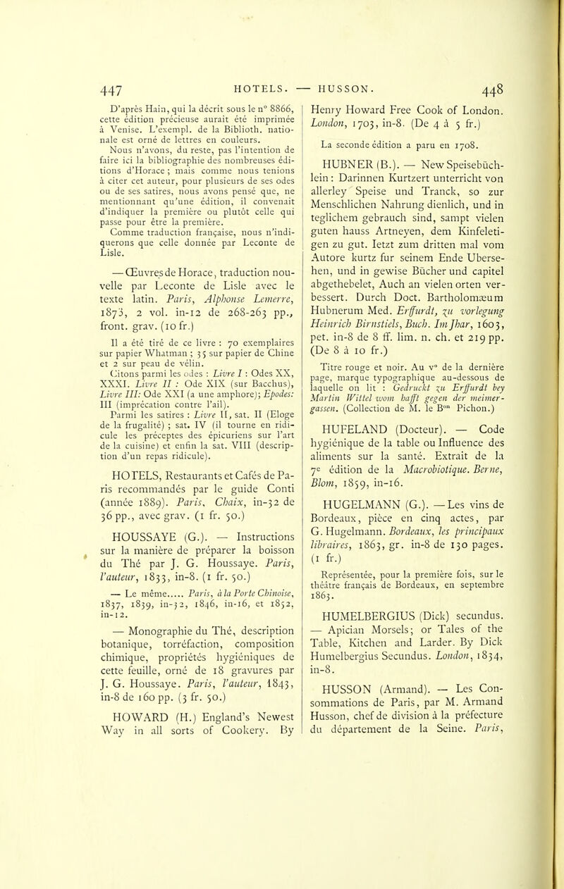 D'après Hain, qui la décrit sous le n 8866, cette édition précieuse aurait été imprimée à Venise. L'exempl. de la Biblioth. natio- nale est orné de lettres en couleurs. Nous n'avons, du reste, pas l'intention de faire ici la bibliographie des nombreuses édi- tions d'Horace ; mais comme nous tenions à citer cet auteur, pour plusieurs de ses odes ou de ses satires, nous avons pensé que, ne mentionnant qu'une édition, il convenait d'indiquer la première ou plutôt celle qui passe pour être la première. Comme traduction française, nous n'indi- querons que celle donnée par Leconte de Lisle. — Œuvres de Horace, traduction nou- velle par Leconte de Lisle avec le texte latin. Paris, Alphonse Lenierre, 1873, 2 vol. in-i2 de 268-263 pp., front, grav. (10 fr.) Il a été tiré de ce livre : 70 exemplaires sur papier Whatman ; 35 sur papier de Chine et 2 sur peau de vélin. (citons parmi les oJes : Livre I : Odes XX, XXXI. Livre II : Ode XIX (sur Bacchus), Livre III: Ode XXI (a une ampliorej; Epodes: III (imprécation contre l'ail). Parmi les satires : Livre II, sat. II (Eloge de la frugalité) ; sat. IV (il tourne en ridi- cule les préceptes des épicuriens sur l'art de la cuisine) et enfin la sat. VIII (descrip- tion d'un repas ridicule). HOTELS, Restaurants et Cafés de Pa- ris recommandés par le guide Conti (année 1889). Paris, Chaix, in-32 de 36 pp., avec grav. (i fr. 50.) HOUSSAYE (G.). — Instructions sur la manière de préparer la boisson du Thé par J. G. Houssaye. Paris, l'auteur, 1833, in-8. (i fr. 50.) — Le même Paris, à la Porte Chinoise, 1857, 1839, in-j2, 1846, in-i6, et 1852, in- I 2. — Monographie du Thé, description botanique, torréfaction, composition chimique, propriétés hygiéniques de cette feuille, orné de 18 gravures par J. G. Houssaye. Paris, l'auteur, I843, in-8 de 160 pp. (3 fr. 50.) HOWARD (H.) England's Newest Way in ail sorts of Cookery. By Henry Howard Free Cook of London. Lûiidon, 1703, in-8. (De 435 fr.) La seconde édition a paru en 1708. HUBNER (B.). — NewSpeisebùch- lein : Darinnen Kurtzert unterricht von allerley Speise und Tranck, so zur Menschlichen Nahrung dienlich, und in teglichem gebrauch sind, sampt vielen guten hauss Artneyen, dem Kinfeleti- gen zu gut. letzt zum dritten mal vom Autore kurtz fur seinem Ende Uberse- hen, und in gewise Bûcher und capitel abgethebelet, Auch an vielen orten ver- bessert. Durch Doct. Bartholoma;um Hubnerum Med. Erffurdt, ^u vorlegung Heinrich Birnstiels, Buch. Im Jhar, 1603, pet. in-8 de 8 fî. lim. n. ch. et 219 pp. (De 8 à 10 fr.) Titre rouge et noir. Au v° de la dernière page, marque typographique au-dessous de laquelle on lit : Gciiriickt Erffurdt hey Martin IVittel woin Imfft gegen der meimer- gassen. (Collection de M. le B Pichou.) HUFELAND (Docteur). — Code hygiénique de la table ou Influence des aliments sur la santé. Extrait de la 7e édition de la Macrobiotique. Berne, Blom, 1859, iii-i6. HUGELMANN (G.). —Les vins de Bordeaux, pièce en cinq actes, par G. Hugelmann. Bordeaux, les principaux libraires, 1863, gr. in-8 de 130 pages. (I fr.) Représentée, pour la première fois, sur le théâtre français de Bordeaux, en septembre 1863. HUMELBERGIUS (Dick) secundus. — Apician Morsels; or Taies of the Table, Kitchen and Larder. By Dick Humelbergius Secundus. London, 1834, in-8. HUSSON (Armand). — Les Con- sommations de Paris, par M. Armand Husson, chef de division à la préfecture du département de la Seine. Paris,