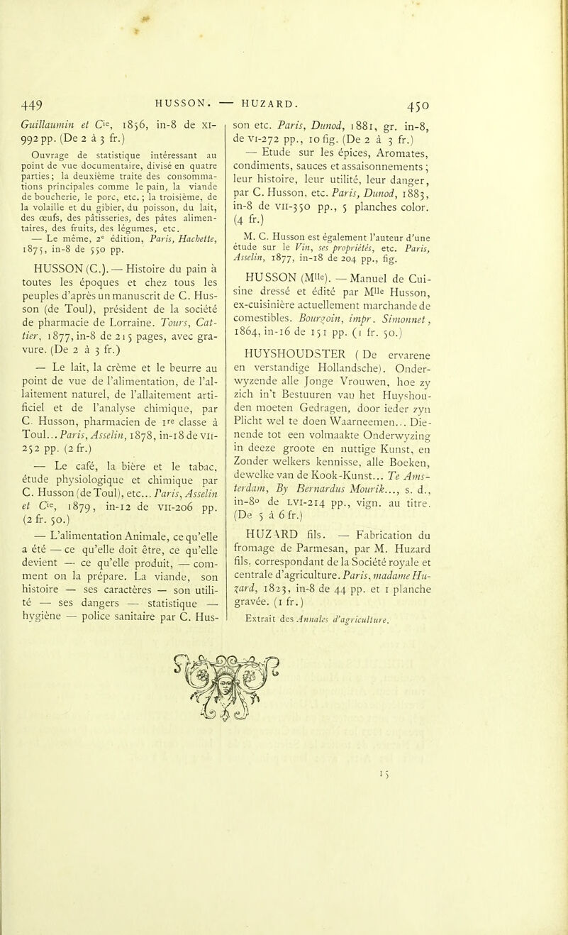 HUSSON. HUZARD. Guillaumin et Q'^, 1856, in-8 de xi- 992 pp. (De 2 à 3 fr.) Ouvrage de statistique intéressant au point de vue documentaire, divisé en quatre parties; la deuxième traite des consomma- tions principales comme le pain, la viande de boucherie, le porc, etc. ; la troisième, de la volaille et du gibier, du poisson, du lait, des œufs, des pâtisseries, des pâtes alimen- taires, des fruits, des légumes, etc. — Le même, 2 édition, Paris, Hachette, 1875, in-8 de 550 pp. HUSSON (C.). — Histoire du pain à toutes les époques et chez tous les peuples d'après un manuscrit de C. Hus- son (de Toul), président de la société de pharmacie de Lorraine. Tours, Cat- tier, 1877, in-8 de 215 pages, avec gra- vure. (De 233 fr.) — Le lait, la crème et le beurre au point de vue de l'alimentation, de l'al- laitement naturel, de l'allaitement arti- ficiel et de l'analyse chimique, par C. Husson, pharmacien de i^^ classe à Tou\... Pai is, Asselin, 1878, in-i8devii- 252 pp. (2 fr.) — Le café, la bière et le tabac, étude physiologique et chimique par C. Husson (de Toul), etc.. Paris, Asselin et Cie, 1879, in-i2 de vii-206 pp. (2 fr. 50.) — L'alimentation Animale, ce qu'elle a été —■ ce qu'elle doit être, ce qu'elle devient — ce qu'elle produit, — com- ment on la prépare. La viande, son histoire — ses caractères — son utiH- té — ses dangers — statistique — hygiène — police sanitaire par C. Hus- son etc. Paris, Diinod, 1881, gr. in-8, de vi-272 pp., 10 fig. (De 2 à 3 fr.) — Etude sur les épices. Aromates, condiments, sauces et assaisonnements ; leur histoire, leur utilité, leur danger, par C. Husson, etc. Paris, Diaiod, 1883, in-8 de vii-350 pp., 5 planches color. (4 fr.) M. C. Husson est également l'auteur d'une étude sur le Fî», ses propriétés, etc. Paris, Asselin, 1877, in-i8 de 204 pp., fig. HUSSON (Mlle). — Manuel de Cui- sine dressé et édité par M'ie Husson, ex-cuisinière actuellement marchande de comestibles. Bourjoin, impr. Simonnet, 1864, in-i6 de 151 pp. ( 1 fr. 50.) HUYSHOUDSTER (De ervarene en verstandige Hollandsche). Onder- wyzende aile Jonge Vrouwen, hoe zy zich in't Bestuuren van het Huy^hou- den moeten Gedragen, door ieder 7yn Plicht wel te doen Waarneemen... Die- nende tôt een volmaakte Onderwyzing in deeze groote en nuttige Kunst, en Zonder welkers kennisse, aile Boeken, dewelke van de Kook-Kunst... Te Ams- terdam, By Bernardiis Mourik..., s. d., in-80 de LVI-214 PP-, vign. au titre. (De 5 à 6fr.) HUZ\RD fils. — Fabrication du fromage de Parmesan, par M. Huzard fils, correspondant de la Société royale et centrale d'agriculture. Parù, madame Hu- xard, 1823, in-8 de 44 pp. et i planche gravée, (i fr.) Extrait des Annales d'agriculture.