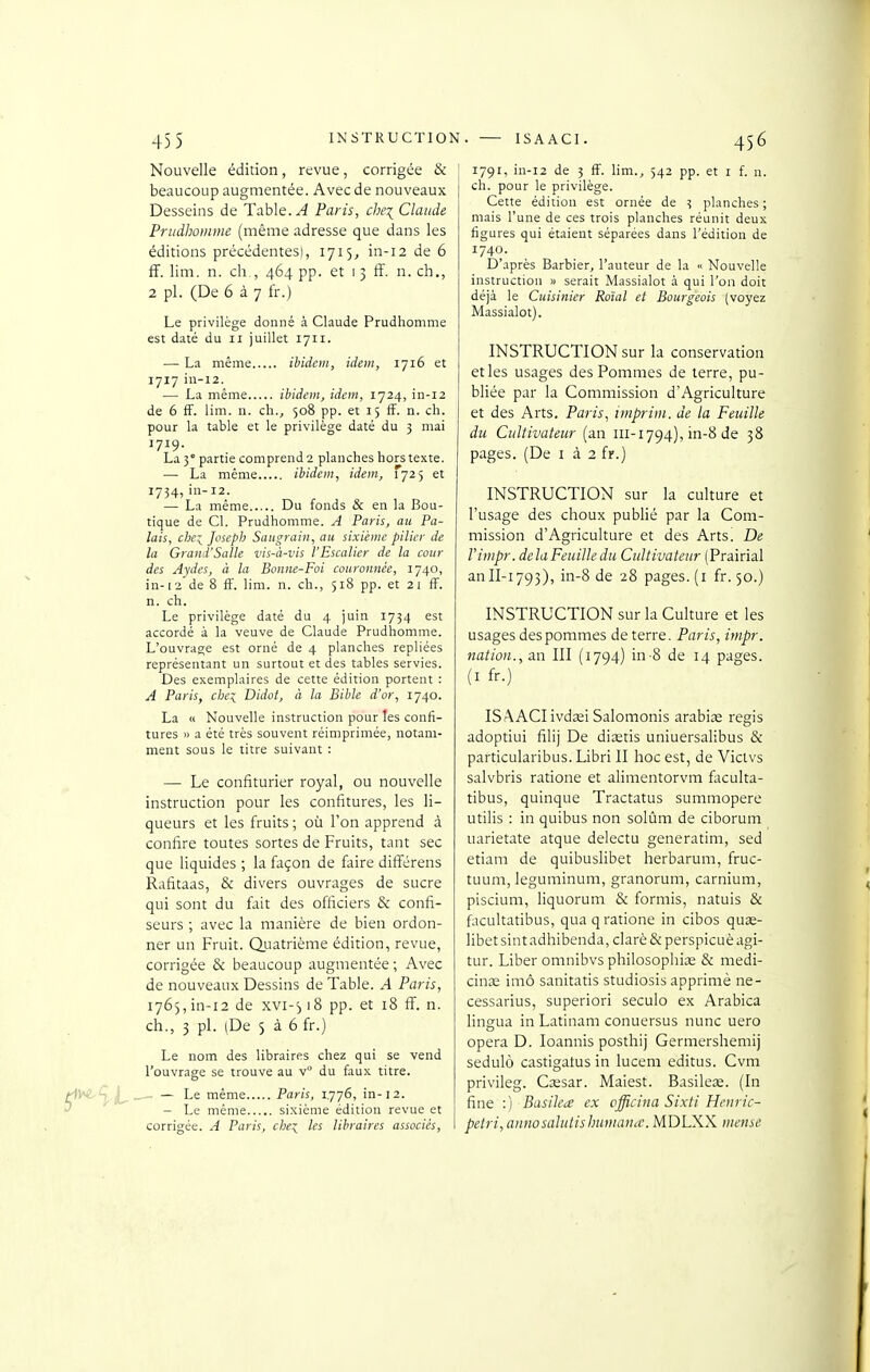 45 5 INSTRUCTION Nouvelle édition, revue, corrigée & beaucoup augmentée. Avec de nouveaux Desseins de Table. ^ Paris, che^ Claude Priidboinine (même adresse que dans les éditions précédentesl, 1715, in-12 de 6 fF. lim. n. ch., 464 pp. et 1 3 ff. n. ch., 2 pl. (De 6 à 7 fr.) Le privilège donné à Claude Prudhomme est daté du 11 juillet 1711. — La même ibidem, idem, 1716 et 1717 in-12. — La même ibidem, idem, 1724, in-12 de 6 ff. lim. n. ch., 508 pp. et 15 ff. n. ch. pour la table et le privilège daté du 3 mai 1719. La 5° partie comprend 2 planches hors texte. — La même ibidem, idem, 1725 et 1734,in-12. — La inéme Du fonds & en la Bou- tique de Cl. Prudhomme. A Paris, au Pa- lais, che:^ Joseph Saugrain, au sixième pilier de la Grand'Salle vis-à-vis l'Escalier de la cour des Aydes, à la Bonne-Foi couronnée, 1740, in-12 de 8 ff. lim. n. ch., 518 pp. et 21 ff. n. ch. Le privilège daté du 4 juin 1734 est accordé à la veuve de Claude Prudhomme. L'ouvrage est orné de 4 planches repliées représentant un surtout et des tables servies. Des exemplaires de cette édition portent : A Paris, chei Didot, à la Bible d'or, 1740. La « Nouvelle instruction pour les confi- tures » a été très souvent réimprimée, notam- ment sous le titre suivant : — Le confiturier royal, ou nouvelle instruction pour les confitures, les li- queurs et les fruits ; où l'on apprend à confire toutes sortes de Fruits, tant sec que liquides; la façon de faire différens Rafitaas, & divers ouvrages de sucre qui sont du fait des officiers & confi- seurs ; avec la manière de bien ordon- ner un Fruit. Q.uatrième édition, revue, corrigée & beaucoup augmentée; Avec de nouveaux Dessins de Table. A Paris, 1765,in-12 de xvi-^ 18 pp. et 18 ff. n. ch., 3 pl. (De 5 à 6 fr.) Le nom des libraires chez qui se vend l'ouvrage se trouve au v° du faux titre. C***^^ L- ^ — Le même Paris, 1776, in-12. ^ ^ - Le même sixième édition revue et corrigée. A Paris, che:^ les libraires associés, . — ISAACl. 456 1791, in-12 de 3 ff. lim., 542 pp. et i f. n. ch. pour le privilège. Cette édition est ornée de 3 planches ; mais l'une de ces trois planches réunit deux figures qui étaient séparées dans l'édition de 1740. D'après Barbier, l'auteur de la « Nouvelle instruction » serait Massialot à qui l'on doit déjà le Cuisinier Rotai et Bourgeois {voyez Massialot). INSTRUCTION sur la conservation etles usages des Pommes de terre, pu- bliée par la Commission d'Agriculture et des Arts. Paris, impritn. de la Feuille du Cultivateur (an 111-1794), in-8 de 38 pages. (De i à 2 fr.) INSTRUCTION sur la culture et l'usage des choux publié par la Com- mission d'Agriculture et des Arts. De Vimpr. delà Feuille du Cultivateur (Prairial anII-1793), in-8 de 28 pages, (i fr. 50.) INSTRUCTION sur la Culture et les usages des pommes déterre. Paris, irnpr. nation., a.n III (1794) in-8 de 14 pages. (I fr.) ISAACl ivdœi Salomonis arabiœ régis adoptiui filij De diœtis uniuersalibus & particularibus. Libri II hoc est, de Victvs salvbris ratione et alimentorvm faculta- tibus, quinque Tractatus summopere utilis : in quibus non solûm de ciborum uarietate atque delectu generatim, sed etiam de quibuslibet herbarum, fruc- tuum, leguminum, granorum, carnium, piscium, liquorum & formis, natuis & facultatibus, quaq ratione in cibos quas- libet sint adhibenda, clarè & perspicuè agi- tur. Liber omnibvs philosophia^ & medi- cinœ imô sanitatis studiosis apprimè ne- cessarius, superiori seculo ex Arabica lingua in Latinam conuersus nunc uero opéra D. loannis posthij Gerinershemij sedulô castigatus in lucem editus. Cvm privileg. Cjesar. Maiest. Basileœ. (In fine :) Busika ex officina Sixti Henric- petri, annosalutishumathc. MDLXX mense