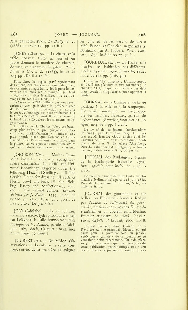 Mlle Jeannette. Paris, Le Bailly, s. d. (1866) in-18 de 120 pp. (i fr.) JOBEY (Charles). — La chasse et la table, nouveau traité en vers et en prose donnant la manière de chasser, de tuer, et d'apprêter le gibier. Paris, Fume et O, s. d. (1864), in-12 de 204 pp. (De 8 à 10 fr.) Faux titre, frontispice gravé représentant des chiens, des chasseurs en quête de gibier, des cuisiniers l'apprêtant, des laquais le ser- vant et des convives le mangeant (en tout 7 vignettes et, dans le milieu, titre de l'ou- vrage ; au bas deux fusils). Titre. La Chasse et la Table débute par une invo- cation en vers, puis vient la préface signée de l'auteur, une introduction, et ensuite le corpsde l'ouvrage qui peut intéresser à la fois les disciples de saint Hubert et ceux de Grimod de la Reynière, les chasseurs et les gourmands. La préface de M. Charles Jobey est beau- coup plus culinaire que cynégétique ; Lu- cullus et Brillât-Savarin y tiennent une plus grande place que Nemrod et Saint- Hubert, et si l'auteur aimait à tirailler dans la plaine, ses vers peuvent nous faire croire qu'il était plutôt gastronome que chasseur. JOHNSON (Mrs). _ Madam John- son's Présent : or every young wo- man's companion, in useful and Uni- versal Knowledge. Digested under the following Heads : ISpelling... III The Cook's Guide for dressing all sorts of Flesh, Fowl and Fish. IV. For Pick- ling, Pastry and confectionary, etc., etc.. The second édition. London, Printed for J. FuUer, 1759, in-12 de iv-192 pp. et 10 ff. n. ch., portr. de l'aut. grav. (De 7 à 8 fr.) JOLY (Adolphe). — Le vin et l'eau, romance Vinico-Hydrophobique chantée par Lefèvre à la salle Bonne-Nouvelle, musique de V. Parizot, paroles d'Adol- phe Joly, Paris, Cassanet (1834), in-4 d'une page. (50 cent.) JOUBERT (A.). — Du Médoc. Ob- servations sur la culture de cette con- trée, suivies de la manière de soigner les vins et de les servir, dédiées a MM. Barton et Guestier, négociants à Bordeaux, par A. Joubert, Paris, l'au- teur, i85i, in-8 de 90 pp. (3 fr.) JOURDEUIL (E.). — La Truite, son histoire, ses habitudes, ses différents modes de pèche. Dijon, Lamarche, 1872, in-12 de 144 pp. (i fr. 50.) Divisé en XIV chapitres. L'avant-propos est dédié aux pêcheurs et aux gourmets ; le chapitre XIII, uniquement dédié à ces der- niers, contient cinq recettes pour apprêter la truite. JOURNAL de la Cuisine et de la vie pratique à la ville et à la campagne. Economie domestique. — Encyclopé- die des familles. Bureaux, 40 rue de l'Abondance. (Bruxelles, Imprimerie]. Le- bègue) in-4 de 8 pp. à 2 col. Le I'' n de ce journal hebdomadaire (le jeudi) a paru le 7 mars 1889; le direc- teur est M. Jean De Gouy, ancien chef des Cuisines de S. A.I. et R. l'archiduc Rodol- phe et de S.A. S. le prince d'Arenberg. Prix de l'abonnement : Belgique, 6 francs par an; union postale, 8 fr. 50 par an. JOURNAL des Boulangers, organe de la boulangerie française. Lyon, inipr. spéciale, petit in-fol. de 4 pp. à 4 col. Le premier numéro de cette feuille hebdo- madaire (le dimanche) a paru le 18 juin 1882. Prix de l'abonnement : Un an, 6 fr ; six mois, 3 fr. 25. JOURNAL des gourmands et des belles ou l'Epicurien français. Rédigé par l'auteur de YAlmanach des gour- mands, plusieurs convives des Dîners du Vaudeville et un docteur en médecine. Premier trimestre de 1806. Janvier. Paris, Capelle et Renaud. 1806, in-i8. Journal mensuel dont Grimod de la Reynière était le principal rédacteur et qui parut pour la première fois en janvier 1806. Les « cahiers » de ce journal ne se vendaient point séparément. Un avis placé au 5° cahier annonce que les rédacteurs de cette publication gastronomique ont  cru devoir diviser ce journal en autant de sec-