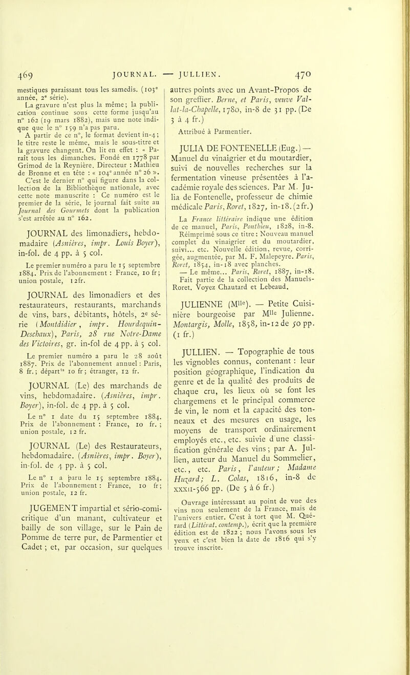 mastiques paraissant tous les samedis. (105° année, 2° série). La gravure n'est plus la même; la publi- cation continue sous cette forme jusqu'au n 162 (19 mars 1882), mais une note indi- que que le n 159 n'a pas paru. A partir de ce n, le format devient in-4; le titre reste le même, mais le sous-titre et la gravure changent. On lit en effet : « Pa- raît tous les dimanches. Fondé en 1778 par Grimod de la Reynière. Directeur : Mathieu de Bronne et en tête : « 104° année n° 26 ». C'est le dernier n° qui figure dans la col- lection de la Bibliothèque nationale, avec cette note manuscrite : Ce numéro est le premier de la série, le journal fait suite au Journal des Gourmets dont la publication s'est arrêtée au n 162. JOURNAL des limonadiers, hebdo- madaire (Asnières, ivipr. Louis Boyer), in-fol. de 4 pp. à 5 col. Le premiernuméro a paru le 15 septembre 1884. Prix de l'abonnement : France, 10 fr; union postale, 12fr. JOURNAL des limonadiers et des restaurateurs, restaurants, marchands de vins, bars, débitants, hôtels, 2^ sé- rie (Montdidkr, impr. Hourdequin- Deschaiix), Paris, 28 rue Notre-Dame des Victoires, gr. in-fol de 4 pp. à 5 col. Le premier numéro a paru le 28 août 1887. Prix de l'abonnement annuel : Paris, 8 fr. ; départ'' 10 fr ; étranger, 12 fr. JOURNAL (Le) des marchands de vins, hebdomadaire. (Asnières, impr. Boyer], in-fol. de 4 pp. à 5 col. Le n I date du 15 septembre 1884. Prix de l'abonnement : France, 10 fr. ; union postale, 12 fr. JOURNAL (Le) des Restaurateurs, hebdomadaire. [Asnières, impr. Boyer), in-fol. de 4 pp. à 5 col. Le n° I a paru le 15 septembre 1884. Prix de l'abonnement : France, 10 fr; union postale, 12 fr. JUGEMENT impartial et sério-comi- critique d'un manant, cultivateur et bailly de son village, sur le Pain de Pomme de terre pur, de Parmentier et Cadet ; et, par occasion, sur quelques autres points avec un Avant-Propos de son greffier. Berne, et Paris, veuve Val- lat-îa-ChapelIe, ij&o, in-8 de 31 pp. (De 3 à 4 fr.) Attribué à Parmentier. JULIA DE FONTENELLE (Eug.) — Manuel du vinaigrier et du moutardier, suivi de nouvelles recherches sur la fermentation vineuse présentées à l'a- cadémie royale des sciences. Par M. Ju- lia de Fontenelle, professeur de chimie j médicale Paris, Roret,iS2'j, in-i8.(2fr.) La France littéraire indique une édition de ce manuel, Paris, PoutJjieu, 1828, in-8. Réimprimé sous ce titre : Nouveau manuel complet du vinaigrier et du moutardier, suivi... etc. Nouvelle édition, revue, corri- gée, augmentée, par M. F. Malepeyre. Paris, Roret, 1854, in-18 avec planches. — Le même... Paris, Roret, 1887, in-i8. Fait partie de la collection des Manuels- Roret. Voyez Chautard et Lebeaud. JULIENNE (Mlle). — Petite Cuisi- nière bourgeoise par Mi'e Julienne. Montargis, Molle, 1858, in-i2de ;o pp. (I fr.) JULLIEN. — Topographie de tous les vignobles connus, contenant : leur position géographique, l'indication du genre et de la qualité des produits de chaque cru, les lieux où se font les chargemens et le principal commerce de vin, le nom et la capacité des ton- neaux et des inesures en usage, les moyens de transport ordinairement employés etc., etc. suivie d'une classi- fication générale des vins ; par A. Jul- lien, auteur du Manuel du Sommelier, etc., etc. Paris, V auteur ; Madame Huiard; L. Colas, 1816, in-8 de xxxii-566 pp. (De 5 à 6 fr.) Ouvrage intéressant au point de vue des vins non seulement de la France, mais de l'univers entier. C'est .i tort que M. Q.ué- rard [Littéral, contemp.), écrit que la première édition est de 1822 ; nous l'avons sous les yeux et c'est bien la date de 1816 qui s'y trouve inscrite.