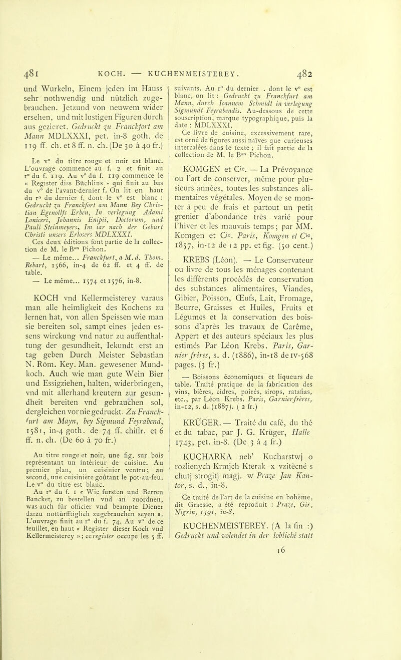 48 r und Wurkeln, Einem jeden im Hauss sehr nothvvendig und nùtzlich ziige- brauchen. Jetzund von neuwem wider ersehen, und mit lustigen Figuren durch aus gezieret. Gedrtickt xii Francfort am Mann MDLXXXI, pet. in-8 goth. de 119 ff. ch. et 8 ff. n. ch. (De 30 à 40 fr.) Le v du titre rouge et noir est blanc. L'ouvrage commence au f. 2 et finit au r du f. 119. Au v du f. iig commence le « Register diss Biichlins » qui finit au bas du de l'avant-dernier f. On lit en haut du r du dernier f. dont le v est blanc : Gednickt Franckfort am Mann Bey Chris- tian Egenolljs Erben, In verlegung Adami Loniceri, Jobannis Enipii, Doctorum, und Pauli Steinweyers, Iin iar nach der Geburt Christi iinsers Erlôscrs MDLXXXI. Ces deux éditions font partie de la collec- tion de M. le B° Pichon. — Le même... Franchfurt, a M.d. TIjoiii. Rebart, 1566, in-4 de 62 ff. et 4 ff. de table. — Le même... 1574 et 1576, in-8. KOCH vnd Kellermeisterey varaus man aile heimligkeit des Kochens zu lernen hat, von allen Speissen wie man sie bereiten sol, sampt eines jeden es- sens wirckung vnd natur zu auffenthal- tung der gesundheit, lekundt erst an tag geben Durch Meister Sébastian N. Rôm. Key. Man. gewesener Mund- koch. Auch wie man gute Wein Bier und Essigziehen, halten, widerbringen, vnd mit allerhand kreutern zur gesun- dheit bereiten vnd gebrauchen sol, dergleichen vernie gedruckt. Zn Franck- hirt am Mayn, hey Sigmimd Feyrabend, 1581, in-4 goth. '3e 74 ff- cliifir. et 6 ff. n. ch. (De 60 à 70 fr.) Au titre rouge et noir, une fig. sur bois représentant un intérieur de cuisine. Au premier plan, un cuisinier ventru; au second, une cuisinière goûtant le pot-au-feu. Le v du titre est blanc. Au r du f. I «• Wie fursten und Berren Bancket, zu bestellen vnd an zuordnen, was auch fùr officier vnd beampte Diener darzu nottiirfftiglich zugebrauchen seyen ». L'ouvrage finit au r° du f. 74. Au v° de ce feuillet, en haut « Register dieser Koch vnd Kellermeisterey » ; ce register occupe les 5 ff. 482 suiv.-ints. Au r° du dernier . dont le v est blanc, on lit : Gedruckt :^!( Franchftirt am Mann, durch loannein Schmidl in verlegung Siginundt Feyrabendis. Au-dessous de cette souscription, marque typographique, puis la date : MDLXXXI. ° ^ ^ Ce livre de cuisine, excessivement rare, est orné de figures aussi naïves que curieuses intercalées dans le texte ; il fait partie de la collection de M. le B° Pichon. KOMGEN et C'e. — La Prévoyance ou l'art de conserver, même pour plu- sieurs années, toutes les substances ali- mentaires végétales. Moyen de se mon- ter à peu de frais et partout un petit grenier d'abondance très varié pour l'hiver et les mauvais temps ; par MM. Komgen et C'^. Paris, Konigen et O^, 1857, in-i2 de 12 pp. et fig. (50 cent.) KREBS (Léon). — Le Conservateur ou livre de tous les ménages contenant les différents procédés de conservation des substances alimentaires. Viandes, Gibier, Poisson, Œufs, Lait, Fromage, Beurre, Graisses et Huiles, Fruits et Légumes et la conservation des bois- sons d'après les travaux de Carême, Appert et des auteurs spéciaux les plus estimés Par Léon Krebs. Paris, Gar- nier frères, s. d. (1886), in-i8 deiv-568 pages. (3 fr.) — Boissons économiques et liqueurs de table. Traité pratique de la fabrication des vins, bières, cidres, poirés, sirops, ratafias, etc., par Léon Krebs. Paris, Garnierfrères, in-i2, s. d. (1887). ( 2 fr.) KRÛGER. — Traité du café, du thé et du tabac, par J. G. Kriiger, Halle 1743, pet. in-8. (De 3 à 4 fr.) KUCHARKA neb' Kucharstwj o chutj strogitj magj. w Praire Jan Kan- tor, s. d., in-8. Ce traité de l'art de la cuisine en bohème, dit Graesse, a été reproduit ; Pra^e, Gir, Nigrin, in-8. KUCHENMEISTEREY. (A la fin :) Gedrtickt und volendet in der loblichê slalt i6 KOCH. KUCHENMEISTEREY.