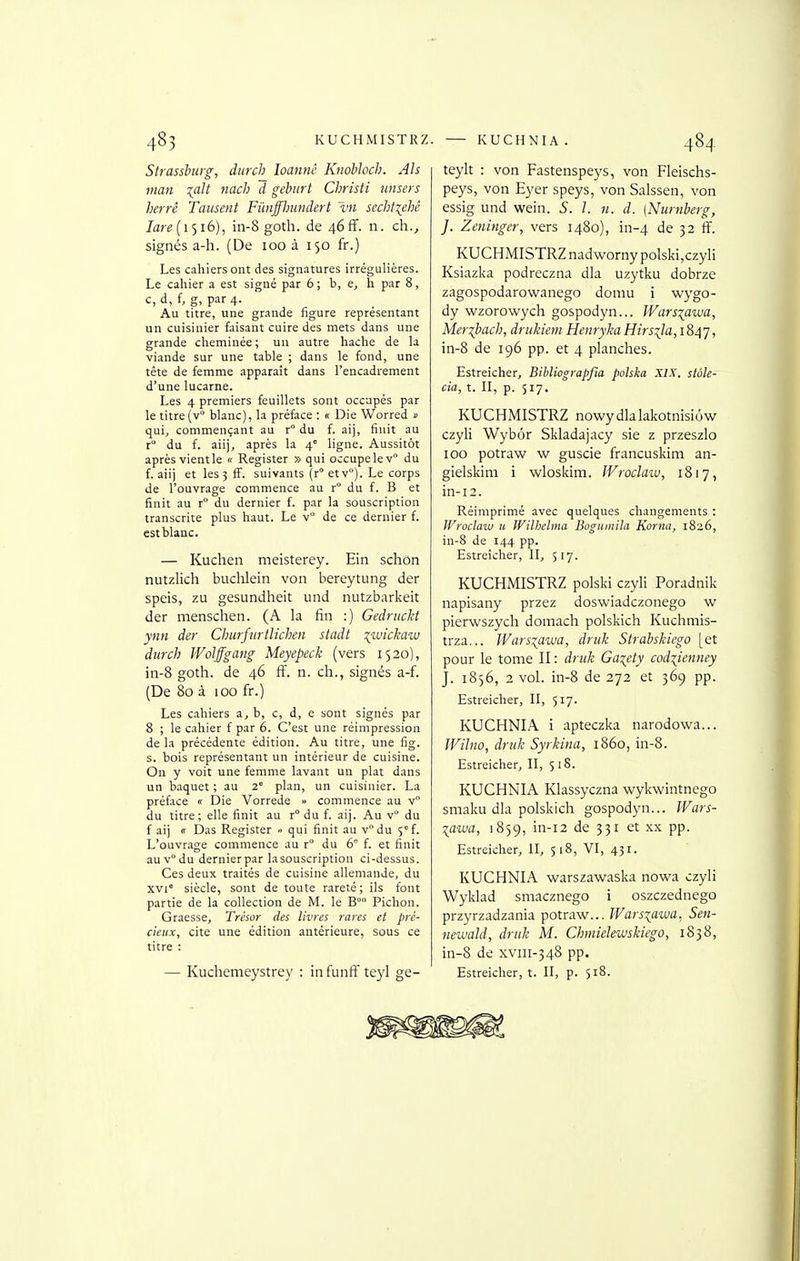 485 KUCHMISTRZ Strasshtig, diirch loannc KnobJoch. Ah Vian ^alt nacJi d geburt Christi nnsers herrê Tausent Fûnfflnindert Ini sccht\ehé Iare[\<)i6), in-8 goth. de 46ff. n. ch., signés a-h. (De 100 à 150 fr.) Les cahiers ont des signatures irrégulières. Le caliier a est signé par 6 ; b, e, h par 8, c, d, f, g, par 4. Au titre, une grande figure représentant un cuisinier faisant cuire des mets dans une grande clieminée ; un autre hache de la viande sur une table ; dans le fond, une tète de femme apparaît dans l'encadrement d'une lucarne. Les 4 premiers feuillets sont occupés par le titre (v° blanc), la préface : « Die Worred » qui, commençant au r° du f. aij, finit au r° du f. aii), après la 4° ligne. Aussitôt après vient le « Register » qui occupe le v° du f. aiij et les 3 S. suivants (r° et v°). Le corps de l'ouvrage commence au r° du f. B et finit au r du dernier f. par la souscription transcrite plus haut. Le v° de ce dernier f. est blanc. — Kuchen meisterey. Ein schon nutzlich buchlein von bereytung der speis, zu gesundheit und nutzbarkeit der menschen. (A la fin :) Gedrucht ynn der Churfiirtlichen stadt ^luickaiv durch Wolffgang Meyepeck (vers 1520), in-8 goth. de 46 ff. n. ch., signés a-f. (De 80 à 100 fr.) Les cahiers a, b, c, d, e sont signés par 8 ; le cahier f par 6. C'est une réimpression de la précédente édition. Au titre, une fig. s. bois représentant un intérieur de cuisine. On y voit une femme lavant un plat dans un baquet ; au 2' plan, un cuisinier. La préface « Die Vorrede » commence au v du titre; elle finit au r° du f. aij. Au v du f aij ir Das Register - qui finit au vdu 5'f. L'ouvrage commence au r° du 6 f. et finit auv°du dernierpar lasouscription ci-dessus. Ces deux traités de cuisine allemande, du xvi° siècle, sont de toute rareté ; ils font partie de la collection de M. le B° Pichon. Graesse, Trésor des livres rares et pré- cieux, cite une édition antérieure, sous ce titre : — Kuchemeystrey : in funfî teyl ge- . KUCHNIA . 484 teylt : von Fastenspeys, von Fleischs- peys, von Eyer speys, von Salssen, von essig und wein. S. l. n. d. (Nurnberg, J. Zeninger, vers 1480), in-4 de 32 ff. KUCHMISTRZ nadwornypolski,czyli Ksiazka podreczna dla uzytku dobrze zagospodarowanego domu i wygo- dy wzorowych gospodyn... Wars^awa, Meribach, driikiem HeiirykaHirsila,i84'j, in-8 de 196 pp. et 4 planches. Estreicher, Bibliograpfia polska XIX. stôle- cia, t. II, p. 517. KUCHMISTRZ nowydlalakotnisiôw czyli Wybôr Skladajacy sie z przeszlo 100 potraw w guscie francuskim an- gielskim i wloskim. IVroclaiv, 1817, in-12. Réimprimé avec quelques changements : Wroclaw 11 Wilhehna BogumiJa Korna, 1826, in-8 de 144 pp. Estreîcher, II, 517. KUCHMISTRZ polski czyli Poradnik napisany przez doswiadczonego w pierwszych domach polskich Kuchniis- trza... Wars-^awa, driik Strabskiego [et pour le tome II : druk Ga^ety codiienney J. 1856, 2 vol. in-8 de 272 et 369 pp. Estreicher, II, 517. KUCHNIA i apteczka narodowa... Wilno, druk Syrkina, 1860, in-8. Estreicher, II, 5 18. KUCHNIA Klassyczna wykwintnego smaku dla polskich gospodyn... IFars- lawa, 1859, in-i2 de 331 et xx pp. Estreicher, U, 518, VI, 431. KUCHNIA warszawaska nowa czyli Wyklad smacznego i oszczednego przyrzadzania potraw... Warsiawa. Sen- newald, druk M. Chmielewskiego, 1838, in-8 de xviii-348 pp. Estreicher, t. II, p. 518.