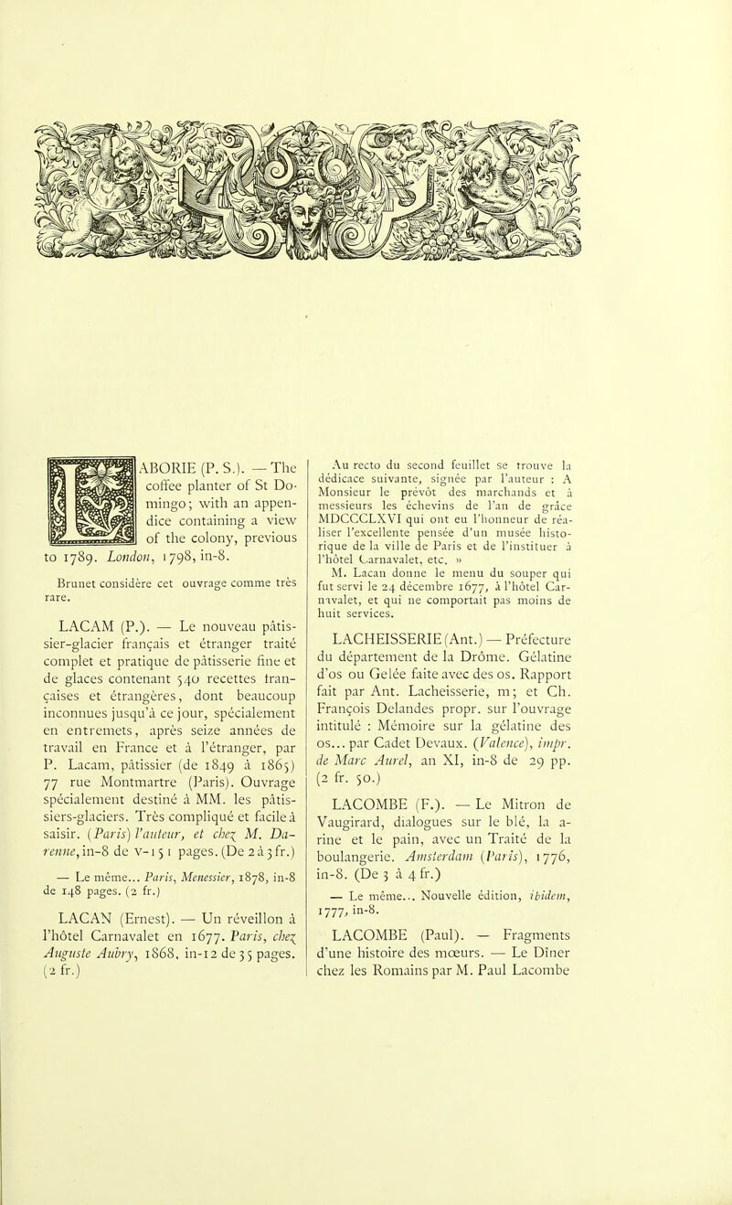 ABORIE (P. S.). — The coffee planter of St Do- mingo ; with an appen- dice containing a view of the colony, previous to 1789. London, 1798, in-8. Brunei considère cet ouvrage comme très rare. LACAM (P.). — Le nouveau pâtis- sier-glacier français et étranger traité complet et pratique de pâtisserie fine et de glaces contenant 540 recettes tran- çaises et étrangères, dont beaucoup inconnues jusqu'à ce jour, spécialement en entremets, après seize années de travail en France et à l'étranger, par P. Lacam, pâtissier (de 1849 à 1865) 77 rue Montmartre (Paris). Ouvrage spécialement destiné à MM. les pâtis- siers-glaciers. Très compliqué et facile à saisir. [Paris) l'auteur, et che\ M. Da- renne,in-8 de v-151 pages. (De aà 3fr.) — Le même... Paris, Menessier, 1878, in-8 de 148 pages. (2 fr.) LACAN (Ernest). — Un réveillon à l'hôtel Carnavalet en 1677. Taris, chez^ Auguste Aubry^ 1S68. in-12 de 3 5 pages. Au recto du second feuillet se trouve la dédicace suivante, signée par l'auteur ; A Monsieur le prévôt des marchands et à messieurs les échevins de l'an de grâce MDCCCLXV'I qui ont eu l'iionneur de réa- liser l'excellente pensée d'un musée histo- rique de la ville de Paris et de l'instituer à l'hôtel Carnavalet, etc. « M. Lacan donne le menu du souper qui fut servi le 24 décembre 1677, à l'hôtel Car- navalet, et qui ne comportait pas moins de huit services. LACHEISSERIE (Ant.) — Préfecture du département de la Drôme. Gélatine d'os ou Gelée faite avec des os. Rapport fait par Ant. Lacheisserie, m; et Ch. François Delandes propr. sur l'ouvrage intitulé : Mémoire sur la gélatine des os... par Cadet Devaux. {Valence), iiiipr. de Marc Aurel, an XI, in-8 de 29 pp. (2 fr. 50.) LACOMBE (F.). — Le Mitron de Vaugirard, dialogues sur le blé, la a- rine et le pain, avec un Traité de la boulangerie. Amsterdam (Paris), 1776, in-8. (De 3 à 4fr.) — Le même... Nouvelle édition, ibidem, 1777, in-8. LACOMBE (Paul). — Fragments d'une histoire des mœurs. — Le Dîner