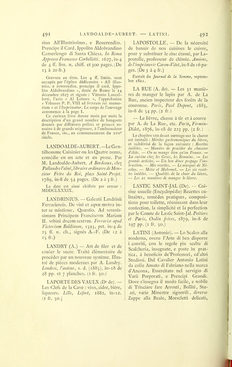 rino Airillustrissimo, e Reuerendiss. Prencipe il Card, Ippolito Aldobrandino Camerlengo di Santa Chiesa. /;/ Roina Appresso Francesco Corbelletti. 1627,111-4 de 4 ff. lim. n. chiff. et 300 pages. (De 15 à 20 fr.) Gravure au titre. Les 4 ff. limin. sont occupés par l'épitre dédicatoire « Ail illus- triss. e reverendiss. prencipe il card. Ippo- lito Aldobrandino », datée de Rome le 14 décembre 1627 et signée : Vittorio Lancel- lotti, l'avis « Al Lettore «, l'approbation « Vrbanus P. P. VIII ad fvtvram rei memo- riam » et Vliiipriinatur. Le corps de l'ouvrage commence à la page I. Ce curieux livre donne mois par mois la description d'un grand nombre de banquets donnés par diiîérents prélats et princes ro- mains à de grands seigneurs, à l'ambassadeur de France, etc., au commencement du xvii° siècle. LANDOALDE-AUBERT.—Le Gen- tilhomme Cuisinier ou les Quatre noms, comédie en un acte et en prose. Par M. Landoalde-Aubert. A Bordeaux, chci Tallandvc Vaînè, lihraire ordinaire de Mon- sieur Frère du Roi, place Saint-Projet. 1789, in-8 de 54 pages. (De 2 à 3 fr.) La date est ainsi chiffrée par erreur : MDDCLXXXIX. LANDRINIUS. — Galeatii Landiinii Ferrariensis. De vini et aqvse mvtva in- ter se mixtione, Quasstlo. Ad serenis- simum Principem Franciscvm Mariam II. vrbini dvcemsextvm. Ferraria apud Victorium Baldinuiit, 1593, pet. in-4 de 25 fl. n. ch., signés A.-F. (De 12 à 15 fr.) LANDRY (A.) — Art de filer et de couler le sucre. Traité élémentaire de procéder par un nouveau système. Illus- tré de pièces modernes par A. Landry. Londres, l'auteur, s. d. (1885), in-i8 de 48 pp. et 7 planches, (i fr. 50.) LAPORTE DES VAULX (D de). — Les Clefs de la Cave : vins, cidre, bière, liqueurs. Lille, Lefort, 1882, in-12. (I fr. 50.) LAPOSTOLLE. — De la nécessité de bannir de nos cuisines le cuivre, pour y substituer le zinc étamé, par La- postolle, professeur de chimie. Amiens, de l'imprimerie Caron-Vilet, in-8 de 16 pa- ges. (De 3 à 4 fr.) Extrait du Journal de la Somme, septem- bre 1821. LA RUE (A. de). — Les 31 maniè- res de manger le lapin par A. de La Rue, ancien inspecteur des forêts de la couronne. Paris, Paul Dupont, 1883, in-8 de 54 pp. (2 fr.) — Le lièvre, chasse à tir et à courre par A. de La Rue, etc. Paris, Firmin- Didot, 1876, in-i8 de 223 pp. (2 fr.) Le chapitre XIII de cet ouvrage sur la chasse est intitulé : Mérites gastronomiques du lièvre, et subdivisé de la façon suivante : Recettes inédites. — Manière de procéder du cliassenr d'élite. — On ne mange lien qu'en France. — La cuisine che:( les Grecs, les Romains. — Les grands artistes. — Un bon dîner propage l'ins- truction. — Mes recettes. — Le marquis de Ni- colay. — Moïse et Mahomet. — Les six recet- tes inédites. — Qualités de la chair du lièvre. — Les 21 manières de manger le lièvre. LASTIC SAINT-JAL (De). — Cui- sine usuelle (Encyclopédie) Recettes cu- linaires, remèdes pratiques, composi- tions pour toilette, réunissant dans leur confection, la simplicité et la perfection par le Comte de Lastic Saint-Jal. Poitiers et Paris, Oudin frères, 1879, in-8 de 197 pp. (i fr. 50.) LATINI (Antonio). — Lo Scalco alla moderna, overo l'Arte di ben disporre i conviti, con le regole piu scelte di Scalcheria, insegnate, e poste in prat- tica, à beneficio de'Professori, ed'altri Studiosi. Dal Cavalier Antonio Latini da colle Amato di Fabriano nella marca d'Ancona, Essercitato nel servigio di Varii Porporati, e Prencipi Grandi. Dove s'insegna il modo facile, e nobile di Trinciare fare Arrosti, Bolliti, Stu- ati, varie Minestre signorili, diverse Zuppe alla Reale, Morseletti delicati,